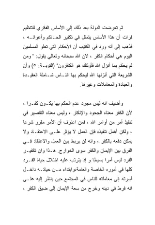 ‫ﺜﻡ ﺘﻌﺭﻀﺕ ﺍﻟﺩﻭﻟﺔ ﺒﻌﺩ ﺫﻟﻙ ﺇﻟﻰ ﺍﻷﺴﺎﺱ ﺍﻟﻔﻜﺭﻱ ﻟﻠﺘﻨﻅﻴﻡ‬
‫ﻓﺭﺍﺕ ﺃﻥ ﻫﺫﺍ ﺍﻷﺴﺎﺱ ﻴﺘﻤﺜل ﻓﻲ ﺘﻜﻔﻴﺭ ﺍﻟﺤـﺎﻜﻡ ﻭﺃﻋﻭﺍﻨـﻪ ،‬
‫ﻓﺫﻫﺏ ﺇﻟﻰ ﺃﻨﻪ ﻭﺭﺩ ﻓﻲ ﺍﻟﻜﺘﻴﺏ ﺃﻥ ﺍﻷﺤﻜﺎﻡ ﺍﻟﺘﻲ ﺘﻌﻠﻭ ﺍﻟﻤﺴﻠﻤﻴﻥ‬
‫ﺍﻟﻴﻭﻡ ﻫﻲ ﺃﺤﻜﺎﻡ ﺍﻟﻜﻔﺭ ، ﻻﻥ ﺍﷲ ﺴﺒﺤﺎﻨﻪ ﻭﺘﻌﺎﻟﻲ ﻴﻘﻭل: " ﻭﻤﻥ‬
‫ﻟﻡ ﻴﺤﻜﻡ ﺒﻤﺎ ﺃﻨﺯل ﺍﷲ ﻓﺄﻭﻟﺌﻙ ﻫﻭ ﺍﻟﻜﺎﻓﺭﻭﻥ" )ﺍﻟﺘﻭﺒـﺔ: ٥( ﻭﺃﻥ‬
‫ﺍﻟﺸﺭﻴﻌﺔ ﺍﻟﺘﻲ ﺃﻨﺯﻟﻬﺎ ﺍﷲ ﻟﻴﺤﻜﻡ ﺒﻬﺎ ﺍﻟﻨـﺎﺱ ﺸـﺎﻤﻠﺔ ﺍﻟﻌﻘﻴـﺩﺓ‬
                             ‫ﻭﺍﻟﻌﺒﺎﺩﺓ ﻭﺍﻟﻤﻌﺎﻤﻼﺕ ﻭﻏﻴﺭﻫﺎ.‬


‫ﻭﺃﻀﻴﻑ ﺍﻨﻪ ﻟﻴﺱ ﻤﺠﺭﺩ ﻋﺩﻡ ﺍﻟﺤﻜﻡ ﺒﻬﺎ ﻴﻜـﻭﻥ ﻜﻔـﺭﺍ ،‬
  ‫ﹰ‬
‫ﻷﻥ ﺍﻟﻜﻔﺭ ﻤﻌﻨﺎﻩ ﺍﻟﺠﺤﻭﺩ ﻭﺍﻹﻨﻜﺎﺭ ، ﻭﻟﻴﺱ ﻤﻌﻨﺎﻩ ﺍﻟﺘﻘﺼﻴﺭ ﻓﻲ‬
‫ﺘﻨﻔﻴﺫ ﺃﻤﺭ ﻤﻥ ﺃﻭﺍﻤﺭ ﺍﷲ ، ﻓﻤﻥ ﺍﻋﺘﺭﻑ ﺃﻥ ﺍﻷﻤﺭ ﻤﻘﺭﺭ ﺸﺭﻋﺎ‬
‫ﹰ‬    ‫‪‬‬
‫، ﻭﻟﻜﻥ ﺃﻫﻤل ﺘﻨﻔﻴﺫﻩ ﻓﺈﻥ ﺍﻟﻌﻤل ﻻ ﻴﺅﺜﺭ ﻋﻠـﻰ ﺍﻻﻋﺘﻘـﺎﺩ ﻭﻻ‬
‫ﻴﻤﻜﻥ ﺩﻓﻌﻪ ﺒﺎﻟﻜﻔﺭ ، ﻭﺍﻨﻪ ﻟﻥ ﻴﺭﺒﻁ ﺒﻴﻥ ﺍﻟﻌﻤل ﻭﺍﻻﻋﺘﻘﺎﺩ ﻓـﻲ‬
‫ﺍﻟﻔﺭﻕ ﺒﻴﻥ ﺍﻹﻴﻤﺎﻥ ﻭﺍﻟﻜﻔﺭ ﺴﻭﻯ ﺍﻟﺨﻭﺍﺭﺝ. ﻫـﺫﺍ ﻭﺍﻥ ﺘﻜﻔﻴـﺭ‬
‫ﺍﻟﻔﺭﺩ ﻟﻴﺱ ﺃﻤﺭﺍ ﺒﺴﻴﻁﺎ ﻭ ﺇﺫ ﻴﺘﺭﺘﺏ ﻋﻠﻴﻪ ﺍﺨﺘﻼل ﺤﻴﺎﺓ ﺍﻟﻔـﺭﺩ‬
                                  ‫ﹰ‬     ‫ﹰ‬
‫ﻜﻠﻬﺎ ﻓﻲ ﺃﻤﻭﺭﻩ ﺍﻟﺨﺎﺼﺔ ﻭﺍﻟﻌﺎﻤﺔ،ﻭﺍﺒﺘﺩﺍﺀ ﻤـﻥ ﺤﻴﺎﺘـﻪ ﺩﺍﺨـل‬
‫ﺃﺴﺭﺘﻪ ﺇﻟﻰ ﻤﻌﺎﻤﻠﺘﻪ ﻟﻠﻨﺎﺱ ﻓﻲ ﺍﻟﻤﺠﺘﻤﻊ ﺤﻴﻥ ﻴﻨﻅﺭ ﺇﻟﻴﻪ ﻋﻠـﻰ‬
‫ﺍﻨﻪ ﻓﺭﻁ ﻓﻲ ﺩﻴﻨﻪ ﻭﺨﺭﺝ ﻤﻥ ﺴﻌﺔ ﺍﻹﻴﻤﺎﻥ ﺇﻟﻰ ﻀﻴﻕ ﺍﻟﻜﻔﺭ ،‬
 