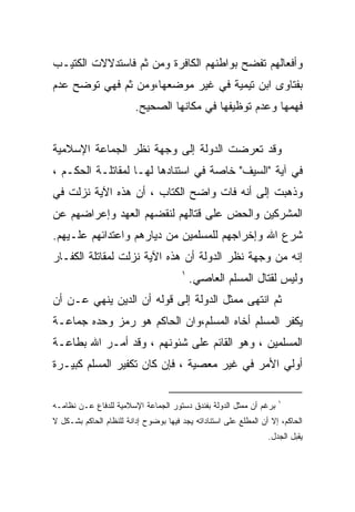 ‫ﻭﺃﻓﻌﺎﻟﻬﻡ ﺘﻔﻀﺢ ﺒﻭﺍﻁﻨﻬﻡ ﺍﻟﻜﺎﻓﺭﺓ ﻭﻤﻥ ﺜﻡ ﻓﺎﺴﺘﺩﻻﻻﺕ ﺍﻟﻜﺘﻴـﺏ‬
‫ﺒﻔﺘﺎﻭﻯ ﺍﺒﻥ ﺘﻴﻤﻴﺔ ﻓﻲ ﻏﻴﺭ ﻤﻭﻀﻌﻬﺎ،ﻭﻤﻥ ﺜﻡ ﻓﻬﻲ ﺘﻭﻀﺢ ﻋﺩﻡ‬
                         ‫ﻓﻬﻤﻬﺎ ﻭﻋﺩﻡ ﺘﻭﻅﻴﻔﻬﺎ ﻓﻲ ﻤﻜﺎﻨﻬﺎ ﺍﻟﺼﺤﻴﺢ.‬


‫ﻭﻗﺩ ﺘﻌﺭﻀﺕ ﺍﻟﺩﻭﻟﺔ ﺇﻟﻰ ﻭﺠﻬﺔ ﻨﻅﺭ ﺍﻟﺠﻤﺎﻋﺔ ﺍﻹﺴﻼﻤﻴﺔ‬
‫ﻓﻲ ﺁﻴﺔ "ﺍﻟﺴﻴﻑ" ﺨﺎﺼﺔ ﻓﻲ ﺍﺴﺘﻨﺎﺩﻫﺎ ﻟﻬـﺎ ﻟﻤﻘﺎﺘﻠـﺔ ﺍﻟﺤﻜـﻡ ،‬
‫ﻭﺫﻫﺒﺕ ﺇﻟﻰ ﺃﻨﻪ ﻓﺎﺕ ﻭﺍﻀﺢ ﺍﻟﻜﺘﺎﺏ ، ﺃﻥ ﻫﺫﻩ ﺍﻵﻴﺔ ﻨﺯﻟﺕ ﻓﻲ‬
‫ﺍﻟﻤﺸﺭﻜﻴﻥ ﻭﺍﻟﺤﺽ ﻋﻠﻰ ﻗﺘﺎﻟﻬﻡ ﻟﻨﻘﻀﻬﻡ ﺍﻟﻌﻬﺩ ﻭﺇﻋﺭﺍﻀﻬﻡ ﻋﻥ‬
‫ﺸﺭﻉ ﺍﷲ ﻭﺇﺨﺭﺍﺠﻬﻡ ﻟﻠﻤﺴﻠﻤﻴﻥ ﻤﻥ ﺩﻴﺎﺭﻫﻡ ﻭﺍﻋﺘﺩﺍﺌﻬﻡ ﻋﻠـﻴﻬﻡ.‬
‫ﺇﻨﻪ ﻤﻥ ﻭﺠﻬﺔ ﻨﻅﺭ ﺍﻟﺩﻭﻟﺔ ﺃﻥ ﻫﺫﻩ ﺍﻵﻴﺔ ﻨﺯﻟﺕ ﻟﻤﻘﺎﺘﻠﺔ ﺍﻟﻜﻔـﺎﺭ‬
                                       ‫١‬
                                           ‫ﻭﻟﻴﺱ ﻟﻘﺘﺎل ﺍﻟﻤﺴﻠﻡ ﺍﻟﻌﺎﺼﻲ.‬
‫ﺜﻡ ﺍﻨﺘﻬﻰ ﻤﻤﺜل ﺍﻟﺩﻭﻟﺔ ﺇﻟﻰ ﻗﻭﻟﻪ ﺃﻥ ﺍﻟﺩﻴﻥ ﻴﻨﻬﻲ ﻋـﻥ ﺃﻥ‬
‫ﻴﻜﻔﺭ ﺍﻟﻤﺴﻠﻡ ﺃﺨﺎﻩ ﺍﻟﻤﺴﻠﻡ،ﻭﺍﻥ ﺍﻟﺤﺎﻜﻡ ﻫﻭ ﺭﻤﺯ ﻭﺤﺩﻩ ﺠﻤﺎﻋـﺔ‬
‫ﺍﻟﻤﺴﻠﻤﻴﻥ ، ﻭﻫﻭ ﺍﻟﻘﺎﺌﻡ ﻋﻠﻰ ﺸﺌﻭﻨﻬﻡ ، ﻭﻗﺩ ﺃﻤـﺭ ﺍﷲ ﺒﻁﺎﻋـﺔ‬
‫ﺃﻭﻟﻲ ﺍﻷﻤﺭ ﻓﻲ ﻏﻴﺭ ﻤﻌﺼﻴﺔ ، ﻓﺈﻥ ﻜﺎﻥ ﺘﻜﻔﻴﺭ ﺍﻟﻤﺴﻠﻡ ﻜﺒﻴـﺭﺓ‬

                                                                     ‫١‬
‫ﺒﺭﻏﻡ ﺃﻥ ﻤﻤﺜل ﺍﻟﺩﻭﻟﺔ ﺒﻔﻨﺩﻕ ﺩﺴﺘﻭﺭ ﺍﻟﺠﻤﺎﻋﺔ ﺍﻹﺴﻼﻤﻴﺔ ﻟﻠﺩﻓﺎﻉ ﻋـﻥ ﻨﻅﺎﻤـﻪ‬
‫ﺍﻟﺤﺎﻜﻡ، ﺇﻻ ﺃﻥ ﺍﻟﻤﻁﻠﻊ ﻋﻠﻰ ﺍﺴﺘﻨﺎﺩﺍﺘﻪ ﻴﺠﺩ ﻓﻴﻬﺎ ﺒﻭﻀﻭﺡ ﺇﺩﺍﻨﺔ ﻟﻠﻨﻅﺎﻡ ﺍﻟﺤﺎﻜﻡ ﺒﺸـﻜل ﻻ‬
                                                                  ‫ﻴﻘﺒل ﺍﻟﺠﺩل.‬
 