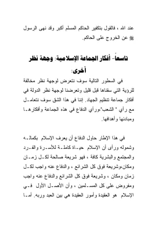 ‫ﻋﻨﺩ ﺍﷲ ، ﻓﺎﻟﻘﻭل ﺒﺘﻜﻔﻴﺭ ﺍﻟﺤﺎﻜﻡ ﺍﻟﻤﺴﻠﻡ ﺃﻜﺒﺭ ﻭﻗﺩ ﻨﻬﻰ ﺍﻟﺭﺴﻭل‬
                             ‫‪ ‬ﻋﻥ ﺍﻟﺨﺭﻭﺝ ﻋﻠﻰ ﺍﻟﺤﺎﻜﻡ.‬


  ‫‪  :   -‬‬
                        ‫‪:‬‬
‫ﻓﻲ ﺍﻟﺴﻁﻭﺭ ﺍﻟﺘﺎﻟﻴﺔ ﺴﻭﻑ ﻨﺘﻌﺭﺽ ﻟﻭﺠﻬﺔ ﻨﻅﺭ ﻤﺨﺎﻟﻔﺔ‬
‫ﻟﻠﺭﺅﻴﺔ ﺍﻟﺘﻲ ﺴﻘﻨﺎﻫﺎ ﻗﺒل ﻗﻠﻴل ﻭﺘﻌﺭﻀﻨﺎ ﻟﻭﺠﻬﺔ ﻨﻅﺭ ﺍﻟﺩﻭﻟﺔ ﻓﻲ‬
‫ﺃﻓﻜﺎﺭ ﺠﻤﺎﻋﺔ ﺘﻨﻅﻴﻡ ﺍﻟﺠﻬﺎﺩ. ﺇﻨﻨﺎ ﻓﻲ ﻫﺫﺍ ﺍﻟﺸﻕ ﺴﻭﻑ ﻨﺘﻌﺎﻤـل‬
‫ﻤﻊ ﺭﺃﻱ " ﺍﻟﺸﻌﺏ"،ﻭﺭﺃﻱ ﺍﻟﺩﻓﺎﻉ ﻓﻲ ﻫﺫﻩ ﺍﻟﺠﻤﺎﻋﺔ ﻭﺃﻓﻜﺎﺭﻫـﺎ‬
                                       ‫ﻭﻤﺒﺎﺩﺌﻬﺎ ﻭﺃﻫﺩﺍﻓﻬﺎ.‬


‫ﻓﻲ ﻫﺫﺍ ﺍﻹﻁﺎﺭ ﺤﺎﻭل ﺍﻟﺩﻓﺎﻉ ﺃﻥ ﻴﻌﺭﻑ ﺍﻹﺴﻼﻡ ﺒﻜﻤﺎﻟـﻪ‬
‫ﻭﺸﻤﻭﻟﻪ ﻭﺭﺃﻯ ﺃﻥ ﺍﻹﺴﻼﻡ ﺤﻴـﺎﺓ ﻜﺎﻤﻠـﺔ ﻟﻸﺴـﺭﺓ ﻭﺍﻟﻔـﺭﺩ‬
‫ﻭﺍﻟﻤﺠﺘﻤﻊ ﻭﺍﻟﺒﺸﺭﻴﺔ ﻜﺎﻓﺔ ، ﻓﻬﻭ ﺸﺭﻴﻌﺔ ﺼﺎﻟﺤﺔ ﻟﻜـل ﺯﻤـﺎﻥ‬
‫ﻭﻤﻜﺎﻥ،ﻭﺸﺭﻴﻌﺔ ﻓﻭﻕ ﻜل ﺍﻟﺸﺭﺍﺌﻊ ، ﻭﺍﻟﺩﻓﺎﻉ ﻋﻨﻪ ﻭﺍﺠﺏ ﻟﻜـل‬
‫ﺯﻤﺎﻥ ﻭﻤﻜﺎﻥ ، ﻭﺸﺭﻴﻌﺔ ﻓﻭﻕ ﻜل ﺍﻟﺸﺭﺍﺌﻊ ﻭﺍﻟﺩﻓﺎﻉ ﻋﻨﻪ ﻭﺍﺠﺏ‬
‫ﻭﻤﻔﺭﻭﺽ ﻋﻠﻰ ﻜل ﺍﻟﻤﺴـﻠﻤﻴﻥ ، ﻭﺃﻥ ﺍﻷﺼـل ﺍﻷﻭل ﻓـﻲ‬
‫ﺍﻹﺴﻼﻡ ﻫﻭ ﺍﻟﻌﻘﻴﺩﺓ ﻭﺃﻤﻭﺭ ﺍﻟﻌﻘﻴﺩﺓ ﻫﻲ ﺒﻴﻥ ﺍﻟﻌﺒﺩ ﻭﺭﺒﻪ. ﺃﻤـﺎ‬
 