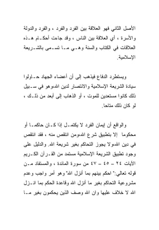 ‫ﺍﻷﺼل ﺍﻟﺜﺎﻨﻲ ﻓﻬﻭ ﺍﻟﻌﻼﻗﺔ ﺒﻴﻥ ﺍﻟﻔﺭﺩ ﻭﺍﻟﻔﺭﺩ ، ﻭﺍﻟﻔﺭﺩ ﻭﺍﻟﺩﻭﻟﺔ‬
‫ﻭﺍﻷﺴﺭﺓ ، ﺃﻱ ﺍﻟﻌﻼﻗﺔ ﺒﻴﻥ ﺍﻟﻨﺎﺱ ، ﻭﻗﺩ ﺠﺎﺀﺕ ﺃﺤﻜـﺎﻡ ﻫـﺫﻩ‬
‫ﺍﻟﻌﻼﻗﺎﺕ ﻓﻲ ﺍﻟﻜﺘﺎﺏ ﻭﺍﻟﺴﻨﺔ ﻭﻫـﻲ ﻤـﺎ ﺘﺴـﻤﻰ ﺒﺎﻟﺸـﺭﻴﻌﺔ‬
                                              ‫ﺍﻹﺴﻼﻤﻴﺔ.‬


‫ﻭﻴﺴﺘﻁﺭﺩ ﺍﻟﺩﻓﺎﻉ ﻓﻴﺫﻫﺏ ﺇﻟﻰ ﺃﻥ ﺃﻋﻀﺎﺀ ﺍﻟﺠﻬﺎﺩ ﺤـﺎﻭﻟﻭﺍ‬
‫ﺴﻴﺎﺩﺓ ﺍﻟﺸﺭﻴﻌﺔ ﺍﻹﺴﻼﻤﻴﺔ ﻭﺍﻻﻨﺘﺼﺎﺭ ﻟﺩﻴﻥ ﺍﷲ،ﻭﻫﻭ ﻓﻲ ﺴـﺒﻴل‬
‫ﺫﻟﻙ ﻜﺎﻨﻭﺍ ﻤﺴﺘﻌﺩﻴﻥ ﻟﻠﻤﻭﺕ ، ﺃﻭ ﺍﻟﺫﻫﺎﺏ ﺇﻟﻰ ﺃﺒﻌﺩ ﻤﻥ ﺫﻟـﻙ ،‬
                                       ‫ﻟﻭ ﻜﺎﻥ ﺫﻟﻙ ﻤﺘﺎﺤﺎ.‬
                                        ‫ﹰ‬


‫ﻭﺍﻟﻭﺍﻗﻊ ﺃﻥ ﺇﻴﻤﺎﻥ ﺍﻟﻔﺭﺩ ﻻ ﻴﻜﺘﻤـل ﺇﺫﺍ ﻜـﺎﻥ ﺤﺎﻜﻤـﺎ ﺃﻭ‬
   ‫ﹰ‬
‫ﻤﺤﻜﻭﻤﺎ ﺇﻻ ﺒﺘﻁﺒﻴﻕ ﺸﺭﻉ ﺍﷲ،ﻭﻤﻥ ﺍﻨﺘﻘﺹ ﻤﻨﻪ ، ﻓﻘﺩ ﺍﻨﺘﻘﺹ‬
                                           ‫ﹰ‬
‫ﻓﻲ ﺩﻴﻥ ﺍﷲ،ﻭﻻ ﻴﺠﻭﺯ ﺍﻟﺘﺤﺎﻜﻡ ﺒﻐﻴﺭ ﺸﺭﻴﻌﺔ ﺍﷲ. ﻭﺍﻟﺩﻟﻴل ﻋﻠﻰ‬
‫ﻭﺠﻭﺩ ﺘﻁﺒﻴﻕ ﺍﻟﺸﺭﻴﻌﺔ ﺍﻹﺴﻼﻤﻴﺔ ﻤﺴﺘﻤﺩ ﻤﻥ ﺍﻟﻘـﺭﺁﻥ ﺍﻟﻜـﺭﻴﻡ‬
‫ﺍﻵﻴﺎﺕ ٤٢ – ٥٤ – ٧٤ ﻤﻥ ﺴﻭﺭﺓ ﺍﻟﻤﺎﺌﺩﺓ ، ﻭﺍﻟﻤﺴﺘﻔﺎﺩ ﻤـﻥ‬
‫ﻗﻭﻟﻪ ﺘﻌﺎﻟﻲ:" ﺍﺤﻜﻡ ﺒﻴﻨﻬﻡ ﺒﻤﺎ ﺃﻨﺯل ﺍﷲ" ﻭﻫﻭ ﺃﻤﺭ ﻭﺍﺠﺏ ﻭﻋﺩﻡ‬
‫ﻤﺸﺭﻭﻋﻴﺔ ﺍﻟﺘﺤﺎﻜﻡ ﺒﻐﻴﺭ ﻤﺎ ﺃﻨﺯل ﺍﷲ ﻭﻗﺎﻋﺩﺓ ﺍﻟﺤﻜﻡ ﺒﻤﺎ ﺍﻨـﺯل‬
‫ﺍﷲ ﻻ ﺨﻼﻑ ﻋﻠﻴﻬﺎ ﻭﺍﻥ ﺍﷲ ﻭﺼﻑ ﺍﻟﺫﻴﻥ ﻴﺤﻜﻤﻭﻥ ﺒﻐﻴﺭ ﻤـﺎ‬
 