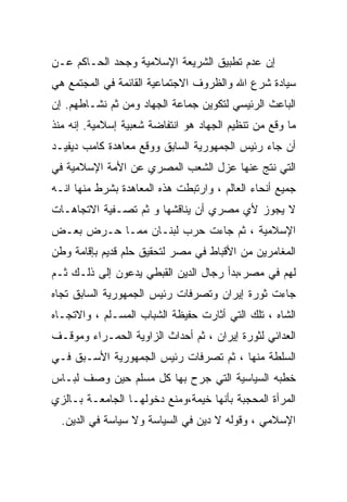 ‫ﺇﻥ ﻋﺩﻡ ﺘﻁﺒﻴﻕ ﺍﻟﺸﺭﻴﻌﺔ ﺍﻹﺴﻼﻤﻴﺔ ﻭﺠﺤﺩ ﺍﻟﺤـﺎﻜﻡ ﻋـﻥ‬
‫ﺴﻴﺎﺩﺓ ﺸﺭﻉ ﺍﷲ ﻭﺍﻟﻅﺭﻭﻑ ﺍﻻﺠﺘﻤﺎﻋﻴﺔ ﺍﻟﻘﺎﺌﻤﺔ ﻓﻲ ﺍﻟﻤﺠﺘﻤﻊ ﻫﻲ‬
‫ﺍﻟﺒﺎﻋﺙ ﺍﻟﺭﺌﻴﺴﻲ ﻟﺘﻜﻭﻴﻥ ﺠﻤﺎﻋﺔ ﺍﻟﺠﻬﺎﺩ ﻭﻤﻥ ﺜﻡ ﻨﺸـﺎﻁﻬﻡ. ﺇﻥ‬
‫ﻤﺎ ﻭﻗﻊ ﻤﻥ ﺘﻨﻅﻴﻡ ﺍﻟﺠﻬﺎﺩ ﻫﻭ ﺍﻨﺘﻔﺎﻀﺔ ﺸﻌﺒﻴﺔ ﺇﺴﻼﻤﻴﺔ. ﺇﻨﻪ ﻤﻨﺫ‬
‫ﺃﻥ ﺠﺎﺀ ﺭﺌﻴﺱ ﺍﻟﺠﻤﻬﻭﺭﻴﺔ ﺍﻟﺴﺎﺒﻕ ﻭﻭﻗﻊ ﻤﻌﺎﻫﺩﺓ ﻜﺎﻤﺏ ﺩﻴﻔﻴـﺩ‬
‫ﺍﻟﺘﻲ ﻨﺘﺞ ﻋﻨﻬﺎ ﻋﺯل ﺍﻟﺸﻌﺏ ﺍﻟﻤﺼﺭﻱ ﻋﻥ ﺍﻷﻤﺔ ﺍﻹﺴﻼﻤﻴﺔ ﻓﻲ‬
‫ﺠﻤﻴﻊ ﺃﻨﺤﺎﺀ ﺍﻟﻌﺎﻟﻡ ، ﻭﺍﺭﺘﺒﻁﺕ ﻫﺫﻩ ﺍﻟﻤﻌﺎﻫﺩﺓ ﺒﺸﺭﻁ ﻤﻨﻬﺎ ﺍﻨـﻪ‬
‫ﻻ ﻴﺠﻭﺯ ﻷﻱ ﻤﺼﺭﻱ ﺃﻥ ﻴﻨﺎﻗﺸﻬﺎ ﻭ ﺜﻡ ﺘﺼـﻔﻴﺔ ﺍﻻﺘﺠﺎﻫـﺎﺕ‬
‫ﺍﻹﺴﻼﻤﻴﺔ ، ﺜﻡ ﺠﺎﺀﺕ ﺤﺭﺏ ﻟﺒﻨـﺎﻥ ﻤﻤـﺎ ﺤـﺭﺽ ﺒﻌـﺽ‬
‫ﺍﻟﻤﻐﺎﻤﺭﻴﻥ ﻤﻥ ﺍﻷﻗﺒﺎﻁ ﻓﻲ ﻤﺼﺭ ﻟﺘﺤﻘﻴﻕ ﺤﻠﻡ ﻗﺩﻴﻡ ﺒﺈﻗﺎﻤﺔ ﻭﻁﻥ‬
‫ﻟﻬﻡ ﻓﻲ ﻤﺼﺭ،ﺒﺩﺃ ﺭﺠﺎل ﺍﻟﺩﻴﻥ ﺍﻟﻘﺒﻁﻲ ﻴﺩﻋﻭﻥ ﺇﻟﻰ ﺫﻟـﻙ ﺜـﻡ‬
‫ﺠﺎﺀﺕ ﺜﻭﺭﺓ ﺇﻴﺭﺍﻥ ﻭﺘﺼﺭﻓﺎﺕ ﺭﺌﻴﺱ ﺍﻟﺠﻤﻬﻭﺭﻴﺔ ﺍﻟﺴﺎﺒﻕ ﺘﺠﺎﻩ‬
‫ﺍﻟﺸﺎﻩ ، ﺘﻠﻙ ﺍﻟﺘﻲ ﺃﺜﺎﺭﺕ ﺤﻔﻴﻅﺔ ﺍﻟﺸﺒﺎﺏ ﺍﻟﻤﺴـﻠﻡ ، ﻭﺍﻻﺘﺠـﺎﻩ‬
‫ﺍﻟﻌﺩﺍﺌﻲ ﻟﺜﻭﺭﺓ ﺇﻴﺭﺍﻥ ، ﺜﻡ ﺃﺤﺩﺍﺙ ﺍﻟﺯﺍﻭﻴﺔ ﺍﻟﺤﻤـﺭﺍﺀ ﻭﻤﻭﻗـﻑ‬
‫ﺍﻟﺴﻠﻁﺔ ﻤﻨﻬﺎ ، ﺜﻡ ﺘﺼﺭﻓﺎﺕ ﺭﺌﻴﺱ ﺍﻟﺠﻤﻬﻭﺭﻴﺔ ﺍﻷﺴـﺒﻕ ﻓـﻲ‬
‫ﺨﻁﺒﻪ ﺍﻟﺴﻴﺎﺴﻴﺔ ﺍﻟﺘﻲ ﺠﺭﺡ ﺒﻬﺎ ﻜل ﻤﺴﻠﻡ ﺤﻴﻥ ﻭﺼﻑ ﻟﺒـﺎﺱ‬
‫ﺍﻟﻤﺭﺃﺓ ﺍﻟﻤﺤﺠﺒﺔ ﺒﺄﻨﻬﺎ ﺨﻴﻤﺔ،ﻭﻤﻨﻊ ﺩﺨﻭﻟﻬـﺎ ﺍﻟﺠﺎﻤﻌـﺔ ﺒـﺎﻟﺯﻱ‬
  ‫ﺍﻹﺴﻼﻤﻲ ، ﻭﻗﻭﻟﻪ ﻻ ﺩﻴﻥ ﻓﻲ ﺍﻟﺴﻴﺎﺴﺔ ﻭﻻ ﺴﻴﺎﺴﺔ ﻓﻲ ﺍﻟﺩﻴﻥ.‬
 