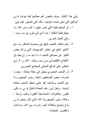 ‫ﻭﻓﻲ ﻫﺫﺍ ﺍﻹﻁﺎﺭ ﺴﻭﻑ ﻨﻠﺨﺹ ﺃﻫﻡ ﻤﻌﺎﻟﻤﻬﺎ ﻜﻤﺎ ﺠﺎﺀﺕ ﻓـﻲ‬
‫ﺍﻟﻭﺜﺎﺌﻕ ﺍﻟﺘﻲ ﻨﺤﻥ ﺒﺼﺩﺩ ﺘﻨﺎﻭﻟﻬﺎ ، ﺘﻠﻙ ﺍﻟﺘﻲ ﺘﺘﻤﺤﻭﺭ ﻓﻴﻤﺎ ﻴﻠﻲ:‬
‫١- ﺃﻥ ﺍﻟﺩﻴﻤﻘﺭﺍﻁﻴﺔ ﺍﻟﺘﻲ ﻨﺹ ﻋﻠﻴﻬـﺎ ﺍﻟﺩﺴـﺘﻭﺭ ﻜﺎﻨـﺕ‬
‫ﺩﻴﻤﻘﺭﺍﻁﻴﺔ ﺸﻜﻠﻴﺔ ، ﻤﻤﺎ ﺃﺩﻱ ﺇﻟﻰ ﻁﺭﻴـﻕ ﻤﺴـﺩﻭﺩ ،‬
                              ‫ﻭﺇﻟﻲ ﺍﻟﻌﻤل ﺍﻟﺴﺭﻱ.‬
‫٢- ﻋﺩﻡ ﺇﻋﻁﺎﺀ ﺍﻟﺸﻌﺏ ﺍﻟﺤﻕ ﻓﻲ ﻤﺤﺎﺴﺒﺔ ﺍﻟﺤﺎﻜﻡ. ﻭﻤـﻨﺢ‬
‫ﺍﻷﺨﻴﺭ ﺍﻟﺤﻕ ﻓﻲ ﺍﺨﺘﻴﺎﺭ ﺍﻟﺘﻭﺠﻴﻬﺎﺕ ﺍﻟﺘﻲ ﻴﺭﺍﻫﺎ ﺒﻐﺽ‬
‫ﺍﻟﻨﻅﺭ ﻋﻥ ﻤﺼﺎﻟﺢ ﺍﻟﺸﻌﺏ ﻟـﺫﺍ ﻨﺠـﺩﻩ ﺭﺍﺡ ﻴﻁﺒـﻕ‬
‫ﺍﻻﻨﻔﺘﺎﺡ ﺍﻻﻗﺘﺼﺎﺩﻱ ﺩﻭﻥ ﻀـﻭﺍﺒﻁ ، ﺍﻷﻤـﺭ ﺍﻟـﺫﻱ‬
     ‫ﺍﻨﻌﻜﺱ ﻋﻠﻰ ﺍﻟﻭﺍﻗﻊ ﺍﻟﺤﻴﺎﺘﻲ ﻟﻠﻤﺠﺘﻤﻊ ﺍﻟﻤﺼﺭﻱ.‬
‫٣- ﺃﻥ ﺍﻟﺸﻌﺏ ﺍﻟﻤﺼﺭﻱ ﻴﻌﻴﺵ ﻓﻲ ﺤﺎﻟﺔ ﻤﻌﺎﻨﺎﺓ ، ﺒﻴﻨﻤـﺎ‬
‫ﺘﺼﺭﻑ ﺒﻌﺽ ﺍﻟﺼﺤﻔﻴﻴﻥ ﻹﺒﻌﺎﺩ ﺭﺌﻴﺱ ﺍﻟﺠﻤﻬﻭﺭﻴـﺔ‬
‫ﻋﻥ ﺍﻟﺸﻌﺏ ﻭﻤﺘﺎﻋﺒﻪ. ﻟﻘﺩ ﻋﺎﻨﻲ ﻤﻌﻅﻡ ﺍﻟﺸﻌﺏ ﻤﻌﺎﻨﺎﺓ‬
‫ﺸﺩﻴﺩﺓ ، ﻭﻟﻌل ﺃﺒﺭﺯ ﻫﺫﻩ ﺍﻟﻤﻌﺎﻨﺎﺓ ﺘﺘﻤﺜل ﻓـﻲ ﺴـﻜﻨﻰ‬
‫ﺍﻟﻘﺒﻭﺭ ﻭﺍﻟﺘﻔﺎﻭﺘﺎﺕ ﺍﻻﺠﺘﻤﺎﻋﻴﺔ ﺍﻟﻜﺒﻴﺭﺓ ﻭﺍﻟﺼـﺎﺭﺨﺔ ،‬
‫ﻭﺤﺎﻟﺔ ﺭﺌﻴﺱ ﺍﻟﺠﻤﻬﻭﺭﻴﺔ ﺫﺍﺘﻪ ﺍﻟﺫﻱ ﻜﺎﻥ ﻴﻌﻴﺵ ﻓـﻲ‬
‫ﺒﺫﺥ ﻭﺍﻀﺢ ﻭﺘﻨﻘﻼﺘﻪ ﺍﻟﻤﺴـﺘﻤﺭﺓ ﺒـﻴﻥ ﺍﻻﺴـﺘﺭﺍﺤﺎﺕ‬
                               ‫ﻭﺍﻟﻘﺼﻭﺭ ﺍﻟﻤﺘﻌﺩﺩﺓ.‬
 