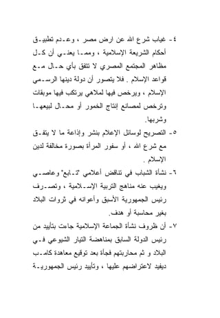 ‫٤- ﻏﻴﺎﺏ ﺸﺭﻉ ﺍﷲ ﻋﻥ ﺍﺭﺽ ﻤﺼﺭ ، ﻭﻋـﺩﻡ ﺘﻁﺒﻴـﻕ‬
‫ﺃﺤﻜﺎﻡ ﺍﻟﺸﺭﻴﻌﺔ ﺍﻹﺴﻼﻤﻴﺔ ، ﻭﻤﻤـﺎ ﻴﻌﻨـﻲ ﺃﻥ ﻜـل‬
‫ﻤﻅﺎﻫﺭ ﺍﻟﻤﺠﺘﻤﻊ ﺍﻟﻤﺼﺭﻱ ﻻ ﺘﺘﻔﻕ ﺒﺄﻱ ﺤـﺎل ﻤـﻊ‬
‫ﻗﻭﺍﻋﺩ ﺍﻹﺴﻼﻡ . ﻓﻼ ﻴﺘﺼﻭﺭ ﺃﻥ ﺩﻭﻟﺔ ﺩﻴﻨﻬﺎ ﺍﻟﺭﺴـﻤﻲ‬
‫ﺍﻹﺴﻼﻡ ، ﻭﻴﺭﺨﺹ ﻓﻴﻬﺎ ﻟﻤﻼﻫﻲ ﻴﺭﺘﻜﺏ ﻓﻴﻬﺎ ﻤﻭﺒﻘﺎﺕ‬
‫ﻭﺘﺭﺨﺹ ﻟﻤﺼﺎﻨﻊ ﺇﻨﺘﺎﺝ ﺍﻟﺨﻤﻭﺭ ﺃﻭ ﻤﺤـﺎل ﻟﺒﻴﻌﻬـﺎ‬
                                       ‫ﻭﺸﺭﺒﻬﺎ.‬
‫٥- ﺍﻟﺘﺼﺭﻴﺢ ﻟﻭﺴﺎﺌل ﺍﻹﻋﻼﻡ ﺒﻨﺸﺭ ﻭﺇﺫﺍﻋﺔ ﻤﺎ ﻻ ﻴﺘﻔـﻕ‬
‫ﻤﻊ ﺸﺭﻉ ﺍﷲ ، ﺃﻭ ﺴﻔﻭﺭ ﺍﻟﻤﺭﺃﺓ ﺒﺼﻭﺭﺓ ﻤﺨﺎﻟﻔﺔ ﻟﺩﻴﻥ‬
                                      ‫ﺍﻹﺴﻼﻡ .‬
‫٦- ﻨﺸﺄﺓ ﺍﻟﺸﺒﺎﺏ ﻓﻲ ﺘﻨﺎﻗﺽ ﺃﻋﻼﻤﻲ "ﺘـﺎﺒﻊ" ﻭﻋﺎﺼـﻲ‬
‫ﻭﻴﻐﻴﺏ ﻋﻨﻪ ﻤﻨﺎﻫﺞ ﺍﻟﺘﺭﺒﻴﺔ ﺍﻹﺴـﻼﻤﻴﺔ ، ﻭﺘﺼـﺭﻑ‬
‫ﺭﺌﻴﺱ ﺍﻟﺠﻤﻬﻭﺭﻴﺔ ﺍﻷﺴﺒﻕ ﻭﺃﻋﻭﺍﻨﻪ ﻓﻲ ﺜﺭﻭﺍﺕ ﺍﻟﺒﻼﺩ‬
                          ‫ﺒﻐﻴﺭ ﻤﺤﺎﺴﺒﺔ ﺃﻭ ﻫﺩﻑ.‬
‫٧- ﺃﻥ ﻅﺭﻭﻑ ﻨﺸﺄﺓ ﺍﻟﺠﻤﺎﻋﺔ ﺍﻹﺴﻼﻤﻴﺔ ﺠﺎﺀﺕ ﺒﺘﺄﻴﻴﺩ ﻤﻥ‬
‫ﺭﺌﻴﺱ ﺍﻟﺩﻭﻟﺔ ﺍﻟﺴﺎﺒﻕ ﺒﻤﻨﺎﻫﻀﺔ ﺍﻟﺘﻴﺎﺭ ﺍﻟﺸﻴﻭﻋﻲ ﻓـﻲ‬
‫ﺍﻟﺒﻼﺩ ﻭ ﺜﻡ ﻤﺤﺎﺭﺒﺘﻬﻡ ﻓﺠﺄﺓ ﺒﻌﺩ ﺘﻭﻗﻴﻊ ﻤﻌﺎﻫﺩﺓ ﻜﺎﻤـﺏ‬
‫ﺩﻴﻔﻴﺩ ﻻﻋﺘﺭﺍﻀﻬﻡ ﻋﻠﻴﻬﺎ ، ﻭﺘﺄﻴﻴﺩ ﺭﺌﻴﺱ ﺍﻟﺠﻤﻬﻭﺭﻴـﺔ‬
 