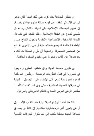 ‫ﺇﻥ ﻤﻨﻁﻕ ﺍﻟﺠﻤﺎﻋﺔ ﺠﺎﺀ ﻜﺭﺩ ﻋﻠﻰ ﺫﻟﻙ ﺍﻟﻤﺒﺩﺃ ﺍﻟﺫﻱ ﻴﺩﻋﻭ‬
‫ﺇﻟﻰ ﺃﻥ ﺍﻹﺴﻼﻡ ﺘﻭﻗﻑ ﻋﻥ ﻜﻭﻨﻪ ﺤﺭﻜﺔ ﻤﺸﺭﻭﻋﻴﺔ ﺘﺎﺭﻴﺨﻴـﺔ.‬
‫ﺇﻥ ﻫﺠﻭﻡ ﺍﻟﺠﻤﺎﻋﺎﺕ ﺍﻹﺴﻼﻤﻴﺔ ﻋﻠﻰ ﺍﻟﺩﻭﻟﺔ ، ﺘﺸﻜل ﺭﺩ ﻓﻌـل‬
‫ﻁﺒﻴﻌﻲ ﻟﻠﺩﻓﺎﻉ ﻋﻥ ﺍﻟﺜﻘﺎﻓﺔ ﺍﻹﺴﻼﻤﻴﺔ ، ﺘﻠﻙ ﺍﻟﺜﻘﺎﻓﺔ ﺍﻟﺘﻲ ﺘﺸـﻜل‬
‫ﺍﻟﻠﺤﻤﺔ ﺍﻟﺘﺎﺭﻴﺨﻴﺔ ﻭﺍﻻﺠﺘﻤﺎﻋﻴﺔ ﻭﺍﻟﻔﻜﺭﻴﺔ ﻭﺘﺤﻭل ﺍﻟﻜﻔﺎﺡ ﻀـﺩ‬
‫ﺍﻷﻨﻅﻤﺔ ﺍﻟﺤﺎﻜﻤﺔ ﺍﻟﻤﻭﺼﻭﻤﺔ ﺒﺎﻟﺠﺎﻫﻠﻴﺔ ﺃﻭ ﻫﻲ ﺒﺎﻷﺤﺭﻯ ﺩﻓـﺎﻉ‬
‫ﻋﻥ ﺍﻟﺠﻤﺎﻫﻴﺭ ﺍﻟﻤﺴﺤﻭﻗﺔ. ﻭﺍﻟﺤﻘﻴﻘﺔ ﺃﻥ ﻁﺭﺡ ﺍﻟﻤﺴﺄﻟﺔ ﻜـﺫﻟﻙ ،‬
 ‫ﻴﻌﺩ ﺩﻓﺎﻋﺎ ً ﻋﻥ ﺍﻟﺫﺍﺕ ﻭﻫﺠﻭﻤﺎ ﻋﻠﻰ ﻤﻔﻬﻭﻡ ﺍﻟﺼﻔﻭﺓ ﺍﻟﺤﺎﻜﻤﺔ.‬
                           ‫ﹰ‬


‫ﺇﻥ ﻅﻬﻭﺭ ﺠﻤﺎﻋﺔ ﺍﻟﺠﻬﺎﺩ ﻭﻓﻕ ﻤﻨﻁﻘﻬﺎ ﺍﻟﻤﻁﺭﻭﺡ ، ﻴﻌﻭﺩ‬
‫ﻓﻲ ﺘﺼﻭﺭﻨﺎ ﺇﻟﻰ ﻓﺸل ﺍﻟﻨﻅﺭﻴﺎﺕ ﺍﻟﻭﻀﻌﻴﺔ ، ﻭﻅﻬﻭﺭ ﺍﻟﺴـﻠﻔﻴﺔ‬
‫ﻜﺩﻋﻭﺓ ﺃﻴﺩﻴﻭﻟﻭﺠﻴﺔ ﺘﺴﻌﻰ ﺇﻟﻰ ﺍﻻﻜﺘﻔﺎﺀ ﻋﻠﻰ ﺍﻷﺼﻭل ﺍﻟﺩﻴﻨﻴﺔ‬
‫ﻓﻲ ﺼﻴﻐﺘﻬﺎ ﺍﻟﻨﺼﻴﺔ ﺍﻟﻤﻌﺘﻘﺩﻴﺔ ، ﺤﺘﻰ ﻭﺇﻥ ﺍﺴـﺘﺨﺩﻤﺕ ﻜﺄﺤـﺩ‬
 ‫ﻤﻅﺎﻫﺭ ﺍﻟﻭﻋﻲ ﺍﻟﻘﻭﻤﻲ ﺍﻟﻤﻌﺎﺩﻱ ﻟﻠﻨﻅﺎﻡ ﺍﻹﻤﺒﺭﻴﺎﻟﻲ ﻭﺇﺴﺭﺍﺌﻴل.‬


‫ﺇﻨﻨﺎ ﻫﻨﺎ ﺃﻤﺎﻡ " ﺃﺭﺜﻭﺫﻭﻜﺴﻴﺔ" ﺩﻴﻨﻴﺔ ﻤﺘﻤﺴﻜﺔ ﺏ ﺍﻷﺼـﻭل‬
‫ﺃﻭ ﻫﻲ ﺒﺘﻌﺒﻴﺭ ﺃﺨﺭ ﺩﻭﺠﻤﺎﻁﻴﻘﻴﺔ ﻋﻘﺎﺌﺩﻴﺔ. ﺇﻥ ﺍﻟﻨﻅـﺭ ﺒﻌﻤـﻕ‬
‫ﻟﺠﻤﺎﻋﺔ ﺍﻟﺠﻬﺎﺩ ﻴﺠﻌﻠﻨﺎ ﻨﺫﻫﺏ ﺇﻟﻰ ﺃﻨﻬﺎ ﺘﻜﺭﺍﺭ ﻟﻠﺤﺭﻜﺎﺕ ﺍﻟﺸﻌﺒﻴﺔ‬
 