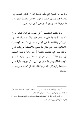 ‫ﻭﺍﻟﺭﻤﻭﺯﻴﺔ ﺍﻟﺩﻴﻨﻴﺔ ﺍﻟﺘﻲ ﻅﻬﺭﺕ ﻤﻨﺫ ﺍﻟﻘﺭﻥ ﺍﻷﻭل ﺍﻟﻬﺠـﺭﻱ ،‬
‫ﺨﺎﺼﺔ ﻓﻴﻤﺎ ﻴﺘﺼل ﺒﺎﺴﺘﺨﺩﺍﻡ ﺍﻟﺭﻤﺯ ﺍﻟﺩﻻﻟﻲ ﻟﻜﻠﻤـﺔ ﺍﻟﺠﻬـﺎﺩ ،‬
              ‫ﺒﺎﻋﺘﺒﺎﺭﻫﺎ ﺃﺤﺩ ﺃﺭﻜﺎﻥ ﺍﻟﺩﻋﻭﺓ ﻓﻲ ﺍﻟﺩﻴﻥ ﺍﻹﺴﻼﻤﻲ.‬

                                       ‫١‬
‫ﻫﻲ ﺇﺤﺩﻯ ﺍﻟﻤﺭﺍﺤل ﺍﻟﻬﺎﻤﺔ ﻤـﻥ‬                 ‫ﻭﺇﺫﺍ ﻜﺎﻨﺕ ﺍﻻﻨﺘﻔﺎﻀﺔ‬
‫ﺍﻟﻌﻤﻠﻴﺎﺕ ﺍﻟﺴﻴﺎﺴﻴﺔ ﺍﻟﺘﻲ ﻴﺼﻁﻠﺢ ﻋﻠﻴﻬﺎ ﺒﺎﻟﺜﻭﺭﺓ ، ﻭﺃﻥ ﺍﻟﺜـﻭﺭﺓ‬
‫ﻫﻲ ﺍﻟﻜل ﻭﺍﻻﻨﺘﻔﺎﻀﺔ ﻫﻲ ﺍﻟﺠـﺯﺀ ، ﻓـﺈﻥ ﻨﺸـﺎﻁ ﺍﻟﺠﻤﺎﻋـﺔ‬
‫ﺍﻹﺴﻼﻤﻴﺔ ﺘﺩﺨل ﻓﻲ ﺇﻁﺎﺭ ﻤﺎ ﻴﺴﻤﻰ ﺒﺎﻻﻨﺘﻔﺎﻀﺔ ، ﻭﻟﻜﻨﻬﺎ ﻓـﻲ‬
‫ﺍﻟﻭﻗﺕ ﻨﻔﺴﻪ ﻫﻲ ﺍﻨﺘﻔﺎﻀﺔ ﻨﺎﻗﺼﺔ ﺃﻭ ﻏﻴﺭ ﺘﺎﻤﺔ ، ﻓﻠﻴﺱ ﺍﻟﻤﻬـﻡ‬
‫ﺃﻥ ﺘﻜﻭﻥ ﺍﻻﻨﺘﻔﺎﻀﺔ ﺸﻴﺌﺎ ﺩﺭﺍﻤﻴﺎ ﻫـﺎﺌﻼ ﻭ ﺃﻭ ﻤﺠﺎﺯﻓـﺔ ﻤـﻥ‬
                 ‫ﹰ‬     ‫ﹰ‬      ‫ﹰ‬
‫ﺍﻟﺠﻤﺎﻋﺔ ﺒﻜل ﻭﺠﻭﺩﻫﺎ ، ﺃﻭ ﺃﻥ ﺘﻜﻭﻥ ﻋﻠﻰ ﺩﺭﺠﺔ ﻋﺎﻟﻴﺔ ﻤـﻥ‬
‫ﺍﻟﺘﺨﻁﻴﻁ ﻭﺍﻹﺤﻜﺎﻡ ، ﺍﻟﻤﻬﻡ ﻗﺒل ﻜل ﺫﻟﻙ ﺃﻥ ﺘﻌﻀﺩ ﻤـﻥ ﻗﺒـل‬
                                                              ‫ﺍﻟﺠﻤﺎﻫﻴﺭ.‬




                                                                   ‫١‬
‫ﻴﻘﺼﺩ ﺒﺎﻻﻨﺘﻔﺎﻀﺔ ﻜل ﻋﻨﻑ ﻤﺴﻠﺢ،ﻭﻤﻬﻤﺎ ﻴﻜﻥ ﺸﻜﻠﻪ ﻭ ﻴﻬﺩﻑ ﺍﻻﺴﺘﻴﻼﺀ ﻋﻠﻰ‬
                          ‫ﺍﻟﺴﻠﻁﺔ ﺍﻟﺴﻴﺎﺴﻴﺔ ﻭﺘﻐﻴﻴﺭ ﻁﺒﻴﻌﺔ ﺍﻟﺤﻜﻡ. ﻓﻲ ﺫﻟﻙ ﺍﻨﻅﺭ :‬
‫- ﺃﻤﻴﻠﻴﻭ ﻟﻭﺴﻭ،ﻨﻅﺭﻴﺔ ﺍﻻﻨﺘﻔﺎﻀﺔ،ﺘﺭﺠﻤﺔ ﺠﻭﺯﻴﻑ ﻋﺒﺩ ﺍﷲ، ﺍﻟﻤﺅﺴﺴﺔ ﺍﻟﻌﺭﺒﻴـﺔ‬
                                            ‫ﻟﻠﺩﺭﺍﺴﺎﺕ ﻭﺍﻟﻨﺸﺭ ﺒﻴﺭﻭﺕ.ﺩ . ﺕ .‬
 