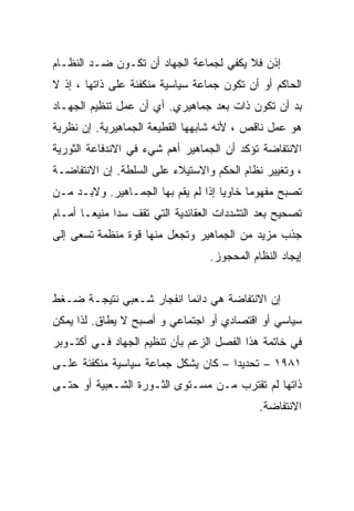 ‫ﺇﺫﻥ ﻓﻼ ﻴﻜﻔﻲ ﻟﺠﻤﺎﻋﺔ ﺍﻟﺠﻬﺎﺩ ﺃﻥ ﺘﻜـﻭﻥ ﻀـﺩ ﺍﻟﻨﻅـﺎﻡ‬
‫ﺍﻟﺤﺎﻜﻡ ﺃﻭ ﺃﻥ ﺘﻜﻭﻥ ﺠﻤﺎﻋﺔ ﺴﻴﺎﺴﻴﺔ ﻤﻨﻜﻔﺌﺔ ﻋﻠﻰ ﺫﺍﺘﻬﺎ ، ﺇﺫ ﻻ‬
‫ﺒﺩ ﺃﻥ ﺘﻜﻭﻥ ﺫﺍﺕ ﺒﻌﺩ ﺠﻤﺎﻫﻴﺭﻱ. ﺃﻱ ﺃﻥ ﻋﻤل ﺘﻨﻅﻴﻡ ﺍﻟﺠﻬـﺎﺩ‬
‫ﻫﻭ ﻋﻤل ﻨﺎﻗﺹ ، ﻷﻨﻪ ﺸﺎﺒﻬﻬﺎ ﺍﻟﻘﻁﻴﻌﺔ ﺍﻟﺠﻤﺎﻫﻴﺭﻴﺔ. ﺇﻥ ﻨﻅﺭﻴﺔ‬
‫ﺍﻻﻨﺘﻔﺎﻀﺔ ﺘﺅﻜﺩ ﺃﻥ ﺍﻟﺠﻤﺎﻫﻴﺭ ﺃﻫﻡ ﺸﻲﺀ ﻓﻲ ﺍﻻﻨﺩﻓﺎﻋﺔ ﺍﻟﺜﻭﺭﻴﺔ‬
‫، ﻭﺘﻐﻴﻴﺭ ﻨﻅﺎﻡ ﺍﻟﺤﻜﻡ ﻭﺍﻻﺴﺘﻴﻼﺀ ﻋﻠﻰ ﺍﻟﺴﻠﻁﺔ. ﺇﻥ ﺍﻻﻨﺘﻔﺎﻀـﺔ‬
‫ﺘﺼﺒﺢ ﻤﻔﻬﻭﻤﺎ ﺨﺎﻭﻴﺎ ﺇﺫﺍ ﻟﻡ ﻴﻘﻡ ﺒﻬﺎ ﺍﻟﺠﻤـﺎﻫﻴﺭ. ﻭﻻﺒـﺩ ﻤـﻥ‬
                                    ‫ﹰ‬     ‫ﹰ‬
‫ﺘﺼﺤﻴﺢ ﺒﻌﺩ ﺍﻟﺘﺸﺩﺩﺍﺕ ﺍﻟﻌﻘﺎﺌﺩﻴﺔ ﺍﻟﺘﻲ ﺘﻘﻑ ﺴﺩﺍ ﻤﻨﻴﻌـﺎ ﺃﻤـﺎﻡ‬
      ‫ﹰ‬
‫ﺠﺫﺏ ﻤﺯﻴﺩ ﻤﻥ ﺍﻟﺠﻤﺎﻫﻴﺭ ﻭﺘﺠﻌل ﻤﻨﻬﺎ ﻗﻭﺓ ﻤﻨﻅﻤﺔ ﺘﺴﻌﻰ ﺇﻟﻰ‬
                                  ‫ﺇﻴﺠﺎﺩ ﺍﻟﻨﻅﺎﻡ ﺍﻟﻤﺤﺠﻭﺯ.‬


‫ﺇﻥ ﺍﻻﻨﺘﻔﺎﻀﺔ ﻫﻲ ﺩﺍﺌﻤﺎ ﺍﻨﻔﺠﺎﺭ ﺸـﻌﺒﻲ ﻨﺘﻴﺠـﺔ ﻀـﻐﻁ‬
‫ﺴﻴﺎﺴﻲ ﺃﻭ ﺍﻗﺘﺼﺎﺩﻱ ﺃﻭ ﺍﺠﺘﻤﺎﻋﻲ ﻭ ﺃﺼﺒﺢ ﻻ ﻴﻁﺎﻕ. ﻟﺫﺍ ﻴﻤﻜﻥ‬
‫ﻓﻲ ﺨﺎﺘﻤﺔ ﻫﺫﺍ ﺍﻟﻔﺼل ﺍﻟﺯﻋﻡ ﺒﺄﻥ ﺘﻨﻅﻴﻡ ﺍﻟﺠﻬﺎﺩ ﻓـﻲ ﺃﻜﺘـﻭﺒﺭ‬
‫١٨٩١ – ﺘﺤﺩﻴﺩﺍ – ﻜﺎﻥ ﻴﺸﻜل ﺠﻤﺎﻋﺔ ﺴﻴﺎﺴﻴﺔ ﻤﻨﻜﻔﺌﺔ ﻋﻠـﻰ‬
                                    ‫ﹰ‬
‫ﺫﺍﺘﻬﺎ ﻟﻡ ﺘﻘﺘﺭﺏ ﻤـﻥ ﻤﺴـﺘﻭﻯ ﺍﻟﺜـﻭﺭﺓ ﺍﻟﺸـﻌﺒﻴﺔ ﺃﻭ ﺤﺘـﻰ‬
                                             ‫ﺍﻻﻨﺘﻔﺎﻀﺔ.‬
 