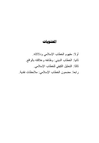 ‫‪‬‬


         ‫ﺃﻭﻻ: ﻤﻔﻬﻭﻡ ﺍﻟﺨﻁﺎﺏ ﺍﻹﺴﻼﻤﻲ ﻭﺩﻻﻻﺘﻪ.‬
                                      ‫ﹰ‬
    ‫ﺜﺎﻨﻴﺎ: ﺍﻟﺨﻁﺎﺏ ﺍﻟﺩﻴﻨﻲ: ﻭﻅﺎﺌﻔﻪ ﻭﻋﻼﻗﺘﻪ ﺒﺎﻟﻭﺍﻗﻊ.‬
          ‫ﺜﺎﻟﺜﺎ: ﺍﻟﺘﺤﻠﻴل ﺍﻟﻜﻴﻔﻲ ﻟﻠﺨﻁﺎﺏ ﺍﻹﺴﻼﻤﻲ.‬
                                         ‫ﹰ‬
‫ﺭﺍﺒﻌﺎ: ﻤﻀﻤﻭﻥ ﺍﻟﺨﻁﺎﺏ ﺍﻹﺴﻼﻤﻲ: ﻤﻼﺤﻅﺎﺕ ﻨﻘﺩﻴﺔ.‬
                                    ‫ﹰ‬
 
