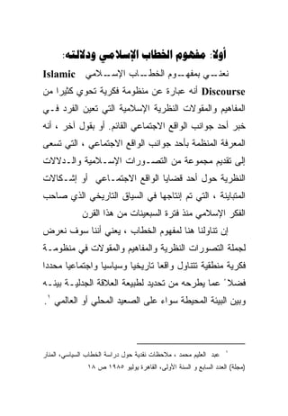 ‫‪:    :‬‬
‫ـﻼﻤﻲ ‪Islamic‬‬
           ‫ـﺎﺏ ﺍﻹﺴـ‬
                  ‫ـﻭﻡ ﺍﻟﺨﻁـ‬
                          ‫ـﻲ ﺒﻤﻔﻬـ‬
                                 ‫ﻨﻌﻨـ‬
‫‪ Discourse‬ﺃﻨﻪ ﻋﺒﺎﺭﺓ ﻋﻥ ﻤﻨﻅﻭﻤﺔ ﻓﻜﺭﻴﺔ ﺘﺤﻭﻱ ﻜﺜﻴﺭﺍ ﻤﻥ‬
‫ﺍﻟﻤﻔﺎﻫﻴﻡ ﻭﺍﻟﻤﻘﻭﻻﺕ ﺍﻟﻨﻅﺭﻴﺔ ﺍﻹﺴﻼﻤﻴﺔ ﺍﻟﺘﻲ ﺘﻌﻴﻥ ﺍﻟﻔﺭﺩ ﻓـﻲ‬
‫ﺨﺒﺭ ﺃﺤﺩ ﺠﻭﺍﻨﺏ ﺍﻟﻭﺍﻗﻊ ﺍﻻﺠﺘﻤﺎﻋﻲ ﺍﻟﻘﺎﺌﻡ. ﺃﻭ ﺒﻘﻭل ﺁﺨﺭ ، ﺃﻨﻪ‬
‫ﺍﻟﻤﻌﺭﻓﺔ ﺍﻟﻤﻨﻅﻤﺔ ﺒﺄﺤﺩ ﺠﻭﺍﻨﺏ ﺍﻟﻭﺍﻗﻊ ﺍﻻﺠﺘﻤﺎﻋﻲ ، ﺍﻟﺘﻲ ﺘﺴﻌﻰ‬
‫ﺇﻟﻰ ﺘﻘﺩﻴﻡ ﻤﺠﻤﻭﻋﺔ ﻤﻥ ﺍﻟﺘﺼـﻭﺭﺍﺕ ﺍﻹﺴـﻼﻤﻴﺔ ﻭﺍﻟـﺩﻻﻻﺕ‬
‫ﺍﻟﻨﻅﺭﻴﺔ ﺤﻭل ﺃﺤﺩ ﻗﻀﺎﻴﺎ ﺍﻟﻭﺍﻗﻊ ﺍﻻﺠﺘﻤـﺎﻋﻲ ﺃﻭ ﺇﺸـﻜﺎﻻﺕ‬
‫ﺍﻟﻤﺘﺒﺎﻴﻨﺔ ، ﺍﻟﺘﻲ ﺘﻡ ﺇﻨﺘﺎﺠﻬﺎ ﻓﻲ ﺍﻟﺴﻴﺎﻕ ﺍﻟﺘﺎﺭﻴﺨﻲ ﺍﻟﺫﻱ ﺼﺎﺤﺏ‬
             ‫ﺍﻟﻔﻜﺭ ﺍﻹﺴﻼﻤﻲ ﻤﻨﺫ ﻓﺘﺭﺓ ﺍﻟﺴﺒﻌﻴﻨﺎﺕ ﻤﻥ ﻫﺫﺍ ﺍﻟﻘﺭﻥ‬
‫ﺇﻥ ﺘﻨﺎﻭﻟﻨﺎ ﻫﻨﺎ ﻟﻤﻔﻬﻭﻡ ﺍﻟﺨﻁﺎﺏ ، ﻴﻌﻨﻲ ﺃﻨﻨﺎ ﺴﻭﻑ ﻨﻌﺭﺽ‬
‫ﻟﺠﻤﻠﺔ ﺍﻟﺘﺼﻭﺭﺍﺕ ﺍﻟﻨﻅﺭﻴﺔ ﻭﺍﻟﻤﻔﺎﻫﻴﻡ ﻭﺍﻟﻤﻘﻭﻻﺕ ﻓﻲ ﻤﻨﻅﻭﻤـﺔ‬
‫ﻓﻜﺭﻴﺔ ﻤﻨﻁﻘﻴﺔ ﺘﺘﻨﺎﻭل ﻭﺍﻗﻌﺎ ﺘﺎﺭﻴﺨﻴﺎ ﻭﺴﻴﺎﺴﻴﺎ ﻭﺍﺠﺘﻤﺎﻋﻴﺎ ﻤﺤﺩﺩﺍ‬
‫ﻓﻀﻼ ً ﻋﻤﺎ ﻴﻁﺭﺤﻪ ﻤﻥ ﺘﺤﺩﻴﺩ ﻟﻁﺒﻴﻌﺔ ﺍﻟﻌﻼﻗﺔ ﺍﻟﺠﺩﻟﻴـﺔ ﺒﻴﻨـﻪ‬
‫ﻭﺒﻴﻥ ﺍﻟﺒﻴﺌﺔ ﺍﻟﻤﺤﻴﻁﺔ ﺴﻭﺍﺀ ﻋﻠﻰ ﺍﻟﺼﻌﻴﺩ ﺍﻟﻤﺤﻠﻲ ﺃﻭ ﺍﻟﻌﺎﻟﻤﻲ ١.‬



                                                                  ‫١‬
‫ﻋﺒﺩ ﺍﻟﻌﻠﻴﻡ ﻤﺤﻤﺩ ، ﻤﻼﺤﻅﺎﺕ ﻨﻘﺩﻴﺔ ﺤﻭل ﺩﺭﺍﺴﺔ ﺍﻟﺨﻁﺎﺏ ﺍﻟﺴﻴﺎﺴﻲ، ﺍﻟﻤﻨﺎﺭ‬
               ‫)ﻤﺠﻠﺔ( ﺍﻟﻌﺩﺩ ﺍﻟﺴﺎﺒﻊ ﻭ ﺍﻟﺴﻨﺔ ﺍﻷﻭﻟﻰ، ﺍﻟﻘﺎﻫﺭﺓ ﻴﻭﻟﻴﻭ ٥٨٩١ ﺹ ٨١‬
 