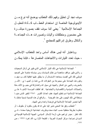 ‫ﺴﻭﻑ ﻨﺠﺩ ﺃﻥ ﺘﺤﻠﻴل ﻭﻓﻬﻡ ﺫﻟﻙ ﺍﻟﺨﻁﺎﺏ ﻴﻭﻀﺢ ﺃﻨﻪ ﻨﻭﻉ ﻤـﻥ‬
‫ﺍﻷﻴﺩﻴﻭﻟﻭﺠﻴﺔ ﺍﻟﺨﺎﺼﺔ ﺇﻥ ﺍﺴﺘﺨﺩﺍﻡ ﺍﻟﺨﻁـﺎﺏ ﻜـﺄﺩﺍﺓ ﻟﺘﺤﻠﻴـل‬
                                                  ‫١‬
‫ﻴﻌﻨﻲ ﺃﻨﻨﺎ ﺴﻭﻑ ﻨﻘﻑ ﺒﺼﻭﺭﺓ ﻤﺒﺎﺸـﺭﺓ‬                       ‫ﺍﻟﺠﻤﺎﻋﺔ ﺍﻹﺴﻼﻤﻴﺔ‬
‫ﻋﻠﻰ ﻤﻀﻤﻭﻥ ﻭﻤﻨﻁﻠﻘﺎﺕ ﻭﺁﻟﻴﺎﺕ ﻭﺘﺼﻭﺭﺍﺕ ﻫـﺫﻩ ﺍﻟﺠﻤﺎﻋـﺔ‬
                                ‫ﻭﺃﺸﻜﺎل ﻭﻁﺭﻕ ﺇﺩﺭﺍﻜﻬﻡ ﻟﻠﻤﺠﺘﻤﻊ ٢.‬


‫ﻭﺒﺎﻋﺘﺒﺎﺭ ﺃﻨﻪ ﻟﻴﺱ ﻫﻨﺎﻙ ﺃﺴﺎﺱ ﻭﺍﺤﺩ ﻟﻠﺨﻁﺎﺏ ﺍﻹﺴﻼﻤﻲ‬
‫، ﺤﻴﺙ ﺘﻌﺩﺩ ﺍﻟﺘﻴﺎﺭﺍﺕ ﻭﺍﻻﺘﺠﺎﻫﺎﺕ ﺍﻟﻤﺘﺼﺎﺭﻋﺔ ، ﻓﺈﻨﻨﺎ ﻴﻤﻜـﻥ‬

                                                                       ‫١‬
‫ﺍﻟﺠﻤﺎﻋﺔ ﺍﻹﺴﻼﻤﻴﺔ ﻫﻲ ﺫﻟﻙ ﺍﻟﺘﻴﺎﺭ ﺍﻹﺴﻼﻤﻲ ﺍﻟﺫﻱ ﻅﻬﺭ ﻓﻲ ﺃﻭﺍﺌل ﺍﻟﺴﺒﻌﻴﻨﺎﺕ‬
‫ﻭ ﻭﺍﻟﺫﻱ ﻅﻬﺭ ﻤﻭﺍﻗﻑ ﻤﻨﺎﻫﻀﺔ ﻤﻥ ﻨﻅﺎﻡ ﺍﻟﺴﻴﺎﺴﺎﺕ ﻭﻤﻥ ﺴﻴﺎﺴﺎﺘﻪ ﺨﺎﺼﺔ ﻋﻠﻰ ﺍﻟﺼﻌﻴﺩ‬
‫ﺍﻟﻭﻁﻨﻲ ﺘﻠﻙ ﺍﻟﺘﻲ ﺃﻓﻀﺕ ﺒﻤﻌﺎﻫﺩﺓ ﺍﻻﺴﺘﺴﻼﻡ ﺃﻭ ﻤﺎ ﻴﻁﻠﻕ ﻋﻠﻴﻬﺎ ﺍﺘﻔﺎﻗﻴﺔ ﻜﺎﻤـﺏ ﺩﻴﻔﻴـﺩ‬
‫ﻭﺘﻘﻭﻡ ﻫﺫﻩ ﺍﻟﺠﻤﺎﻋﺔ ﻋﻠﻰ ﻤﺠﻤﻭﻋﺔ ﻤﻥ ﺍﻟﻤﻘﻭﻻﺕ ﺍﻟﺘـﻲ ﺘﺘﻤﺜـل ﺃﻫﻤﻬـﺎ ﻱ : ﺍﻷﻤـﺭ‬
‫ﺒﺎﻟﻤﻌﺭﻭﻑ ﻭﺍﻟﻨﻬﻲ ﻋﻥ ﺍﻟﻤﻨﻜﺭ ﻭﺍﻟﺠﻬﺎﺩ ﻓﻲ ﺴﺒﻴل ﺍﷲ ﻭﺍﻟﻤﺸﺎﺭﻜﺔ ﻓﻲ ﺠﻤﻴـﻊ ﺍﻷﻨﺸـﻁﺔ‬
‫ﻭﺍﻟﻤﺠﺎﻻﺕ ﺍﻟﺴﻴﺎﺴﻴﺔ ﻭﺍﻻﻗﺘﺼﺎﺩﻴﺔ ﻭﺍﻻﺠﺘﻤﺎﻋﻴﺔ . ﻟﻘﺩ ﺃﻁﻠﻘﺕ ﺍﻟﻤﺅﺴﺴﺔ ﺍﻷﻤﻨﻴـﺔ ﻋﻠـﻰ‬
‫ﺍﻟﺠﻤﺎﻋﺔ ﺍﻹﺴﻼﻤﻴﺔ ﺍﺴﻡ ﺘﻨﻅﻴﻡ ﺍﻟﺠﻬﺎﺩ ﻋﻘﺏ ﺃﺤﺩﺍﺙ ﺃﻜﺘﻭﺒﺭ ١٨٩١ ﻟﺘﻨﻔﻴﺭ ﺍﻟﻨﺎﺱ ﻤﻨﻬـﺎ‬
‫ﻤﺴﺘﻐﻠﺔ ﻓﻲ ﺫﻟﻙ ﺍﻟﻬﺠﻭﻡ ﻋﻠﻰ ﻫﺫﻩ ﺍﻟﻔﺭﻴﻀﺔ . ﻭﺍﻟﻭﺍﻗﻊ ﺃﻥ ﻫﺫﻩ ﺍﻟﺘﺴﻤﻴﺔ ﺘﺴﻤﻴﺔ ﺨﺎﻁﺌـﺔ‬
                   ‫ﻷﻨﻬﺎ ﺘﺤﺼﺭ ﺍﻟﺠﻤﺎﻋﺔ ﺍﻹﺴﻼﻤﻴﺔ ﻓﻲ ﻓﺭﻴﻀﺔ ﻭﺍﺤﺩﺓ ﻭﻫﻲ ﺍﻟﺠﻬﺎﺩ.‬
                                                                       ‫٢‬
‫ﺍﻟﺨﻁﺎﺏ ﻭﻓﻕ ﻫﺫﺍ ﺍﻟﻤﻌﻨﻰ ﻨﺸﻴﺭ ﺇﻟﻴﻪ ﻋﻠﻰ ﺍﻨﻪ ﻗﺩ ﻴﻜﻭﻥ ﻤﻜﺘﻭﺒﺎ ﺃﻭ ﻤﻠﻔﻭﻅـﺎ ﺃﻭ‬
   ‫ﹰ‬
‫ﻤﻨﻅﻭﻤﺎ ﺒﻁﺭﻴﻘﺔ ﻤﻨﻁﻘﻴﺔ ﺤﺴﺏ ﺍﺘﺠﺎﻩ ﻤﺤﺩﺩ،ﻭﻅﺭﻭﻑ ﺍﺠﺘﻤﺎﻋﻴﺔ ﺘﺎﺭﻴﺨﻴﺔ ﻤﺤﺩﺩﺓ ، ﻓـﻲ‬
‫ﺫﻟﻙ ﺍﻨﻅﺭ : ﺤﻴﺩﺭ ﺇﺒﺭﺍﻫﻴﻡ ﻋﻠﻰ، ﺃﺯﻤﺔ ﺍﻹﺴﻼﻡ ﺍﻟﺴﻴﺎﺴﻲ: ﺍﻟﺠﺒﻬﺔ ﺍﻹﺴﻼﻤﻴﺔ ﺍﻟﻘﻭﻤﻴﺔ ﻓﻲ‬
‫ﺍﻟﺴﻭﺩﺍﻥ ﻨﻤﻭﺫﺠﹰ، ﻤﺭﻜﺯ ﺍﻟﺒﺤﻭﺙ ﺍﻟﻌﺭﺒﻴﺔ ، ﺍﻟﻁﺒﻌﺔ ﺍﻷﻭﻟـﻰ، ﺍﻟﻘـﺎﻫﺭﺓ ١٩٩١ ، ﺹ‬
                                                        ‫ﺎ‬
                                                                           ‫٧٧١.‬
 