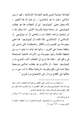 ‫ﻟﺠﻤﺎﻋﺔ ﺴﻴﺎﺴﻴﺔ ﺘﺴﻤﻲ ﻨﻔﺴﻬﺎ ﺍﻟﺠﻤﺎﻋﺔ ﺍﻹﺴﻼﻤﻴﺔ ، ﻓﻬﻭ ﻟـﻴﺱ‬
‫ﺇﺴﻼﻤﻲ ، ﺒﻘﺩﺭ ﻤﺎ ﻫﻭ ﺇﺴﻼﻤﻭﻱ١.- ﺇﻥ ﺠﺎﺯ ﻟﻨﺎ ﻫﻨﺎ ﺍﻟﺘﻌﺒﻴﺭ –‬
‫ﻷﻨﻪ ﻴﺤﻤل ﻤﻌﻨﻲ ﺃﻴﺩﻴﻭﻟﻭﺠﻴﺎ ﺃﻱ ﺃﻥ ﺍﻟﺨﻁﺎﺏ ﻫﻨﺎ ﻫﻭ ﺨﻁﺎﺏ‬
‫ﺃﻴﺩﻴﻭﻟﻭﺠﻲ ﺫﻭ ﻤﺴﺤﺔ ﺩﻴﻨﻴﺔ ﺒﺎﻟﺩﺭﺠﺔ ﺍﻷﻭﻟﻰ ، ﻟﺫﺍ ﻴﻤﻜﻥ ﻫﻨـﺎ‬
‫ﺃﻥ ﻨﺴﺘﻌﻤل ﺘﺭﺍﺩﻑ ﺍﻟﺨﻁـﺎﺏ ﺒـﺎﻟﻤﻌﻨﻲ ﺍل ﺃﻴـﺩﻴﻭﻟﻭﺠﻲ ﺃﻭ‬
‫ﺍﻹﺴﻼﻤﻲ ﺃﻭ ﺍﻹﺴﻼﻤﻭﻱ. ﻓﺈﺫﺍ ﻜﺎﻨﺕ ﺍل ﺃﻴﺩﻴﻭﻟﻭﺠﻴﺎ ﻫﻨﺎ ﺘﻌﻨﻲ‬
‫ﻤﺠﻤﻭﻋﺔ ﻤﻥ ﺍﻟﺘﺼﻭﺭﺍﺕ ﻭﺍﻷﻓﻜﺎﺭ ﻭﺍﻟﻤﻌﺘﻘﺩﺍﺕ ﺍﻟﺘﻲ ﺘﺴﻌﻰ ﺇﻟﻰ‬
‫ﻭﻅﻴﻔﺔ ﻤﺤﺩﺩﺓ ﻫﻲ ﺍﻟﺘﺒﺭﻴﺭ ، ﻭﺃﻨﻬﺎ ﺘﻌﺩ ﺘﺒﺎﻋـﺩﹰ ﺒﻴﻨﻬـﺎ ﻭﺒـﻴﻥ‬
             ‫ﺍ‬
             ‫َ‬
‫ﺍﻟﺤﻘﻴﻘﺔ ﺍﻟﻘﺎﺌﻤﺔ ﻭﺃﻨﻬﺎ ﻤﺠﻤﻭﻋﺔ ﻤﻥ ﺍﻷﺩﻭﺍﺕ ﺍﻟﺫﻫﻨﻴﺔ ﺍﻟﻤﺴﺘﻌﻤﻠﺔ‬
‫ﻓﻲ ﻭﺍﻗﻊ ﺁﺨﺭ ، ﻓﺈﻨﻨﺎ ﻫﻨﺎ ﻨﺭﻯ ﺃﻥ ﺍﻟﺨﻁﺎﺏ ﺍﻹﺴـﻼﻤﻭﻱ ﻫـﻭ‬
‫ﺃﻴﺩﻴﻭﻟﻭﺠﻴﺎ ﺩﻴﻨﻴﺔ ، ﺃﻭ ﺒﺎﻷﺤﺭﻯ ﻫﻭ ﺨﻁﺎﺏ ﺇﺴﻼﻤﻲ ﺒﻤﺭﺠﻌﻴﺔ‬
‫ﺩﻴﻨﻴﺔ ﺘﻤﺕ ﻓﻲ ﻭﺍﻗﻊ ﻭﻅﺭﻭﻑ ﺘﺎﺭﻴﺨﻴﺔ ﻤﺨﺎﻟﻔـﺔ ﺘﺴـﻌﻰ ﻤـﻥ‬
         ‫ﺨﻼﻟﻬﺎ ﺇﻟﻰ ﺍﻟﻜﻔﺎﺡ ﻤﺭﺓ ﺃﻭ ﺇﻟﻰ ﺍﻻﺤﺘﺠﺎﺝ ﻤﺭﺓ ﺃﺨﺭﻯ ٢.‬

                                                                     ‫١‬
‫ﺇﻥ ﺇﻀﺎﻓﺔ ﻭﺍﻭ ﻭﻴﺎﺀ ﺍﻟﻨﺴﺏ ﺘﻌﻨﻲ ﺍﻟﺘﻘﻠﻴل ﻤﻥ ﻗﻴﻤﺔ ﻫﺫﺍ ﺍﻟﺨﻁﺎﺏ، ﻷﻨﻪ ﻴـﺩﺨل‬
‫ﻓﻲ ﺫﺍﺘﻪ ﺍﻟﺒﻌﺩ ﺍﻷﻴﺩﻴﻭﻟﻭﺠﻲ،ﻭﻴﻨﺄﻯ ﻋﻥ ﺍﻟﻔﻜﺭ ﺍﻟﺘﻘﻠﻴﺩﻱ، ﺃﻭ ﻫﻭ ﺒﺎﻷﺤﺭﻯ ﺍﻤﺘﺩﺍﺩ ﺘﻘﻠﻴـﺩﻱ‬
                        ‫ﻟﻔﻜﺭ ﺘﻭﻓﻴﻘﻲ ﻴﺴﻌﻰ ﺇﻟﻰ ﺘﺄﺒﻴﺩ ﻭﺠﻭﺩﻩ ﻋﻠﻰ ﺍﻟﺼﻌﻴﺩ ﺍﻟﺴﻴﺎﺴﻲ.‬
                                                                     ‫٢‬
‫ﺤﻴﺩﺭ ﺇﺒﺭﺍﻫﻴﻡ ﻋﻠﻰ، ﺃﺯﻤﺔ ﺍﻹﺴﻼﻡ ... ﻤﺭﺠـﻊ ﺴـﺎﺒﻕ ﺹ ٨٧١ ﻭﻴﻤﻜـﻥ‬
                                                           ‫ﺍﻟﺭﺠﻭﻉ ﺃﻴﻀﺎ ﺇﻟﻰ :‬
‫ﻋﺒﺩ ﺍﷲ ﺍﻟﻌﺭﻭﻱ ، ﺍل ﺃﻴﺩﻴﻭﻟﻭﺠﻴﺎ ﺍﻟﻌﺭﺒﻴﺔ ﺍﻟﻤﻌﺎﺼﺭﺓ ، ﺩﺍﺭ ﺍﻟﺤﻘﻴﻘﺔ ﻭ ﺍﻟﻁﺒﻌـﺔ‬
                                              ‫ﺍﻷﻭﻟﻰ ﺒﻴﺭﻭﺕ ، ٩٧٩١ ﺹ ٤٢.‬
 