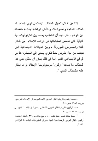 ‫ﺇﻨﻨﺎ ﻤﻥ ﺨﻼل ﺘﺤﻠﻴل ﺍﻟﺨﻁﺎﺏ ﺍﻹﺴﻼﻤﻲ ﻨﺭﻱ ﺇﻨﻪ ﺠـﺎﺀ‬
‫ﺍﻨﻌﻜﺎﺴﺎ ﻟﻠﺤﺎﺠﺔ ﻭﻟﻠﺼﺭﺍﻋﺎﺕ ﻭﻟﻶﻤﺎل ﺍﻟﺭﺍﻫﻨﺔ ﻟﺠﻤﺎﻋﺔ ﻤﻨﻔﺼﻠﺔ‬
                                              ‫ﹰ‬
‫ﻋﻥ ﺍﻟﻭﺍﻗﻊ ، ﻟﺫل ﻨﺠﺩ ﺃﻥ ﺍﻟﺨﻁﺎﺏ ﻴﺨﻠﻁ ﺒﻴﻥ ﺍﻻﺭﺜﻭﺫﻭﻜﺴـﻴﺔ‬
‫ﺍﻟﺩﻴﻨﻴﺔ ﺍﻟﺘﻲ ﺘﺤﺼﺭ ﺍﻫﺘﻤﺎﻤﺎﺘﻬﺎ ﻓﻲ ﺩﺭﺍﺴﺔ ﺍﻹﺴﻼﻡ ﻤﻥ ﺨﻼل‬
‫ﺍﻟﻔﻘﻪ ﻭﺍﻟﻨﺼﻭﺹ ﺍﻟﻤﻭﺭﻭﺜﺔ ، ﻭﺒﻴﻥ ﺍﻟﺨﻴﺎﻻﺕ ﺍﻻﺠﺘﻤﺎﻋﻴﺔ ﺍﻟﺘﻲ‬
‫ﺘﺠﺎﻫﺩ ﻤﻥ ﺃﺠل ﺘﻜﺭﻴﺱ ﺨﻁ ﻓﻜﺭﻱ ﻴﺴﻌﻰ ﺇﻟﻰ ﺍﻟﺴﻴﻁﺭﺓ ﻋﻠـﻰ‬
‫ﺍﻟﻭﺍﻗﻊ ﺍﻻﺠﺘﻤﺎﻋﻲ ﺍﻟﻘﺎﺌﻡ. ﺇﻨﻨﺎ ﻓﻲ ﺫﻟﻙ ﻴﻤﻜﻥ ﺃﻥ ﻨﻁﻠﻕ ﻋﻠﻰ ﻫﺫﺍ‬
‫ﺍﻟﺨﻁﺎﺏ ﻤﺎ ﻴﺴﻤﻴﻪ" ﺃﺭﻜﻭﻥ" ﺴﻭﺴﻴﻭﻟﻭﺠﻴﺎ" ﺍﻹﺨﻔﺎﺀ ﺃﻭ ﻤﺎ ﻴﻁﻠﻕ‬
                                             ‫ﻋﻠﻴﻪ ﺒﺎﻟﺨﻁﺎﺏ ﺍﻟﺨﻔﻲ ١.‬




‫- ﻤﺤﻤﺩ ﺃﺭﻜﻭﻥ، ﺘﺎﺭﻴﺨﻴﺔ ﺍﻟﻔﻜﺭ ﺍﻟﻌﺭﺒﻲ ﺍﻹﺴـﻼﻤﻲ،ﻤﺭﻜﺯ ﺍﻹﻨﻤـﺎﺀ ﺍﻟﻌﺭﺒـﻲ،‬
                                                    ‫ﺒﻴﺭﻭﺕ ٦٨٩١ ، ﺹ ٤٢‬
‫ﻤﺤﻤﺩ ﺃﺭﻜﻭﻥ، ﺘﺎﺭﻴﺨﻴﺔ ﺍﻟﻔﻜﺭ ﺍﻟﻌﺭﺒﻲ ﺍﻹﺴﻼﻤﻲ ، ﻤﺭﻜـﺯ ﺍﻹﻨﻤـﺎﺀ ﺍﻟﻌﺭﺒـﻲ‬
                                                    ‫ﺒﻴﺭﻭﺕ ٦٨٩١ ، ﺹ ٤٣‬
                                                                   ‫١‬
‫ﻤﺤﻤﺩ ﺤﺎﻓﻅ ﺩﻴﺎﺏ ﻭﺴﻴﺩ ﻗﻁﺏ ...، ﻤﺭﺠﻊ ﺴﺎﺒﻕ ﺹ ٣٢ ﻭﺃﻴﻀﺎ : ﻤﺤﻤـﺩ‬
‫ﺃﺭﻜﻭﻥ ، ﺍﻟﻔﻜﺭ ﺍﻟﻌﺭﺒﻲ، ﺘﺭﺠﻤﺔ ﻋﺎﺩل ﺍﻟﻌﻭﺍ ، ﺩﻴﻭﺍﻥ ﺍﻟﻤﻁﺒﻭﻋﺎﺕ ﺍﻟﺠﺎﻤﻌﻴـﺔ ﺍﻟﺠﺯﺍﺌـﺭ‬
                                                                    ‫٢٨٩١.‬
 