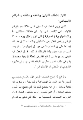 ‫ﺜﺎﻨﻴﺎ: ﺍﻟﺨﻁﺎﺏ ﺍﻟﺩﻴﻨﻲ: ﻭﻅﺎﺌﻔﻪ ﻭﻋﻼﻗﺘﻪ ﺒـﺎﻟﻭﺍﻗﻊ‬
                                                    ‫ﺍﻻﺠﺘﻤﺎﻋﻲ:‬
‫ﺘﺘﺒﺎﻴﻥ ﺭﺅﻯ ﺍﻟﺨﻁـﺎﺏ ﺍﻟـﺩﻴﻨﻲ ﻓـﻲ ﻋﻼﻗﺘـﻪ ﺒـﺎﻟﻭﺍﻗﻊ‬
‫ـﺔ‬
 ‫ـﻪ ﺍﻟﻔﻜﺭﻴـ‬
          ‫ـﺎﺩﻱ ، ـﺎﻴﻥ ﻤﻨﻁﻠﻘﺎﺘـ‬
                      ‫ﺒﺘﺒـ‬   ‫ـﺎﻋﻲ ﺍﻻﻗﺘﺼـ‬
                                       ‫ﺍﻻﺠﺘﻤـ‬
‫ﻭﺍﻷﺒﺴﺘﻤﻭﻟﻭﺠﻴﺔ ) ﺍﻟﻤﻌﺭﻓﻴﺔ ( ﺍﻟﺘﻲ ﺘﻘﻭﻡ ﺒﺘﺤﻠﻴل ﻭﺭﺼﺩ ﻫـﺫﺍ‬
‫ﺍﻟﻭﺍﻗﻊ. ﻭﺒﻐﺽ ﺍﻟﻨﻅﺭ ﻋﻥ ﻫﺫﺍ ﺍﻟﺘﺒﺎﻴﻥ ﻭﺍﻟﺘﻌﺩﺩ ، ﺇﻻ ﺃﻥ ﻫﻨـﺎﻙ‬
‫ﺇﺠﻤﺎﻋﺎ ﻋﻠﻰ ﺃﻥ ﺍﻟﺨﻁﺎﺏ ﺍﻟﺩﻴﻨﻲ ﻫﻭ ﺍل ﺃﻴﺩﻴﻭﻟﻭﺠﻴﺎ ، ﺃﻭ ﺒﺤﺩ‬
‫ﺃﺩﻨﻰ ﻫﻭ ﺠﺯﺀ ﻤﻨﻬﺎ. ﻭﻟﻤﺎ ﻜﺎﻥ ﺫﻟﻙ ﻜـﺫﻟﻙ ، ﻓـﺈﻥ ﺍﻟﺨﻁـﺎﺏ‬
‫ﺍﻟﺩﻴﻨﻲ ﻴﻌﺩ ﺠﺯﺀﺍ ﻤﻥ ﺍﻟﻭﺍﻗﻊ ﺍﻟﻘﺎﺌﻡ ﻓﻲ ﻟﺤﻅﺔ ﺘﺎﺭﻴﺨﻴﺔ ﻤﺤﺩﺩﺓ ﺇﺫ‬
                                          ‫ﹰ‬
‫ﻴﻘﺩﻡ ﻓﻲ ﺇﻁﺎﺭﻩ ﺘﺼﻭﺭ ﻨﻅﺭﻱ ﻟﻠﻭﺍﻗﻊ ﺍﻟﻘﺎﺌﻡ ﺴﻭﺍﺀ ﻓﻲ ﺘﻁﻭﺭﻩ‬
                       ‫ﺍﻟﺘﺎﺭﻴﺨﻲ ﺃﻭ ﺍﻟﻠﺤﻅﻲ ﺃﻭ ﺍﻻﺴﺘﺸﺭﺍﻓﻲ ١.‬


‫ﻭﺍﻟﻭﺍﻗﻊ ﺃﻥ ﺇﻨﺘﺎﺝ ﺍﻟﺨﻁﺎﺏ ﺍﻟﺩﻴﻨﻲ ﺍﻹﺴـﻼﻤﻭﻱ ﻴﺨﻀـﻊ‬
‫ﻟﻤﺠﻤﻭﻋﺔ ﻤﻥ ﺍﻟﺸﺭﻭﻁ ﺍﻻﺠﺘﻤﺎﻋﻴﺔ ﻭﺍﻟﺘﺎﺭﻴﺨﻴﺔ ، ﻭﻟﻤﻜﻭﻨـﺎﺕ‬
‫ﺜﻘﺎﻓﻴﺔ ﻭﻤﺎﺩﻴﺔ ، ﺃﻱ ﺍﻨﻪ ﻴﺨﻀﻊ ﻟﻠﻁﺭﻴﻘﺔ ﺍﻟﺘﻲ ﻴﻨﺘﻬﺞ ﺒﻬﺎ ﺍﻟﻨﺎﺱ‬
‫ﺤﻴﺎﺘﻬﻡ ﺍﻟﻤﺎﺩﻴﺔ ، ﺃﻭ ﺍﻟﺘﻲ ﻴﺘﺼﻭﺭﻭﻥ ﺒﻬﺎ ﺤﻴﺎﺘﻬﻡ ، ﻓﻀﻼ ﻋـﻥ‬
‫ﺍﻟﺸﺭﻭﻁ ﺍﻻﺠﺘﻤﺎﻋﻴﺔ ﺍﻟﻤﺼﺎﺤﺒﺔ ﻟﻬﺎ ، ﺘﻠﻙ ﺍﻟﺘﻲ ﻨﻌﻨﻲ ﺒﻬﺎ ﻗﻴـﺎﻡ‬

                                                              ‫١‬
        ‫ﻋﺒﺩ ﺍﻟﻌﻠﻴﻡ ﻤﺤﻤﺩ ، ﻤﻼﺤﻅﺎﺕ ﻨﻘﺩﻴﺔ ... ، ﻤﺭﺠﻊ ﺴﺎﺒﻕ ﺹ ٩١‬
 