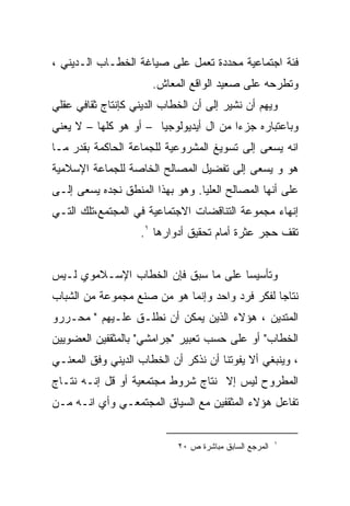 ‫ﻓﺌﺔ ﺍﺠﺘﻤﺎﻋﻴﺔ ﻤﺤﺩﺩﺓ ﺘﻌﻤل ﻋﻠﻰ ﺼﻴﺎﻏﺔ ﺍﻟﺨﻁـﺎﺏ ﺍﻟـﺩﻴﻨﻲ ،‬
                      ‫ﻭﺘﻁﺭﺤﻪ ﻋﻠﻰ ﺼﻌﻴﺩ ﺍﻟﻭﺍﻗﻊ ﺍﻟﻤﻌﺎﺵ.‬
‫ﻭﻴﻬﻡ ﺃﻥ ﻨﺸﻴﺭ ﺇﻟﻰ ﺃﻥ ﺍﻟﺨﻁﺎﺏ ﺍﻟﺩﻴﻨﻲ ﻜﺈﻨﺘﺎﺝ ﺜﻘﺎﻓﻲ ﻋﻘﻠﻲ‬
‫ﻭﺒﺎﻋﺘﺒﺎﺭﻩ ﺠﺯﺀﺍ ﻤﻥ ﺍل ﺃﻴﺩﻴﻭﻟﻭﺠﻴﺎ – ﺃﻭ ﻫﻭ ﻜﻠﻬﺎ – ﻻ ﻴﻌﻨﻲ‬
‫ﺍﻨﻪ ﻴﺴﻌﻰ ﺇﻟﻰ ﺘﺴﻭﻴﻎ ﺍﻟﻤﺸﺭﻭﻋﻴﺔ ﻟﻠﺠﻤﺎﻋﺔ ﺍﻟﺤﺎﻜﻤﺔ ﺒﻘﺩﺭ ﻤـﺎ‬
‫ﻫﻭ ﻭ ﻴﺴﻌﻰ ﺇﻟﻰ ﺘﻔﻀﻴل ﺍﻟﻤﺼﺎﻟﺢ ﺍﻟﺨﺎﺼﺔ ﻟﻠﺠﻤﺎﻋﺔ ﺍﻹﺴﻼﻤﻴﺔ‬
‫ﻋﻠﻰ ﺃﻨﻬﺎ ﺍﻟﻤﺼﺎﻟﺢ ﺍﻟﻌﻠﻴﺎ. ﻭﻫﻭ ﺒﻬﺫﺍ ﺍﻟﻤﻨﻁﻕ ﻨﺠﺩﻩ ﻴﺴﻌﻰ ﺇﻟـﻰ‬
‫ﺇﻨﻬﺎﺀ ﻤﺠﻤﻭﻋﺔ ﺍﻟﺘﻨﺎﻗﻀﺎﺕ ﺍﻻﺠﺘﻤﺎﻋﻴﺔ ﻓﻲ ﺍﻟﻤﺠﺘﻤﻊ،ﺘﻠﻙ ﺍﻟﺘـﻲ‬
                    ‫ﺘﻘﻑ ﺤﺠﺭ ﻋﺜﺭﺓ ﺃﻤﺎﻡ ﺘﺤﻘﻴﻕ ﺃﺩﻭﺍﺭﻫﺎ ١.‬


‫ﻭﺘﺄﺴﻴﺴﺎ ﻋﻠﻰ ﻤﺎ ﺴﺒﻕ ﻓﺈﻥ ﺍﻟﺨﻁﺎﺏ ﺍﻹﺴـﻼﻤﻭﻱ ﻟـﻴﺱ‬
                                    ‫ﹰ‬
‫ﻨﺘﺎﺠﺎ ﻟﻔﻜﺭ ﻓﺭﺩ ﻭﺍﺤﺩ ﻭﺇﻨﻤﺎ ﻫﻭ ﻤﻥ ﺼﻨﻊ ﻤﺠﻤﻭﻋﺔ ﻤﻥ ﺍﻟﺸﺒﺎﺏ‬
‫ﺍﻟﻤﺘﺩﻴﻥ ، ﻫﺅﻻﺀ ﺍﻟﺫﻴﻥ ﻴﻤﻜﻥ ﺃﻥ ﻨﻁﻠـﻕ ﻋﻠـﻴﻬﻡ " ﻤﺤـﺭﺭﻭ‬
‫ﺍﻟﺨﻁﺎﺏ" ﺃﻭ ﻋﻠﻰ ﺤﺴﺏ ﺘﻌﺒﻴﺭ "ﺠﺭﺍﻤﺸﻲ" ﺒﺎﻟﻤﺜﻘﻔﻴﻥ ﺍﻟﻌﻀﻭﻴﻴﻥ‬
‫، ﻭﻴﻨﺒﻐﻲ ﺃﻻ ﻴﻔﻭﺘﻨﺎ ﺃﻥ ﻨﺫﻜﺭ ﺃﻥ ﺍﻟﺨﻁﺎﺏ ﺍﻟﺩﻴﻨﻲ ﻭﻓﻕ ﺍﻟﻤﻌﻨـﻲ‬
‫ﺍﻟﻤﻁﺭﻭﺡ ﻟﻴﺱ ﺇﻻ ﻨﺘﺎﺝ ﺸﺭﻭﻁ ﻤﺠﺘﻤﻌﻴﺔ ﺃﻭ ﻗل ﺇﻨـﻪ ﻨﺘـﺎﺝ‬
‫ﺘﻔﺎﻋل ﻫﺅﻻﺀ ﺍﻟﻤﺜﻘﻔﻴﻥ ﻤﻊ ﺍﻟﺴﻴﺎﻕ ﺍﻟﻤﺠﺘﻤﻌـﻲ ﻭﺃﻱ ﺍﻨـﻪ ﻤـﻥ‬


                                                        ‫١‬
                            ‫ﺍﻟﻤﺭﺠﻊ ﺍﻟﺴﺎﺒﻕ ﻤﺒﺎﺸﺭﺓ ﺹ ٠٢‬
 