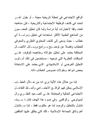 ‫ﺍﻟﻭﺍﻗﻊ ﺍﻻﺠﺘﻤﺎﻋﻲ ﻓﻲ ﻟﺤﻅﺔ ﺘﺎﺭﻴﺨﻴﺔ ﻤﻌﻴﻨﺔ ، ﺃﻭ ﺒﻘﻭل ﺁﺨـﺭ‬
‫ﺘﺘﺤﺩﺩ ﻓﻲ ﻜﺸﻑ ﺍﻟﻭﻅﻴﻔﺔ ﺍﻻﺠﺘﻤﺎﻋﻴﺔ ﻭﺍﻟﺘﺎﺭﻴﺨﻴﺔ ، ﻓﺈﻥ ﻤﻨﺎﻫﺠﻪ‬
‫ﺘﺘﻌﺩﺩ ﻭﻓﻘﺎ ﻻﻋﺘﺒﺎﺭﺍﺕ ﺃﻴﺔ ﺩﺭﺍﺴﺔ ﻭﻟﻤﺎ ﻜﺎﻥ ﺘﺤﻠﻴل ﺍﻟﻤﻀـﻤﻭﻥ‬
‫ﻤﻥ ﺍﻟﻤﻨﺎﻫﺞ ﺍﻟﻌﻠﻤﻴﺔ ﺍﻷﻜﺜﺭ ﺍﺴﺘﺨﺩﺍﻤﺎ ﻓﻲ ﺘﺤﻠﻴل ﻭﺩﺭﺍﺴـﺔ ﺃﻱ‬
‫ﺨﻁﺎﺏ ، ﺤﻴﺙ ﻴﺴﻌﻰ ﺇﻟﻰ ﻜﺸﻑ ﺍﻟﻤﺤﺘﻭﻱ ﺍﻟﻨﻅﺭﻱ ﻭﺍﻟﻤﻌﺭﻓﻲ‬
‫ﻟﻠﺨﻁﺎﺏ ﻭﻓﻀﻼ ﻋﻥ ﺘﻭﻀـﻴﺢ ﺒـﺭﺍﻤﺞ ﻭﻭﺴـﺎﺌل ﺍﻻﺘﺼـﺎل‬
‫ﺍﻟﻤﺨﺘﻠﻔﺔ ﻴﻌﺘﻤﺩ ﻋﻠﻰ ﺘﺤﻠﻴل ﻤﻘﻭﻻﺘﻪ ﻭﻤﻔﺎﻫﻴﻤﻪ ﻟﻠﻭﻗﻭﻑ ﻋﻠـﻰ‬
‫ﺍﻟﺴﻴﺎﻗﺎﺕ ﺍﻟﻨﻅﺭﻴﺔ ﺍﻟﺘﻲ ﺘﻭﺠﻬﻪ ، ﻤﺴﺘﺨﺩﻤﻴﻥ ﻓﻲ ﺫﻟﻙ ﺃﺴـﻠﻭﺏ‬
‫ﺍﻟﺘﺤﻠﻴل ﺍﻟﻐﺭﻀﻲ ﺃﻭ ﺍﻻﺴﺘﺸﻬﺎﺩﻱ ﺍﻟﺫﻱ ﻴﻌﺘﻤﺩ ﻋﻠﻰ ﺍﻻﺴﺘﻌﺎﻨﺔ‬
            ‫ﺒﺒﻌﺽ ﺸﻭﺍﻫﺩ ﻭﻤﻘﻭﻻﺕ ﻨﺼﻭﺹ ﺍﻟﺨﻁﺎﺏ ﺫﺍﺘﻪ.‬


‫ﺇﻨﻨﺎ ﻤﻥ ﺨﻼل ﻫﺫﻩ ﺍﻵﻟﻴﺔ ﻨﺭﻱ ﺍﻨﻪ ﻤﻥ ﺨـﻼل ﺍﻟﺨﻁـﺎﺏ‬
‫ﺍﻹﺴﻼﻤﻲ ﻴﻤﻜﻥ ﻓﻬﻡ ﺍﻟﻭﺍﻗـﻊ ﺍﻻﺠﺘﻤـﺎﻋﻲ ﻭﺃﻨﻤـﺎﻁ ﺍﻟﺘﻔﺎﻋـل‬
‫ﺍﻻﺠﺘﻤﺎﻋﻲ ﺍﻟﺤﺎﻟﻴﺔ ﻭﺍﻟﻤﺤﺘﻤﻠﺔ ﻋﻠـﻰ ﺍﻟﺼـﻌﻴﺩ ﺍﻟﻨﻅـﺭﻱ ﻭﺍل‬
‫ﺃﻴﺩﻴﻭﻟﻭﺠﻲ ﻭﺍﻟﻭﺍﻗﻌﻲ. ﻭﻓﻲ ﻀﻭﺀ ﻫﺫﺍ ﺍﻟﻬﺩﻑ ﻓﺈﻨﻨـﺎ ﺴـﻭﻑ‬
‫ﻨﺘﻨﺎﻭل ﺒﺎﻟﺘﺤﻠﻴل ﻭﺍﻟﺭﺼﺩ ﻟﻤﺎ ﻫﻭ ﻤﻜﺘﻭﺏ ﻓﻘﻁ ، ﺇﻨﻨﺎ ﺴـﻨﺘﻨﺎﻭل‬
‫ﺃﻫﻡ ﻭﺜﺎﺌﻕ ﺍﻟﺠﻤﺎﻋﺔ ﺍﻹﺴﻼﻤﻴﺔ ، ﺘﻠﻙ ﺍﻟﺘﻲ ﻴﻁﻠﻕ ﻋﻠﻴﻬﺎ ﺍﻟﻤﺜﻘﻔﻴﻥ‬
 