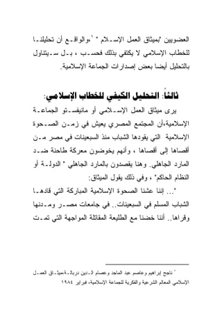 ‫ﺍﻟﻌﻀﻭﻴﻴﻥ "ﺒﻤﻴﺜﺎﻕ ﺍﻟﻌﻤل ﺍﻹﺴـﻼﻡ " ١،ﻭﺍﻟﻭﺍﻗـﻊ ﺃﻥ ﺘﺤﻠﻴﻠﻨـﺎ‬
‫ﻟﻠﺨﻁﺎﺏ ﺍﻹﺴﻼﻤﻲ ﻻ ﻴﻜﺘﻔﻲ ﺒﺫﻟﻙ ﻓﺤﺴـﺏ ، ﺒـل ﺴـﻴﺘﻨﺎﻭل‬
            ‫ﺒﺎﻟﺘﺤﻠﻴل ﺃﻴﻀﺎ ﺒﻌﺽ ﺇﺼﺩﺍﺭﺍﺕ ﺍﻟﺠﻤﺎﻋﺔ ﺍﻹﺴﻼﻤﻴﺔ.‬


    ‫‪:    :‬‬
‫ﻴﺭﻯ ﻤﻴﺜﺎﻕ ﺍﻟﻌﻤل ﺍﻹﺴـﻼﻤﻲ ﺃﻭ ﻤﺎﻨﻴﻔﺴـﺘﻭ ﺍﻟﺠﻤﺎﻋـﺔ‬
‫ﺍﻹﺴﻼﻤﻴﺔ،ﺃﻥ ﺍﻟﻤﺠﺘﻤﻊ ﺍﻟﻤﺼﺭﻱ ﻴﻌﻴﺵ ﻓﻲ ﺯﻤـﻥ ﺍﻟﺼـﺤﻭﺓ‬
‫ﺍﻹﺴﻼﻤﻴﺔ ﺍﻟﺘﻲ ﻴﻘﻭﺩﻫﺎ ﺍﻟﺸﺒﺎﺏ ﻤﻨﺫ ﺍﻟﺴﺒﻌﻴﻨﺎﺕ ﻓﻲ ﻤﺼﺭ ﻤـﻥ‬
‫ﺃﻗﺼﺎﻫﺎ ﺇﻟﻰ ﺃﻗﺼﺎﻫﺎ ، ﻭﺃﻨﻬﻡ ﻴﺨﻭﻀﻭﻥ ﻤﻌﺭﻜﺔ ﻁﺎﺤﻨﺔ ﻀـﺩ‬
‫ﺍﻟﻤﺎﺭﺩ ﺍﻟﺠﺎﻫﻠﻲ. ﻭﻫﻨﺎ ﻴﻘﺼﺩﻭﻥ ﺒﺎﻟﻤﺎﺭﺩ ﺍﻟﺠﺎﻫﻠﻲ " ﺍﻟﺩﻭﻟـﺔ ﺃﻭ‬
                         ‫ﺍﻟﻨﻅﺎﻡ ﺍﻟﺤﺎﻜﻡ" ، ﻭﻓﻲ ﺫﻟﻙ ﻴﻘﻭل ﺍﻟﻤﻴﺜﺎﻕ:‬
‫"... ﺇﻨﻨﺎ ﻋﺸﻨﺎ ﺍﻟﺼﺤﻭﺓ ﺍﻹﺴﻼﻤﻴﺔ ﺍﻟﻤﺒﺎﺭﻜﺔ ﺍﻟﺘﻲ ﻗﺎﺩﻫـﺎ‬
‫ﺍﻟﺸﺒﺎﺏ ﺍﻟﻤﺴﻠﻡ ﻓﻲ ﺍﻟﺴﺒﻌﻴﻨﺎﺕ.. ﻓﻲ ﺠﺎﻤﻌﺎﺕ ﻤﺼـﺭ ﻭﻤـﺩﻨﻬﺎ‬
‫ﻭﻗﺭﺍﻫﺎ.. ﺃﻨﻨﺎ ﺨﻀﻨﺎ ﻤﻊ ﺍﻟﻁﻠﻴﻌﺔ ﺍﻟﻤﻘﺎﺘﻠﺔ ﺍﻟﻤﻭﺍﺠﻬﺔ ﺍﻟﺘﻲ ﺘﻤـﺕ‬




                                                                   ‫١‬
‫ﻨﺎﺠﺢ ﺇﺒﺭﺍﻫﻴﻡ ﻭﻋﺎﺼﻡ ﻋﺒﺩ ﺍﻟﻤﺎﺠﺩ ﻭﻋﺼﺎﻡ ﺍﻟـﺩﻴﻥ ﺩﺭﺒﺎﻟـﺔ،ﻤﻴﺜـﺎﻕ ﺍﻟﻌﻤـل‬
            ‫ﺍﻹﺴﻼﻤﻲ ﺍﻟﻤﻌﺎﻟﻡ ﺍﻟﺸﺭﻋﻴﺔ ﻭﺍﻟﻔﻜﺭﻴﺔ ﻟﻠﺠﻤﺎﻋﺔ ﺍﻹﺴﻼﻤﻴﺔ، ﻓﺒﺭﺍﻴﺭ ٤٨٩١‬
 