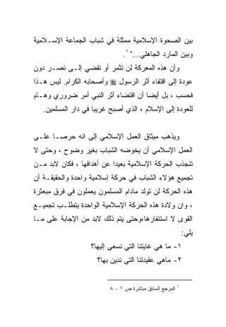 ‫ﺒﻴﻥ ﺍﻟﺼﺤﻭﺓ ﺍﻹﺴﻼﻤﻴﺔ ﻤﻤﺜﻠﺔ ﻓﻲ ﺸﺒﺎﺏ ﺍﻟﺠﻤﺎﻋﺔ ﺍﻹﺴـﻼﻤﻴﺔ‬
                              ‫ﻭﺒﻴﻥ ﺍﻟﻤﺎﺭﺩ ﺍﻟﺠﺎﻫﻠﻲ..." ١.‬
‫ﻭﺃﻥ ﻫﺫﻩ ﺍﻟﻤﻌﺭﻜﺔ ﻟﻥ ﺘﺜﻤﺭ ﺃﻭ ﺘﻔﻀﻲ ﺇﻟـﻰ ﻨﺼـﺭ ﺩﻭﻥ‬
‫ﻋﻭﺩﺓ ﺇﻟﻰ ﺍﻗﺘﻔﺎﺀ ﺃﺜﺭ ﺍﻟﺭﺴﻭل ‪ ‬ﻭﺃﺼﺤﺎﺒﻪ ﺍﻟﻜﺭﺍﻡ. ﻟﻴﺱ ﻫـﺫﺍ‬
‫ﻓﺤﺴﺏ ، ﺒل ﺃﻴﻀﺎ ﺃﻥ ﺍﻗﺘﻀﺎﺀ ﺃﺜﺭ ﺍﻟﻨﺒﻲ ﺃﻤﺭ ﻀﺭﻭﺭﻱ ﻭﻫـﺎﻡ‬
   ‫ﻟﻠﻌﻭﺩﺓ ﺇﻟﻰ ﺍﻹﺴﻼﻡ ، ﺍﻟﺫﻱ ﺃﺼﺒﺢ ﻏﺭﻴﺒﺎ ﻓﻲ ﺩﺍﺭ ﺍﻟﻤﺴﻠﻤﻴﻥ.‬
                    ‫ﹰ‬


‫ﻭﻴﺫﻫﺏ ﻤﻴﺜﺎﻕ ﺍﻟﻌﻤل ﺍﻹﺴﻼﻤﻲ ﺇﻟﻰ ﺍﻨﻪ ﺤﺭﺼـﺎ ﻋﻠـﻰ‬
‫ﺍﻟﻌﻤل ﺍﻹﺴﻼﻤﻲ ﺃﻥ ﻴﺨﻭﻀﻪ ﺍﻟﺸﺒﺎﺏ ﺒﻐﻴﺭ ﻭﻀﻭﺡ ، ﻭﺤﺘﻰ ﻻ‬
‫ﺘﻨﺠﺫﺏ ﺍﻟﺤﺭﻜﺔ ﺍﻹﺴﻼﻤﻴﺔ ﺒﻌﻴﺩﺍ ﻋﻥ ﺃﻫﺩﺍﻓﻬﺎ ، ﻓﻜﺎﻥ ﻻﺒﺩ ﻤـﻥ‬
‫ﺘﺠﻤﻴﻊ ﻫﺅﻻﺀ ﺍﻟﺸﺒﺎﺏ ﻓﻲ ﺤﺭﻜﺔ ﺇﺴﻼﻤﻴﺔ ﻭﺍﺤﺩﺓ ﻭﺍﻟﺤﻘﻴﻘـﺔ ﺃﻥ‬
‫ﻫﺫﻩ ﺍﻟﺤﺭﻜﺔ ﻟﻥ ﺘﻭﻟﺩ ﻤﺎﺩﺍﻡ ﺍﻟﻤﺴﻠﻤﻭﻥ ﻴﻌﻤﻠﻭﻥ ﻓﻲ ﻓﺭﻕ ﻤﺒﻌﺜﺭﺓ‬
‫، ﻭﺍﻥ ﻭﻻﺩﺓ ﻫﺫﻩ ﺍﻟﺤﺭﻜﺔ ﺍﻹﺴﻼﻤﻴﺔ ﺍﻟﻭﺍﺤﺩﺓ ﻴﺘﻁﻠـﺏ ﺘﺠﻤﻴـﻊ‬
‫ﺍﻟﻘﻭﻯ ﻻ ﺍﺴﺘﻨﻔﺎﺭﻫﺎ،ﻭﺤﺘﻰ ﻴﺘﻡ ﺫﻟﻙ ﻻﺒﺩ ﻤﻥ ﺍﻹﺠﺎﺒﺔ ﻋﻠﻰ ﻤـﺎ‬
                                                            ‫ﻴﻠﻲ:‬
                   ‫١- ﻤﺎ ﻫﻲ ﻏﺎﻴﺘﻨﺎ ﺍﻟﺘﻲ ﻨﺴﻌﻰ ﺇﻟﻴﻬﺎ؟‬
                     ‫٢- ﻤﺎﻫﻲ ﻋﻘﻴﺩﺘﻨﺎ ﺍﻟﺘﻲ ﻨﺩﻴﻥ ﺒﻬﺎ؟‬


                                                        ‫١‬
                         ‫ﺍﻟﻤﺭﺠﻊ ﺍﻟﺴﺎﺒﻕ ﻤﺒﺎﺸﺭﺓ ﺹ ١ - ٨‬
 