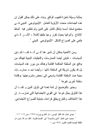‫ﺒﻤﺜﺎﺒﺔ ﻭﺴﻴﻠﺔ ﻨﺎﺠﺯﺓ ﻟﺘﻐﻴﻴﺏ ﺍﻟﻭﺍﻗﻊ. ﻭﺒﻨﺎﺀ ﻋﻠﻰ ﺫﻟﻙ ﻴﻤﻜﻥ ﺍﻟﻘﻭل ﺇﻥ‬
‫ﻫﺫﻩ ﺍﻟﺠﻤﺎﻋﺎﺕ ﻤﻨﺤﺕ ﺍﻷﻭﻟﻭﻴﺔ ﻟﻠﻌﺎﻤل ﺍﻷﻴﺩﻴﻭﻟﻭﺠﻲ ﺍﻟﺩﻴﻨﻲ ﻓـﻲ‬
‫ﻤﺠﺘﻤﻊ ﺘﺴﺘﻨﺩ ﺃﺴﺴﻪ ﺒﺸﻜل ﻜﺎﻤل ﻋﻠﻰ ﺍﻟﺩﻴﻥ ﻭﻟﻡ ﺘﺘﻁﻭﺭ ﻓﻴﻪ ﺃﻨﻤﺎﻁ‬
‫ﺍﻹﻨﺘﺎﺝ ﻭﺃﺩﻭﺍﺘﻬﺎ ﺒﺤﻴﺙ ﺘﻔﺭﺯ ﻭﻋﻴﺎ ﻁﺒﻘﻴﺎ ﻜﺎﻤﻼ ، ﺍﻷﻤـﺭ ﺍﻟـﺫﻱ‬
              ‫ﹰ‬          ‫ﹰ‬
                  ‫ﻁﻐﻲ ﻋﻠﻰ ﺍﻟﺼﺭﺍﻉ ﺍﻟﺸﻜل ﺍﻷﻴﺩﻴﻭﻟﻭﺠﻲ ﺍﻟﺩﻴﻨﻲ ١.‬


‫ﻭﻤﻥ ﺍﻷﻫﻤﻴﺔ ﺒﻤﻜﺎﻥ ﺃﻥ ﻨﺸﻴﺭ ﻫﻨﺎ ﺇﻟـﻰ ﺃﻨـﻪ ﻜﻤـﺎ ﺘﺘﺒـﺎﻴﻥ‬
‫ﺍﻟﺴﻴﺎﺴﺎﺕ ، ﺘﺘﺒﺎﻴﻥ ﺃﻴﻀﺎ ﺍﻟﻤﻤﺎﺭﺴﺎﺕ ﻭﺍﻟﺘﺠﻠﻴﺎﺕ ﺍﻟﺩﻴﻨﻴﺔ ﻓﻬﻨﺎﻙ ﻤﻥ‬
‫ﻴﺩﺍﻓﻊ ﻋﻥ ﺍﻟﺴﻠﻁﺔ ﺍﻟﺤﺎﻜﻤﺔ ﺍﻟﻘﺎﺌﻤﺔ ﻭﻫﻨﺎﻙ ﻤﻥ ﻴﺒﺭﺭ ﻫﺫﻩ ﺍﻟﺴﻴﺎﺴﺎﺕ‬
‫ﺒل ﻗﺩ ﻴﻜﻭﻥ ﺸﺭﻴﻜﺎ ﻓﻲ ﺍﻟﺴﻠﻁﺔ ﺫﺍﺘﻬﺎ ، ﻭﺃﻴﻀﺎ ﻨﺠـﺩ ﻤﻤﺎﺭﺴـﺎﺕ‬
                                      ‫ﹰ‬
‫ﺩﻴﻨﻴﺔ ﻀﺩ ﺍﻟﺴﻠﻁﺔ ﺍﻟﻘﺎﺌﻤﺔ ﻭﺘﺴﻌﻲ ﺇﻟﻰ ﺩﺤﺽ ﻤﺸﺭﻭﻋﻴﺘﻬﺎ ،ﻭﺇﻗﺎﻤﺔ‬
                                                        ‫ﺴﻠﻁﺔ ﺃﺨﺭﻯ ﻏﻴﺭﻫﺎ ٢.‬
‫ﻭﺠﺩﻴﺭ ﺒﺎﻟﺘﻭﻀﻴﺢ ﺃﻥ ﺜﻤﺔ ﺘﻌﺩﺩﺍ ﻓﻲ ﺘﺄﻭﻴل ﺍﻟﺩﻴﻥ ﻭ ﻜﻤـﺎ ﺃﻥ‬
                         ‫ﹰ‬
‫ﻫﺫﺍ ﺍﻟﺘﺄﻭﻴل ﻴﻤﺜل ﺘﻨﻭﻋﺎ ﻓﻲ ﺍﻟﻘﻭﻱ ﺍﻻﺠﺘﻤﺎﻋﻴﺔ ﺍﻟﺘﻲ ﺘﻤﺎﺭﺴـﻪ. ﺇﻥ‬
                                    ‫ﹰ‬
‫ﻫﺫﺍ ﺍﻻﺨﺘﻼﻑ ﻭﺍﻟﺘﻨﻭﻉ ﻴﺨﻠﻕ ﻗﺭﺍﺀﺍﺕ ﻤﺘﺒﺎﻴﻨﺔ ﻟﻠﺼﺭﺍﻉ ﺍﻻﺠﺘﻤﺎﻋﻲ.‬


                                                                               ‫١‬
 ‫ﻤﻬﺩﻱ ﻋﺎﻤل ،ﻨﻘﺩ ﺍﻟﻔﻜﺭ ﺍﻟﻴﻭﻤﻲ ، ﺩﺍﺭ ﺍﻟﻐﺎﺯﻱ ﺒﻴﺭﻭﺕ ٨٧٩١ ، ﺹ ٩٠١ ١١١.‬
                                                                               ‫٢‬
‫ﻤﺤﻤﻭﺩ ﺃﻤﻴﻥ ﺍﻟﻌﺎﻟﻡ " ﺍﻟﺩﻴﻥ ﻭﺍﻟﺴﻴﺎﺴﺔ " ﻓﻲ " ﻗﻀﺎﻴﺎ ﻓﻜﺭﻴﺔ ، ﺍﻟﻜﺘـﺎﺏ ﺍﻟﺜـﺎﻤﻥ، ﺩﺍﺭ‬
                                             ‫ﺍﻟﺜﻘﺎﻓﺔ ﺍﻟﺠﺩﻴﺩﺓ ﺍﻟﻘﺎﻫﺭﺓ ﺃﻜﺘﻭﺒﺭ ٩٨٩١ ﺹ ١‬
 