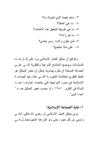 ‫٣- ﻤﺎﻫﻭ ﻓﻬﻤﻨﺎ ﺍﻟﺫﻱ ﻨﺘﺤﺭﻙ ﺒﻪ؟‬
                                   ‫٤- ﻤﺎ ﻫﻲ ﺃﻫﺩﻓﻨﺎ؟‬
               ‫٥- ﻤﺎ ﻫﻲ ﻁﺭﻴﻘﻨﺎ ﻟﺘﺤﻘﻴﻕ ﻫﺫﻩ ﺍﻷﻫﺩﺍﻑ؟‬
                                     ‫٦- ﻤﺎ ﻫﻭ ﺯﺍﺩﻨﺎ؟‬
                    ‫٧- ﻟﻤﻥ ﻴﻜﻭﻥ ﻭﻻﺅﻨﺎ. ﻭﻤﻥ ﻨﻌﺎﺩﻱ؟‬
                                ‫٨- ﻋﻠﻰ ﻤﺎﺫﺍ ﻨﺠﺘﻤﻊ؟‬


‫ﻭﺍﻟﻭﺍﻗﻊ ﺃﻥ ﻤﻴﺜﺎﻕ ﺍﻟﻌﻤل ﺍﻹﺴﻼﻤﻲ ﻴﺭﺩ ﻋﻠﻰ ﻜـل ﻫـﺫﻩ‬
‫ﺍﻟﺘﺴﺎﺅﻻﺕ ﻭﻴﻭﻀﺢ ﺍﻟﻤﻼﻤﺢ ﺍﻟﺸﺭﻋﻴﺔ ﻭﺍﻟﻔﻜﺭﻴﺔ ﺍﻟﺘـﻲ ﻋﻠـﻰ‬
‫ﺍﻟﺠﻤﺎﻋﺔ ﺍﻟﻤﺴﻠﻤﺔ ﺃﻥ ﻴﻠﺘﺯﻡ ﺒﻬﺎ،ﻭﺒﺫﺍ ﻴﻤﻜﻥ ﺃﻥ ﻨﻌﺘﺒﺭ ﺍﻟﻤﻴﺜﺎﻕ ﻫﻭ‬
‫ﺍﻟﺨﻁ ﺍﻟﻔﻜﺭﻱ ﻟﺨﻼﺼﺔ ﺍﻟﺘﺠﺭﺒـﺔ ﺍﻟﺘـﻲ ﻋﺎﺸـﺘﻬﺎ ﺍﻟﺠﻤﺎﻋـﺔ‬
‫ﺍﻹﺴﻼﻤﻴﺔ ﻓﻲ ﻀﻭﺀ ﺍﻟﻤﻭﺍﺠﻬﺔ ﺍﻟﺘﻲ ﺨﺎﻀﺕ ﻏﻤﺎﺭﻫـﺎ ﻀـﺩ‬
‫ﺍﻟﺩﻭﻟﺔ ﻓﻲ ﺃﻜﺘﻭﺒﺭ ١٨٩١ ، ﺃﻭ ﺒﺤﺴﺏ ﺘﻌﺒﻴﺭ ﺍﻟﻤﻴﺜﺎﻕ ﻀـﺩ "‬
                                             ‫ﺃﻋﺩﺍﺀ ﺍﻟﺩﻴﻥ".‬


                          ‫:‬          ‫א‬         ‫א‬       ‫١−‬
‫ﻴﺭﻱ ﻤﻴﺜﺎﻕ ﺍﻟﻌﻤل ﺍﻹﺴﻼﻤﻲ ﺃﻥ ﺭﻀﻲ ﺍﷲ ﺘﻌﺎﻟﻰ ﺃﻋﻠـﻲ‬
‫ﻭﺍﺴﻤﻲ ﻤﻥ ﻜل ﻨﻌﻴﻡ ، ﺤﺘﻰ ﻭﻟﻭ ﻜﺎﻥ ﻫﺫﺍ ﺍﻟﻨﻌﻴﻡ ﻤﺘﻤﺜـل ﻓـﻲ‬
 