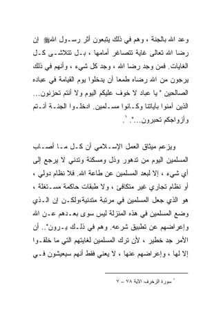 ‫ﻭﻋﺩ ﺍﷲ ﺒﺎﻟﺠﻨﺔ ، ﻭﻫﻡ ﻓﻲ ﺫﻟﻙ ﻴﺘﺒﻌﻭﻥ ﺃﺜﺭ ﺭﺴـﻭل ﺍﷲ‪ ‬ﺇﻥ‬
‫ﺭﻀﺎ ﺍﷲ ﺘﻌﺎﻟﻰ ﻏﺎﻴﺔ ﺘﺘﺼﺎﻏﺭ ﺃﻤﺎﻤﻬﺎ ، ﺒـل ﺘﺘﻼﺸـﻰ ﻜـل‬
‫ﺍﻟﻐﺎﻴﺎﺕ. ﻓﻤﻥ ﻭﺠﺩ ﺭﻀﺎ ﺍﷲ ، ﻭﺠﺩ ﻜل ﺸﻲﺀ ، ﻭﺃﻨﻬﻡ ﻓﻲ ﺫﻟﻙ‬
‫ﻴﺭﺠﻭﻥ ﻤﻥ ﺍﷲ ﺭﻀﺎﻩ ﻁﻤﻌﺎ ﺃﻥ ﻴﺩﺨﻠﻭﺍ ﻴﻭﻡ ﺍﻟﻘﻴﺎﻤﺔ ﻓﻲ ﻋﺒﺎﺩﻩ‬
‫ﺍﻟﺼﺎﻟﺤﻴﻥ " ﻴﺎ ﻋﺒﺎﺩ ﻻ ﺨﻭﻑ ﻋﻠﻴﻜﻡ ﺍﻟﻴﻭﻡ ﻭﻻ ﺃﻨﺘﻡ ﺘﺤﺯﻨﻭﻥ...‬
‫ﺍﻟﺫﻴﻥ ﺁﻤﻨﻭﺍ ﺒﺂﻴﺎﺘﻨﺎ ﻭﻜـﺎﻨﻭﺍ ﻤﺴـﻠﻤﻴﻥ. ﺍﺩﺨﻠـﻭﺍ ﺍﻟﺠﻨـﺔ ﺃﻨـﺘﻡ‬
                                ‫ﻭﺃﺯﻭﺍﺠﻜﻡ ﺘﺤﺒﺭﻭﻥ...". ١.‬


‫ﻭﻴﺯﻋﻡ ﻤﻴﺜﺎﻕ ﺍﻟﻌﻤل ﺍﻹﺴـﻼﻤﻲ ﺃﻥ ﻜـل ﻤـﺎ ﺃﺼـﺎﺏ‬
‫ﺍﻟﻤﺴﻠﻤﻴﻥ ﺍﻟﻴﻭﻡ ﻤﻥ ﺘﺩﻫﻭﺭ ﻭﺫل ﻭﻤﺴﻜﻨﺔ ﻭﺘﺩﻨﻲ ﻻ ﻴﺭﺠﻊ ﺇﻟﻰ‬
‫ﺃﻱ ﺸﻲﺀ ، ﺇﻻ ﻟﺒﻌﺩ ﺍﻟﻤﺴﻠﻤﻴﻥ ﻋﻥ ﻁﺎﻋﺔ ﺍﷲ. ﻓﻼ ﻨﻅﺎﻡ ﺩﻭﻟﻲ ،‬
‫ﺃﻭ ﻨﻅﺎﻡ ﺘﺠﺎﺭﻱ ﻏﻴﺭ ﻤﺘﻜﺎﻓﺊ ، ﻭﻻ ﻁﺒﻘﺎﺕ ﺤﺎﻜﻤﺔ ﻤﺴـﺘﻐﻠﺔ ،‬
‫ﻫﻭ ﺍﻟﺫﻱ ﺠﻌل ﺍﻟﻤﺴﻠﻤﻴﻥ ﻓﻲ ﻤﺭﺘﺒﺔ ﻤﺘﺩﻨﻴﺔ،ﻭﻟﻜـﻥ ﺇﻥ ﺍﻟـﺫﻱ‬
‫ﻭﻀﻊ ﺍﻟﻤﺴﻠﻤﻴﻥ ﻓﻲ ﻫﺫﻩ ﺍﻟﻤﻨﺯﻟﺔ ﻟﻴﺱ ﺴﻭﻯ ﺒﻌـﺩﻫﻡ ﻋـﻥ ﺍﷲ‬
‫ﻭﺇﻋﺭﺍﻀﻬﻡ ﻋﻥ ﺘﻁﺒﻴﻕ ﺸﺭﻋﻪ. ﻭﻫﻡ ﻓﻲ ﺫﻟـﻙ ﻴـﺭﻭﻥ".. ﺃﻥ‬
‫ﺍﻷﻤﺭ ﺠﺩ ﺨﻁﻴﺭ ، ﻷﻥ ﺘﺭﻙ ﺍﻟﻤﺴﻠﻤﻴﻥ ﻟﻐﺎﻴﺘﻬﻡ ﺍﻟﺘﻲ ﻤﺎ ﺨﻠﻘـﻭﺍ‬
‫ﺇﻻ ﻟﻬﺎ ، ﻭﺇﻋﺭﺍﻀﻬﻡ ﻋﻨﻬﺎ ، ﻻ ﻴﻌﻨﻲ ﻓﻘﻁ ﺃﻨﻬﻡ ﺴﻴﻌﻴﺸﻭﻥ ﻓـﻲ‬


                                                        ‫١‬
                              ‫ﺴﻭﺭﺓ ﺍﻟﺯﺨﺭﻑ ﺍﻵﻴﺔ ٨٧ – ٧‬
 