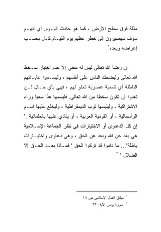 ‫ﻤﺫﻟﺔ ﻓﻭﻕ ﺴﻁﺢ ﺍﻷﺭﺽ ، ﻜﻤﺎ ﻫﻭ ﺤﺎﺩﺙ ﺍﻟﻴـﻭﻡ. ﺃﻱ ﺃﻨﻬـﻡ‬
‫ﺴﻭﻑ ﺴﻴﺼﻴﺭﻭﻥ ﺇﻟﻰ ﺨﻁﺭ ﻋﻅﻴﻡ ﻴﻭﻡ ﺍﻟﻘﻴـﺎﻡ ﻜـل ﺒﺤﺴـﺏ‬
                                             ‫ﺇﻋﺭﺍﻀﻪ ﻭﺒﻌﺩﻩ١.‬


‫ﺇﻥ ﺭﻀﺎ ﺍﷲ ﺘﻌﺎﻟﻰ ﻟﻴﺱ ﻟﻪ ﻤﻌﻨﻲ ﺇﻻ ﻋﺩﻡ ﺍﺨﺘﻴﺎﺭ ﺴـﺨﻁ‬
‫ﺍﷲ ﺘﻌﺎﻟﻰ ﻭﻟﻴﻀﺤﻙ ﺍﻟﻨﺎﺱ ﻋﻠﻰ ﺃﻨﻔﺴﻬﻡ ، ﻭﻟﻴﺴـﻤﻭﺍ ﻏﺎﻴـﺎﺘﻬﻡ‬
‫ﺍﻟﺒﺎﻁﻠﺔ ﺃﻱ ﺘﺴﻤﻴﺔ ﻋﺼﺭﻴﺔ ﺘﺤﻠﻭ ﻟﻬﻡ ، ﻓﻬﻲ ﺒﺄﻱ ﺤـﺎل ﻟـﻥ‬
‫ﺘﻌﺩﻭﺍ ﺃﻥ ﺘﻜﻭﻥ ﺴﺨﻁﺎ ﻤﻥ ﺍﷲ ﺘﻌﺎﻟﻲ. ﻓﻠﻴﺴﻤﻬﺎ ﻫﺫﺍ ﺴﻌﻴﺎ ﻭﺭﺍﺀ‬
     ‫ﹰ‬                             ‫ﹰ‬
‫ﺍﻻﺸﺘﺭﺍﻜﻴﺔ ، ﻭﻟﻴﻠﺒﺴﻬﺎ ﺜﻭﺏ ﺍﻟﺩﻴﻤﻘﺭﺍﻁﻴﺔ ، ﻭﻟﻴﺨﻠﻊ ﻋﻠﻴﻬﺎ ﺍﺴـﻡ‬
‫ﺍﻟﺭﺃﺴﻤﺎﻟﻴﺔ ، ﺃﻭ ﺍﻟﻘﻭﻤﻴﺔ ﺍﻟﻌﺭﺒﻴﺔ ، ﺃﻭ ﻴﻨﺎﺩﻱ ﻋﻠﻴﻬﺎ ﺒﺎﻟﻌﻠﻤﺎﻨﻴﺔ.."‬
‫ﺇﻥ ﻜل ﺍﻟﺩﻋﺎﻭﻯ ﺃﻭ ﺍﻻﺨﺘﻴﺎﺭﺍﺕ ﻓﻲ ﻨﻅﺭ ﺍﻟﺠﻤﺎﻋﺔ ﺍﻹﺴـﻼﻤﻴﺔ‬
‫ﻫﻲ ﺒﻌﺩ ﻋﻥ ﺍﷲ ﻭﺒﻌﺩ ﻋﻥ ﺍﻟﺤﻕ ، ﻭﻫﻲ ﺩﻋﺎﻭﻯ ﻭﺍﺨﺘﻴـﺎﺭﺍﺕ‬
‫ﺒﺎﻁﻠﺔ"... ﻤﺎ ﺩﺍﻤﻭﺍ ﻗﺩ ﺘﺭﻜﻭﺍ ﺍﻟﺤﻕ " ﻓﻤـﺎﺫﺍ ﺒﻌـﺩ ﺍﻟﺤـﻕ ﺇﻻ‬
                                                   ‫٢‬
                                                       ‫ﺍﻟﻀﻼل ".‬




                                                          ‫١‬
                                ‫ﻤﻴﺜﺎﻕ ﺍﻟﻌﻤل ﺍﻹﺴﻼﻤﻲ ﺹ ٨١‬
                                                          ‫٢‬
                                     ‫ﺴﻭﺭﺓ ﻴﻭﻨﺱ ﺍﻵﻴﺔ: ٢٣‬
 
