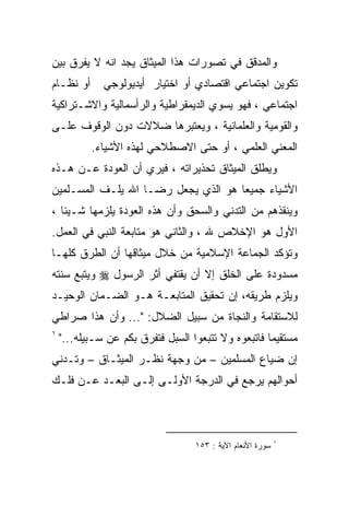 ‫ﻭﺍﻟﻤﺩﻗﻕ ﻓﻲ ﺘﺼﻭﺭﺍﺕ ﻫﺫﺍ ﺍﻟﻤﻴﺜﺎﻕ ﻴﺠﺩ ﺍﻨﻪ ﻻ ﻴﻔﺭﻕ ﺒﻴﻥ‬
‫ﺃﻭ ﻨﻅـﺎﻡ‬      ‫ﺘﻜﻭﻴﻥ ﺍﺠﺘﻤﺎﻋﻲ ﺍﻗﺘﺼﺎﺩﻱ ﺃﻭ ﺍﺨﺘﻴﺎﺭ ﺃﻴﺩﻴﻭﻟﻭﺠﻲ‬
‫ﺍﺠﺘﻤﺎﻋﻲ ، ﻓﻬﻭ ﻴﺴﻭﻱ ﺍﻟﺩﻴﻤﻘﺭﺍﻁﻴﺔ ﻭﺍﻟﺭﺃﺴﻤﺎﻟﻴﺔ ﻭﺍﻻﺸـﺘﺭﺍﻜﻴﺔ‬
‫ﻭﺍﻟﻘﻭﻤﻴﺔ ﻭﺍﻟﻌﻠﻤﺎﻨﻴﺔ ، ﻭﻴﻌﺘﺒﺭﻫﺎ ﻀﻼﻻﺕ ﺩﻭﻥ ﺍﻟﻭﻗﻭﻑ ﻋﻠـﻰ‬
           ‫ﺍﻟﻤﻌﻨﻲ ﺍﻟﻌﻠﻤﻲ ، ﺃﻭ ﺤﺘﻰ ﺍﻻﺼﻁﻼﺤﻲ ﻟﻬﺫﻩ ﺍﻷﺸﻴﺎﺀ.‬
‫ﻭﻴﻁﻠﻕ ﺍﻟﻤﻴﺜﺎﻕ ﺘﺤﺫﻴﺭﺍﺘﻪ ، ﻓﻴﺭﻱ ﺃﻥ ﺍﻟﻌﻭﺩﺓ ﻋـﻥ ﻫـﺫﻩ‬
‫ﺍﻷﺸﻴﺎﺀ ﺠﻤﻴﻌﺎ ﻫﻭ ﺍﻟﺫﻱ ﻴﺠﻌل ﺭﻀـﺎ ﺍﷲ ﻴﻠـﻑ ﺍﻟﻤﺴـﻠﻤﻴﻥ‬
                                    ‫ﹰ‬
‫ﻭﻴﻨﻘﺫﻫﻡ ﻤﻥ ﺍﻟﺘﺩﻨﻲ ﻭﺍﻟﺴﺤﻕ ﻭﺃﻥ ﻫﺫﻩ ﺍﻟﻌﻭﺩﺓ ﻴﻠﺯﻤﻬﺎ ﺸـﻴﺌﺎ ،‬
‫ﺍﻷﻭل ﻫﻭ ﺍﻹﺨﻼﺹ ﷲ ، ﻭﺍﻟﺜﺎﻨﻲ ﻫﻭ ﻤﺘﺎﺒﻌﺔ ﺍﻟﻨﺒﻲ ﻓﻲ ﺍﻟﻌﻤل.‬
‫ﻭﺘﺅﻜﺩ ﺍﻟﺠﻤﺎﻋﺔ ﺍﻹﺴﻼﻤﻴﺔ ﻤﻥ ﺨﻼل ﻤﻴﺜﺎﻗﻬﺎ ﺃﻥ ﺍﻟﻁﺭﻕ ﻜﻠﻬـﺎ‬
‫ﻤﺴﺩﻭﺩﺓ ﻋﻠﻰ ﺍﻟﺨﻠﻕ ﺇﻻ ﺃﻥ ﻴﻘﺘﻔﻲ ﺃﺜﺭ ﺍﻟﺭﺴﻭل ‪ ‬ﻭﻴﺘﺒﻊ ﺴﻨﺘﻪ‬
‫ﻭﻴﻠﺯﻡ ﻁﺭﻴﻘﻪ، ﺇﻥ ﺘﺤﻘﻴﻕ ﺍﻟﻤﺘﺎﺒﻌـﺔ ﻫـﻭ ﺍﻟﻀـﻤﺎﻥ ﺍﻟﻭﺤﻴـﺩ‬
‫ﻟﻼﺴﺘﻘﺎﻤﺔ ﻭﺍﻟﻨﺠﺎﺓ ﻤﻥ ﺴﺒﻴل ﺍﻟﻀﻼل: "... ﻭﺃﻥ ﻫﺫﺍ ﺼﺭﺍﻁﻲ‬
‫١‬
    ‫ﻤﺴﺘﻘﻴﻤﺎ ﻓﺎﺘﺒﻌﻭﻩ ﻭﻻ ﺘﺘﺒﻌﻭﺍ ﺍﻟﺴﺒل ﻓﺘﻔﺭﻕ ﺒﻜﻡ ﻋﻥ ﺴـﺒﻴﻠﻪ..."‬
                                                    ‫ﹰ‬
‫ﺇﻥ ﻀﻴﺎﻉ ﺍﻟﻤﺴﻠﻤﻴﻥ – ﻤﻥ ﻭﺠﻬﺔ ﻨﻅـﺭ ﺍﻟﻤﻴﺜـﺎﻕ – ﻭﺘـﺩﻨﻲ‬
‫ﺃﺤﻭﺍﻟﻬﻡ ﻴﺭﺠﻊ ﻓﻲ ﺍﻟﺩﺭﺠﺔ ﺍﻷﻭﻟـﻰ ﺇﻟـﻰ ﺍﻟﺒﻌـﺩ ﻋـﻥ ﻓﻠـﻙ‬



                                                            ‫١‬
                                   ‫ﺴﻭﺭﺓ ﺍﻷﻨﻌﺎﻡ ﺍﻵﻴﺔ : ٣٥١‬
 