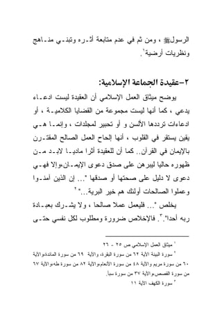 ‫ﺍﻟﺭﺴﻭل‪ ، ‬ﻭﻤﻥ ﺜﻡ ﻓﻲ ﻋﺩﻡ ﻤﺘﺎﺒﻌﺔ ﺃﺜـﺭﻩ ﻭﺘﺒﻨـﻲ ﻤﻨـﺎﻫﺞ‬
                                                    ‫ﻭﻨﻅﺭﻴﺎﺕ ﺃﺭﻀﻴﺔ١.‬


                               ‫:‬             ‫א‬             ‫א‬              ‫٢−‬
‫ﻴﻭﻀﺢ ﻤﻴﺜﺎﻕ ﺍﻟﻌﻤل ﺍﻹﺴﻼﻤﻲ ﺃﻥ ﺍﻟﻌﻘﻴﺩﺓ ﻟﻴﺴﺕ ﺍﺩﻋـﺎﺀ‬
‫ﻴﺩﻋﻲ ، ﻜﻤﺎ ﺃﻨﻬﺎ ﻟﻴﺴﺕ ﻤﺠﻤﻭﻋﺔ ﻤﻥ ﺍﻟﻘﻀﺎﻴﺎ ﺍﻟﻜﻼﻤﻴـﺔ ، ﺃﻭ‬
‫ﺍﺩﻋﺎﺀﺍﺕ ﺘﺭﺩﺩﻫﺎ ﺍﻷﻟﺴﻥ ﻭ ﺃﻭ ﺘﺤﺒﻴﺭ ﻟﻤﺠﻠﺩﺍﺕ ، ﻭﺇﻨﻤـﺎ ﻫـﻲ‬
‫ﻴﻘﻴﻥ ﻴﺴﺘﻘﺭ ﻓﻲ ﺍﻟﻘﻠﻭﺏ ، ﺃﻨﻬﺎ ﺇﻟﺤﺎﺡ ﺍﻟﻌﻤل ﺍﻟﺼﺎﻟﺢ ﺍﻟﻤﻘﺘـﺭﻥ‬
‫ﺒﺎﻹﻴﻤﺎﻥ ﻓﻲ ﺍﻟﻘﺭﺁﻥ.. ﻜﻤﺎ ﺃﻥ ﻟﻠﻌﻘﻴﺩﺓ ﺃﺜﺭﺍ ﻤﺎﺩﻴـﺎ ﻻﺒـﺩ ﻤـﻥ‬
                ‫ﹰ‬
‫ﻅﻬﻭﺭﻩ ﺤﺎﻟﻴﺎ ﻟﻴﺒﺭﻫﻥ ﻋﻠﻰ ﺼﺩﻕ ﺩﻋﻭﻯ ﺍﻹﻴﻤـﺎﻥ،ﻭﺇﻻ ﻓﻬـﻲ‬
                                     ‫ﹰ‬
‫ﺩﻋﻭﻯ ﻻ ﺩﻟﻴل ﻋﻠﻰ ﺼﺤﺘﻬﺎ ﺃﻭ ﺼﺩﻗﻬﺎ "... ﺇﻥ ﺍﻟﺫﻴﻥ ﺁﻤﻨـﻭﺍ‬
                   ‫٢‬
                       ‫ﻭﻋﻤﻠﻭﺍ ﺍﻟﺼﺎﻟﺤﺎﺕ ﺃﻭﻟﺌﻙ ﻫﻡ ﺨﻴﺭ ﺍﻟﺒﺭﻴﺔ..."‬
‫ﻴﺨﻠﺹ "... ﻓﻠﻴﻌﻤل ﻋﻤﻼ ﺼﺎﻟﺤﺎ ، ﻭﻻ ﻴﺸـﺭﻙ ﺒﻌﺒـﺎﺩﺓ‬
                   ‫ﹰ‬     ‫ﹰ‬
‫ﺭﺒﻪ ﺃﺤﺩﺍ".٣. ﻓﺎﻹﺨﻼﺹ ﻀﺭﻭﺭﺓ ﻭﻤﻁﻠﻭﺏ ﻟﻜل ﻨﻔﺴﻲ ﺤﺘـﻰ‬
                                      ‫ﹰ‬

                                                                      ‫١‬
                                   ‫ﻤﻴﺜﺎﻕ ﺍﻟﻌﻤل ﺍﻹﺴﻼﻤﻲ ﺹ ٥٢ - ٦٢‬
                                                                      ‫٢‬
‫ﺴﻭﺭﺓ ﺍﻟﺒﻴﻨﺔ ﺍﻵﻴﺔ ٢٦ ﻤﻥ ﺴﻭﺭﺓ ﺍﻟﺒﻘﺭﺓ، ﻭﺍﻵﻴﺔ ٩٦ ﻤﻥ ﺴﻭﺭﺓ ﺍﻟﻤﺎﺌﺩﺓ،ﻭﺍﻵﻴﺔ‬
‫٠٦ ﻤﻥ ﺴﻭﺭﺓ ﻤﺭﻴﻡ ﻭﺍﻵﻴﺔ ٨٤ ﻤﻥ ﺴﻭﺭﺓ ﺍﻷﻨﻌﺎﻡ،ﻭﺍﻵﻴﺔ ٢٨ ﻤﻥ ﺴﻭﺭﺓ ﻁﻪ،ﻭﺍﻵﻴﺔ ٧٦‬
                                    ‫ﻤﻥ ﺴﻭﺭﺓ ﺍﻟﻘﺼﺹ،ﻭﺍﻵﻴﺔ ٧٣ ﻤﻥ ﺴﻭﺭﺓ ﺴﺒﺄ.‬
                                                                      ‫٣‬
                                                 ‫ﺴﻭﺭﺓ ﺍﻟﻜﻬﻑ ﺍﻵﻴﺔ ١١‬
 