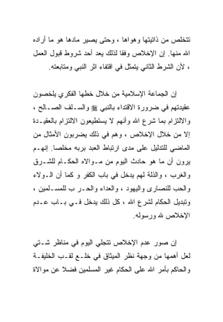 ‫ﺘﺘﺨﻠﺹ ﻤﻥ ﺫﺍﺘﻴﺘﻬﺎ ﻭﻫﻭﺍﻫﺎ ، ﻭﺤﺘﻰ ﻴﺼﻴﺭ ﻤﺎﺩﻫﺎ ﻫﻭ ﻤﺎ ﺃﺭﺍﺩﻩ‬
‫ﺍﷲ ﻤﻨﻬﺎ. ﺇﻥ ﺍﻹﺨﻼﺹ ﻭﻓﻘﺎ ﻟﺫﻟﻙ ﻴﻌﺩ ﺃﺤﺩ ﺸﺭﻭﻁ ﻗﺒﻭل ﺍﻟﻌﻤل‬
     ‫، ﻷﻥ ﺍﻟﺸﺭﻁ ﺍﻟﺜﺎﻨﻲ ﻴﺘﻤﺜل ﻓﻲ ﺍﻗﺘﻔﺎﺀ ﺍﺜﺭ ﺍﻟﻨﺒﻲ ﻭﻤﺘﺎﺒﻌﺘﻪ.‬


‫ﺇﻥ ﺍﻟﺠﻤﺎﻋﺔ ﺍﻹﺴﻼﻤﻴﺔ ﻤﻥ ﺨﻼل ﺨﻁﻬﺎ ﺍﻟﻔﻜﺭﻱ ﻴﻠﺨﺼﻭﻥ‬
‫ﻋﻘﻴﺩﺘﻬﻡ ﻓﻲ ﻀﺭﻭﺭﺓ ﺍﻻﻗﺘﺩﺍﺀ ﺒﺎﻟﻨﺒﻲ ‪ ‬ﻭﺍﻟﺴـﻠﻑ ﺍﻟﺼـﺎﻟﺢ ،‬
‫ﻭﺍﻻﻟﺘﺯﺍﻡ ﺒﻤﺎ ﺸﺭﻉ ﺍﷲ ﻭﺃﻨﻬﻡ ﻻ ﻴﺴﺘﻁﻴﻌﻭﻥ ﺍﻻﻟﺘﺯﺍﻡ ﺒﺎﻟﻌﻘﻴـﺩﺓ‬
‫ﺇﻻ ﻤﻥ ﺨﻼل ﺍﻹﺨﻼﺹ ، ﻭﻫﻡ ﻓﻲ ﺫﻟﻙ ﻴﻀﺭﺒﻭﻥ ﺍﻷﻤﺜﺎل ﻤﻥ‬
‫ﺍﻟﻤﺎﻀﻲ ﻟﻠﺘﺩﻟﻴل ﻋﻠﻰ ﻤﺩﻯ ﺍﺭﺘﺒﺎﻁ ﺍﻟﻌﺒﺩ ﺒﺭﺒﻪ ﻤﺨﻠﺼﺎ. ﺇﻨﻬـﻡ‬
       ‫ﹰ‬
‫ﻴﺭﻭﻥ ﺃﻥ ﻤﺎ ﻫﻭ ﺤﺎﺩﺙ ﺍﻟﻴﻭﻡ ﻤﻥ ﻤـﻭﺍﻻﻩ ﺍﻟﺤﻜـﺎﻡ ﻟﻠﺸـﺭﻕ‬
‫ﻭﺍﻟﻐﺭﺏ ، ﻭﺍﻟﺫﻟﺔ ﻟﻬﻡ ﻴﺩﺨل ﻓﻲ ﺒﺎﺏ ﺍﻟﻜﻔﺭ ﻭ ﻜﻤﺎ ﺃﻥ ﺍﻟـﻭﻻﺀ‬
‫ﻭﺍﻟﺤﺏ ﻟﻠﻨﺼﺎﺭﻯ ﻭﺍﻟﻴﻬﻭﺩ ، ﻭﺍﻟﻌﺩﺍﺀ ﻭﺍﻟﺤـﺭ ﺏ ﻟﻠﻤﺴـﻠﻤﻴﻥ ،‬
‫ﻭﺘﺒﺩﻴل ﺍﻟﺤﻜﺎﻡ ﻟﺸﺭﻉ ﺍﷲ ، ﻜل ﺫﻟﻙ ﻴﺩﺨل ﻓـﻲ ﺒـﺎﺏ ﻋـﺩﻡ‬
                                    ‫ﺍﻹﺨﻼﺹ ﷲ ﻭﺭﺴﻭﻟﻪ.‬


‫ﺇﻥ ﺼﻭﺭ ﻋﺩﻡ ﺍﻹﺨﻼﺹ ﺘﺘﺠﻠﻲ ﺍﻟﻴﻭﻡ ﻓﻲ ﻤﻨﺎﻅﺭ ﺸـﺘﻲ‬
‫ﻟﻌل ﺃﻫﻤﻬﺎ ﻤﻥ ﻭﺠﻬﺔ ﻨﻅﺭ ﺍﻟﻤﻴﺜﺎﻕ ﻓﻲ ﺨﻠـﻊ ﻟﻘـﺏ ﺍﻟﺨﻠﻴﻔـﺔ‬
‫ﻭﺍﻟﺤﺎﻜﻡ ﺒﺄﻤﺭ ﺍﷲ ﻋﻠﻰ ﺍﻟﺤﻜﺎﻡ ﻏﻴﺭ ﺍﻟﻤﺴﻠﻤﻴﻥ ﻓﻀﻼ ﻋﻥ ﻤﻭﺍﻻﺓ‬
 