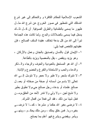 ‫ﺍﻟﺸﻌﻭﺏ ﺍﻹﺴﻼﻤﻴﺔ ﻟﻠﺤﻜﺎﻡ ﺍﻟﻜﺎﻓﺭﺓ ﻭ ﻭﺍﻟﺘﺤﺎﻜﻡ ﺇﻟﻰ ﻏﻴﺭ ﺸﺭﻉ‬
‫ﺍﷲ،ﺘﻠﻙ ﺍﻟﺘﻲ ﺘﺘﻤﻅﻬﺭ ﻓﻲ ﺼﻭﺭ ﺍﻟﺨﺭﻭﺝ ﻋﻥ ﺸﺭﻉ ﺍﷲ ﻤﺜـل‬
‫ﻅﻬﻭﺭ ﻤﺎ ﻴﺴﻤﻰ ﺒﺎﻟﻌﻠﻤﺎﻨﻴﺔ ﻭﺍﻟﻁﺭﻕ ﺍﻟﺼﻭﻓﻴﺔ. ﺃﻥ ﻜـل ﺫﻟـﻙ‬
‫ﻴﺩﺨل ﻓﻴﻤﺎ ﻴﺴﻤﻰ ﺒﺎﻟﻀﻼﻻﺕ ﻭﺍﻟﺒﺩﻉ. ﻭﻟﻤﺎ ﻜﺎﻨﺕ ﻫﺫﻩ ﺍﻟﺠﻤﺎﻋﺔ‬
‫ﺘﺒﺭﺃ ﺇﻟﻰ ﺍﷲ ﻤﻥ ﻜل ﺒﺩﻋﺔ ﺘﺨﺎﻟﻑ ﻋﻘﻴﺩﺓ ﺍﻟﺴﻠﻑ ﺍﻟﺼﺎﻟﺢ ، ﻓﺈﻥ‬
                              ‫ﻋﻘﻴﺩﺘﻬﻡ ﺘﺘﻠﺨﺹ ﻓﻴﻤﺎ ﻴﻠﻲ:‬
‫١- ﺍﻹﻴﻤﺎﻥ ﻗﻭل ﺒﺎﻟﻠﺴﺎﻥ ﻭﺘﺼﺩﻴﻕ ﺒﺎﻟﺠﻨﺎﻥ ﻭﻋﻤل ﺒﺎﻷﺭﻜﺎﻥ ،‬
     ‫ﻭﻫﻭ ﻴﺯﻴﺩ ﻭﻴﻨﻘﺹ ، ﻴﻘل ﺒﺎﻟﻤﻌﺼﻴﺔ ﻭﻴﺯﻴﺩ ﺒﺎﻟﻁﺎﻋﺔ.‬
‫٢- ﺃﻥ ﺍﷲ ﻫﻭ ﺍﻟﻤﺴﺘﺤﻕ ﺒﺎﻟﻌﺒﻭﺩﻴﺔ ﻭﺍﻟﺨﻭﻑ ﻭﺍﻟﺭﺠﺎﺀ ﻭﺍﻟـﺫﻜﺭ‬
 ‫ﻭﺍﻟﺩﻋﺎﺀ ﻭﺍﻟﺤﺏ ﻭﺍﻻﺴﺘﻌﺎﻨﺔ ﻭﺍﻟﺘﻔﺭﻍ ﻭﺍﻟﺨﻀﻭﻉ ﻭﺍﻹﻨﺎﺒﺔ.‬
‫٣- ﻻ ﻨﺘﺒﺭﻙ ﺒﺸﺠﺭ ﻭﻻ ﻁﻴﺭ ﻭﻻ ﺤﺠﺭ ﻭﻻ ﻨﺘﻭﺴل ﺇﻟـﻰ ﺍﷲ‬
‫ﺘﻌﺎﻟﻰ ﺇﻻ ﺒﺎﺴﻡ ﻤﻥ ﺃﺴﻤﺎﺌﻪ ﺃﻭ ﺼﻔﺔ ﻤﻥ ﺼﻔﺎﺘﻪ ﺃﻭ ﺒﻌﻤـل‬
‫ﺼﺎﻟﺢ ﻋﻠﻤﻨﺎﻩ ﺃﻭ ﺒﺩﻋﺎﺀ ﺭﺠل ﺼﺎﻟﺢ ﺤﻲ،ﻭﻻ ﻨﻁﻭﻕ ﺒﻁﻴﺭ‬
‫ﻭﻻ ﻨﺫﺒﺢ ﻟﺠﻥ ، ﻭﻻ ﻭﻟﻲ ﻭﻻ ﺘﻨﺩﺭ ﻷﺤﺩ ﻤﻥ ﺍﻟﺨﻠﻕ،ﻭﻤـﻥ‬
     ‫ﻓﻌل ﺸﻴﺌﺎ ﻤﻥ ﺫﻟﻙ ، ﻓﻘﺩ ﺃﺘﻰ ﻓﻌﻼ ﻤﻥ ﺃﻓﻌﺎل ﺍﻟﺸﺭﻙ.‬
‫٤- ﻻ ﻨﺭﻀﻰ ﺒﻐﻴﺭ ﺍﷲ ﺤﻜﻤﺎ ﻭ ﻤﺸﺭﻋﺎ ، ﻜﻤـﺎ ﻻ ﻨﺭﻀـﻰ‬
               ‫ﹰ‬       ‫ﹰ‬
‫ﺒﻐﻴﺭﻩ ﺭﺒﺎ. ﻓﻤﻥ ﺨﻠﻕ ﻴﻤﻠﻙ ، ﻭﻤﻥ ﻤﻠﻙ ﻴﺤﻜـﻡ ، ﻭﻴﻨﻬـﻲ‬
                                       ‫ﹰ‬
           ‫ﻭﻴﺄﻤﺭ ﻭﻴﻘﻀﻲ ﻭﻴﺸﺭﻉ ﻓﻬﻭ ﺃﻋﻠﻡ ﺒﻤﺎ ﻴﺼﻠﺢ.‬
 