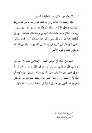 ‫١‬
                   ‫"... ﺃﻻ ﻴﻌﻠﻡ ﻤﻥ ﺨﻠﻕ ﻭﻫﻭ ﺍﻟﻠﻁﻴﻑ ﺍﻟﺨﺒﻴﺭ‬
‫ﻜﻠﻪ ﻭﺘﺠﻌـل ﺍﻹﻗـﺭﺍﺭ ﺒـﺫﻟﻙ ﺸـﺭﻁﺎ ﻤـﻥ ﺸـﺭﻭﻁ‬
‫ﺍﻹﻴﻤﺎﻥ،ﻭﻴﺠﻌل ﺍﻹﻗﺭﺍﺭ ﺒﺫﻟﻙ ﺸﺭﻁﺎ ﻤﻥ ﺸـﺭﻭﻁ ﺍﻹﻴﻤـﺎﻥ ،‬
‫ﻭﻴﺠﻌل ﺍﻻﻟﺘﺯﺍﻡ ﺒﺩ ﻤﺘﻁﻠﺒﺎﺕ ﺍﻹﻴﻤﺎﻥ ﻭﻋﻼﻤﺎﺕ ﺼﺩﻗﺔ. ﺃﻱ ﺃﻥ‬
‫ﺍﻟﻌﻘﺩﻴﺔ ﻫﻨﺎ ﻫﻭ ﺭﺩ ﻜل ﺸﻲﺀ ﺇﻟﻰ ﺍﷲ ﺍﻨﻁﻼﻗﺎ ً ﻤﻥ ﻗﻭﻟﻪ ﺘﻌﺎﻟﻰ‬
‫" ﻓﺈﻥ ﺘﻨﺎﺯﻋﺘﻡ ﻓﻲ ﺸﻲﺀ ﻓﺭﺩﻭﻩ ﺇﻟـﻰ ﺍﷲ ﻭﺭﺴـﻭﻟﻪ ﺇﻥ ﻜﻨـﺘﻡ‬
                              ‫ﺘﺅﻤﻨﻭﻥ ﺒﺎﷲ ﻭﺍﻟﻴﻭﻡ ﺍﻵﺨﺭ"٢.‬


‫ﻨﻔﻬﻡ ﻤﻥ ﺫﻟﻙ ﺃﻥ ﻤﻴﺜﺎﻕ ﺍﻟﻌﻤل ﺍﻹﺴﻼﻤﻲ ﻀﺩ ﻜل ﻤﺎ ﻫﻭ‬
‫ﺃﺭﻀﻲ ﻜل ﻤﺎ ﻴﺄﺘﻲ ﻤﻥ ﺒﺸﺭ ﻭﻭﻫﻡ ﻓﻲ ﺫﻟﻙ ﻴـﺭﻭﻥ ﺃﻥ ﺜﻤـﺔ‬
‫ﻓﺎﺭﻕ ﻜﺒﻴﺭ ﺒﻴﻥ ﻤﺎ ﻴﺄﺘﻲ ﻤﻥ ﺍﷲ ﻭﺭﺴﻭﻟﻪ ، ﻭﺒﻴﻥ ﺃﻱ ﻤﻨﻬﺞ ﺃﻭ‬
‫ﻨﻅﺭﻴﺔ ﺃﺭﻀﻴﺔ ﻭ ﺃﻥ ﻫﺫﺍ ﺍﻷﻤﺭ ﻤﻥ ﻭﺠﻬﺔ ﻨﻅﺭﻫﻡ ﻫﻭ ﺍﻟـﺫﻱ‬
 ‫ﻴﺨﺭﺝ ﺍﻟﻤﺴﻠﻤﻴﻥ ﻤﻥ ﻀﻴﻕ ﺍﻟﺩﻨﻴﺎ ﺇﻟﻰ ﺴﻌﺔ ﺍﻵﺨﺭﺓ ﻭﻋﻅﻤﺘﻬﺎ.‬




                                                         ‫١‬
                                  ‫ﺴﻭﺭﺓ ﺍﻟﻤﻠﻙ ﺍﻵﻴﺔ : ٤١‬
                                                         ‫٢‬
                                 ‫ﺴﻭﺭﺓ ﺍﻟﻨﺴﺎﺀ ﺍﻵﻴﺔ : ٤٤‬
 