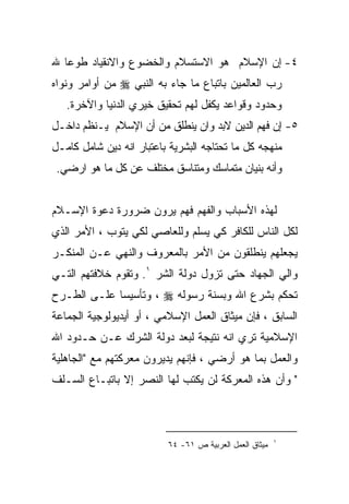 ‫٤- ﺇﻥ ﺍﻹﺴﻼﻡ ﻫﻭ ﺍﻻﺴﺘﺴﻼﻡ ﻭﺍﻟﺨﻀﻭﻉ ﻭﺍﻻﻨﻘﻴﺎﺩ ﻁﻭﻋﺎ ﷲ‬
  ‫ﹰ‬
‫ﺭﺏ ﺍﻟﻌﺎﻟﻤﻴﻥ ﺒﺎﺘﺒﺎﻉ ﻤﺎ ﺠﺎﺀ ﺒﻪ ﺍﻟﻨﺒﻲ ‪ ‬ﻤﻥ ﺃﻭﺍﻤﺭ ﻭﻨﻭﺍﻩ‬
   ‫ﻭﺤﺩﻭﺩ ﻭﻗﻭﺍﻋﺩ ﻴﻜﻔل ﻟﻬﻡ ﺘﺤﻘﻴﻕ ﺨﻴﺭﻱ ﺍﻟﺩﻨﻴﺎ ﻭﺍﻵﺨﺭﺓ.‬
‫٥- ﺇﻥ ﻓﻬﻡ ﺍﻟﺩﻴﻥ ﻻﺒﺩ ﻭﺍﻥ ﻴﻨﻁﻠﻕ ﻤﻥ ﺃﻥ ﺍﻹﺴﻼﻡ ﻴـﻨﻅﻡ ﺩﺍﺨـل‬
‫ﻤﻨﻬﺠﻪ ﻜل ﻤﺎ ﺘﺤﺘﺎﺠﻪ ﺍﻟﺒﺸﺭﻴﺔ ﺒﺎﻋﺘﺒﺎﺭ ﺍﻨﻪ ﺩﻴﻥ ﺸﺎﻤل ﻜﺎﻤـل‬
 ‫ﻭﺃﻨﻪ ﺒﻨﻴﺎﻥ ﻤﺘﻤﺎﺴﻙ ﻭﻤﺘﻨﺎﺴﻕ ﻤﺨﺘﻠﻑ ﻋﻥ ﻜل ﻤﺎ ﻫﻭ ﺍﺭﻀﻲ.‬


‫ﻟﻬﺫﻩ ﺍﻷﺴﺒﺎﺏ ﻭﺍﻟﻔﻬﻡ ﻓﻬﻡ ﻴﺭﻭﻥ ﻀﺭﻭﺭﺓ ﺩﻋﻭﺓ ﺍﻹﺴـﻼﻡ‬
‫ﻟﻜل ﺍﻟﻨﺎﺱ ﻟﻠﻜﺎﻓﺭ ﻜﻲ ﻴﺴﻠﻡ ﻭﻟﻠﻌﺎﺼﻲ ﻟﻜﻲ ﻴﺘﻭﺏ ، ﺍﻷﻤﺭ ﺍﻟﺫﻱ‬
‫ﻴﺠﻌﻠﻬﻡ ﻴﻨﻁﻠﻘﻭﻥ ﻤﻥ ﺍﻷﻤﺭ ﺒﺎﻟﻤﻌﺭﻭﻑ ﻭﺍﻟﻨﻬﻲ ﻋـﻥ ﺍﻟﻤﻨﻜـﺭ‬
‫ﻭﺍﻟﻲ ﺍﻟﺠﻬﺎﺩ ﺤﺘﻰ ﺘﺯﻭل ﺩﻭﻟﺔ ﺍﻟﺸﺭ ١. ﻭﺘﻘﻭﻡ ﺨﻼﻓﺘﻬﻡ ﺍﻟﺘـﻲ‬
‫ﺘﺤﻜﻡ ﺒﺸﺭﻉ ﺍﷲ ﻭﺒﺴﻨﺔ ﺭﺴﻭﻟﻪ ‪ ، ‬ﻭﺘﺄﺴﻴﺴﺎ ﻋﻠـﻰ ﺍﻟﻁـﺭﺡ‬
‫ﺍﻟﺴﺎﺒﻕ ، ﻓﺈﻥ ﻤﻴﺜﺎﻕ ﺍﻟﻌﻤل ﺍﻹﺴﻼﻤﻲ ، ﺃﻭ ﺃﻴﺩﻴﻭﻟﻭﺠﻴﺔ ﺍﻟﺠﻤﺎﻋﺔ‬
‫ﺍﻹﺴﻼﻤﻴﺔ ﺘﺭﻱ ﺍﻨﻪ ﻨﺘﻴﺠﺔ ﻟﺒﻌﺩ ﺩﻭﻟﺔ ﺍﻟﺸﺭﻙ ﻋـﻥ ﺤـﺩﻭﺩ ﺍﷲ‬
‫ﻭﺍﻟﻌﻤل ﺒﻤﺎ ﻫﻭ ﺃﺭﻀﻲ ، ﻓﺈﻨﻬﻡ ﻴﺩﻴﺭﻭﻥ ﻤﻌﺭﻜﺘﻬﻡ ﻤﻊ "ﺍﻟﺠﺎﻫﻠﻴﺔ‬
‫" ﻭﺃﻥ ﻫﺫﻩ ﺍﻟﻤﻌﺭﻜﺔ ﻟﻥ ﻴﻜﺘﺏ ﻟﻬﺎ ﺍﻟﻨﺼﺭ ﺇﻻ ﺒﺎﺘﺒـﺎﻉ ﺍﻟﺴـﻠﻑ‬



                                                         ‫١‬
                          ‫ﻤﻴﺜﺎﻕ ﺍﻟﻌﻤل ﺍﻟﻌﺭﺒﻴﺔ ﺹ ١٦- ٤٦‬
 