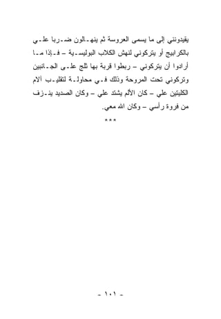 ‫ﻴﻘﻴﺩﻭﻨﻨﻲ ﺇﻟﻰ ﻤﺎ ﻴﺴﻤﻰ ﺍﻟﻌﺭﻭﺴﺔ ﺜﻡ ﻴﻨﻬـﺎﻟﻭﻥ ﻀـﺭ ‪‬ﺎ ﻋﻠـﻲ‬
      ‫ﺒ‬
‫ﺒﺎﻟﻜﺭﺍﺒﻴﺞ ﺃﻭ ﻴﺘﺭﻜﻭﻨﻲ ﻟﻨﻬﺵ ﺍﻟﻜﻼﺏ ﺍﻟﺒﻭﻟﻴﺴـﻴﺔ – ﻓـﺈﺫﺍ ﻤـﺎ‬
‫ﺃﺭﺍﺩﻭﺍ ﺃﻥ ﻴﺘﺭﻜﻭﻨﻲ – ﺭﺒﻁﻭﺍ ﻗﺭﺒﺔ ﺒﻬﺎ ﺜﻠﺞ ﻋﻠـﻰ ﺍﻟﺠـﺎﻨﺒﻴﻥ‬
‫ﻭﺘﺭﻜﻭﻨﻲ ﺘﺤﺕ ﺍﻟﻤﺭﻭﺤﺔ ﻭﺫﻟﻙ ﻓـﻲ ﻤﺤﺎﻭﻟـﺔ ﻟﺘﻘﻠﻴـﺏ ﺁﻻﻡ‬
‫ﺍﻟﻜﻠﻴﺘﻴﻥ ﻋﻠﻲ – ﻜﺎﻥ ﺍﻷﻟﻡ ﻴﺸﺘﺩ ﻋﻠﻲ – ﻭﻜﺎﻥ ﺍﻟﺼﺩﻴﺩ ﻴﻨـﺯﻑ‬
                       ‫ﻤﻥ ﻓﺭﻭﺓ ﺭﺃﺴﻲ – ﻭﻜﺎﻥ ﺍﷲ ﻤﻌﻲ.‬
                        ‫***‬




                      ‫- ١٠١ -‬
 