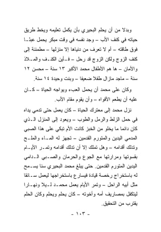 ‫ﻭﺒﺩﻻ ﻤﻥ ﺃﻥ ﻴﺤﻠﻡ ﺍﻟﺒﺤﻴﺭﻱ ﺒﺄﻥ ‪‬ﻜﻤل ﺘﻌﻠﻴﻤﻪ ﻭﻴﺨﻁ ﻁﺭﻴﻕ‬
                    ‫ﻴ‬                        ‫ﹰ‬
‫ﺤﻴﺎﺘﻪ ﻓﻲ ﻜﻨﻑ ﺍﻷﺏ – ﻭﺠﺩ ﻨﻔﺴﻪ ﻓﻲ ﻭﻗﺕ ﻤﺒﻜﺭ ﻴﺤﻤل ﻋﺒ ًـﺎ‬
  ‫ﺌ‬
‫ﻓﻭﻕ ﻁﺎﻗﺘﻪ – ﺃﻡ ﻻ ﺘﻌﺭﻑ ﻤﻥ ﺩﻨﻴﺎﻫﺎ ﺇﻻ ﻤﻨﺯﻟﻬﺎ – ﻤﻁﻤﺌﻨﺔ ﺇﻟﻰ‬
‫ﻜﻨﻑ ﺍﻟﺯﻭﺝ ﻭﻟﻜﻥ ﺍﻟﺯﻭﺝ ﻗﺩ ﺭﺤل – ﻓـﺄﻴﻥ ﺍﻟﻜﻨـﻑ ﻭﺍﻟﻤـﻼﺫ‬
‫ﻭﺍﻷﻤﺎﻥ – ﻫﺎ ﻫﻡ ﺍﻷﻁﻔﺎل ﻤﺤﻤﺩ ﺍﻷﻜﺒﺭ ٣١ ﺴﻨﺔ – ﻤﺤﺴﻥ ٢١‬
    ‫ﺴﻨﺔ – ﻤﺎﺠﺩ ﻤﺎﺯﺍل ﻁﻔﻼ ﻀﻌﻴ ﹰﺎ – ﻭﺒﻨﺕ ﻭﺤﻴﺩﺓ ٤١ ﺴﻨﺔ.‬
                          ‫ﻔ‬     ‫ﹰ‬
‫ﻭﻜﺎﻥ ﻋﻠﻰ ﻤﺤﻤﺩ ﺃﻥ ﻴﺤﻤل ﺍﻟﻌﺏﺀ ﻭﻴﻭﺍﺠﻪ ﺍﻟﺤﻴﺎﺓ – ﻜـﺎﻥ‬
               ‫ﻋﻠﻴﻪ ﺃﻥ ﻴﻁﻌﻡ ﺍﻷﻓﻭﺍﻩ – ﻭﺃﻥ ﻴﻘﻭﻡ ﻤﻘﺎﻡ ﺍﻷﺏ.‬
‫ﻨﺯل ﻤﺤﻤﺩ ﺇﻟﻰ ﻤﻌﺘﺭﻙ ﺍﻟﺤﻴﺎﺓ – ﻜﺎﻥ ﻴﻌﻤل ﺤﺘﻰ ﺘﺩﻤﻲ ﻴﺩﺍﻩ‬
‫ﻓﻲ ﺤﻤل ﺍﻟﺯﻟﻁ ﻭﺍﻟﺭﻤل ﻭﺍﻟﻁﻭﺏ – ﻭﻴﻌﻭﺩ ﺇﻟﻰ ﺍﻟﻤﻨﺯل ﺍﻟـﺫﻱ‬
‫ﻜﺎﻥ ﺩﺍﺌ ‪‬ﺎ ﻤﺎ ﻴﺨﻠﻭ ﻤﻥ ﺍﻟﺨﺒﺯ ﻜﺎﻨﺕ ﺍﻷﻡ ﺘﺒﻜﻲ ﻋﻠﻰ ﻫﺫﺍ ﺍﻟﺼﺒﻲ‬
                                              ‫ﻤ‬
‫ﺍﻟﻤﺩﻤﻲ ﺍﻟﻴﺩﻴﻥ ﻭﺍﻟﻤﺘﻭﺭﻡ ﺍﻟﻘﺩﻤﻴﻥ – ﺘﺠﻬﺯ ﻟﻪ ﺍﻟﻤـﺎﺀ ﻭﺍﻟﻤﻠـﺢ‬
‫ﻭﺘﺩﻟﻙ ﺃﻗﺩﺍﻤﻪ – ﻭﻫل ﺘﻤﻠﻙ ﺇﻻ ﺃﻥ ﺘﺩﻟﻙ ﺃﻗﺩﺍﻤﻪ ﻭﺘﻤـﺭ ﺍﻷﻴـﺎﻡ‬
‫ﺒﻘﺴﻭﺘﻬﺎ ﻭﻤﺭﺍﺭﺘﻬﺎ ﻤﻊ ﺍﻟﺠﻭﻉ ﻭﺍﻟﺤﺭﻤﺎﻥ ﻭﺍﻟﺼـﺒﻲ ﺍﻟـﺩﺍﻤﻲ‬
‫ﺍﻟﻴﺩﻴﻥ ﺍﻟﻤﺘﻭﺭﻡ ﺍﻟﻘﺩﻤﻴﻥ. ﺤﺘﻰ ﻴﺒﻠﻎ ﻤﺤﻤﺩ ﺍﻟﺒﺤﻴﺭﻱ ﺴ ﹰﺎ ﻴﺴـﻤﺢ‬
       ‫ﻨ‬
‫ﻟﻪ ﺒﺎﺴﺘﺨﺭﺍﺝ ﺭﺨﺼﺔ ﻗﻴﺎﺩﺓ ﻓﻴﺴﺎﺭﻉ ﺒﺎﺴﺘﺨﺭﺍﺠﻬﺎ ﻟﻴﻌﻤل ﺴـﺎﺌ ﹰﺎ‬
 ‫ﻘ‬
‫ﻤﺜل ﺃﺒﻴﻪ ﺍﻟﺭﺍﺤل – ﻭﺘﻤﺭ ﺍﻷﻴﺎﻡ ﻴﻌﻤل ﻤﺤﻤـﺩ ﻟـﻴﻼ ﻭﻨﻬـﺎ ‪‬ﺍ‬
 ‫ﺭ‬       ‫ﹰ‬
‫ﻟﻴﺘﻜﻔل ﺒﻤﺼﺎﺭﻴﻑ ﺃﻤﻪ ﻭﺃﺨﻭﺘﻪ – ﻜﺎﻥ ﻴﺤﻠﻡ ﻭﻴﺤﻠﻡ ﻭﻜﺎﻥ ﺍﻟﺤﻠﻡ‬
                                      ‫ﻴﻘﺘﺭﺏ ﻤﻥ ﺍﻟﺘﺤﻘﻴﻕ.‬
                       ‫- ٣٠١ -‬
 