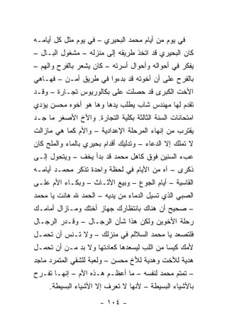 ‫ﻓﻲ ﻴﻭﻡ ﻤﻥ ﺃﻴﺎﻡ ﻤﺤﻤﺩ ﺍﻟﺒﺤﻴﺭﻱ – ﻓﻲ ﻴﻭﻡ ﻤﺜل ﻜل ﺃﻴﺎﻤـﻪ‬
‫ﻜﺎﻥ ﺍﻟﺒﺤﻴﺭﻱ ﻗﺩ ﺍﺘﺨﺫ ﻁﺭﻴﻘﻪ ﺇﻟﻰ ﻤﻨﺯﻟﻪ – ﻤﺸﻐﻭل ﺍﻟﺒـﺎل –‬
‫ﻴﻔﻜﺭ ﻓﻲ ﺃﺤﻭﺍﻟﻪ ﻭﺃﺤﻭﺍل ﺃﺴﺭﺘﻪ – ﻜﺎﻥ ﻴﺸﻌﺭ ﺒﺎﻟﻔﺭﺡ ﻭﺍﻟﻬﻡ –‬
‫ﺒﺎﻟﻔﺭﺡ ﻋﻠﻰ ﺃﻥ ﺃﺨﻭﺘﻪ ﻗﺩ ﺒﺩﺀﻭﺍ ﻓﻲ ﻁﺭﻴﻕ ﺃﻤـﻥ – ﻓﻬـﺎﻫﻲ‬
‫ﺍﻷﺨﺕ ﺍﻟﻜﺒﺭﻯ ﻗﺩ ﺤﺼﻠﺕ ﻋﻠﻰ ﺒﻜﺎﻟﻭﺭﻴﻭﺱ ﺘﺠـﺎﺭﺓ – ﻭﻗـﺩ‬
‫ﺘﻘﺩﻡ ﻟﻬﺎ ﻤﻬﻨﺩﺱ ﺸﺎﺏ ﻴﻁﻠﺏ ﻴﺩﻫﺎ ﻭﻫﺎ ﻫﻭ ﺃﺨﻭﻩ ﻤﺤﺴﻥ ﻴﺅﺩﻱ‬
‫ﺍﻤﺘﺤﺎﻨﺎﺕ ﺍﻟﺴﻨﺔ ﺍﻟﺜﺎﻟﺜﺔ ﺒﻜﻠﻴﺔ ﺍﻟﺘﺠﺎﺭﺓ. ﻭﺍﻷﺥ ﺍﻷﺼﻐﺭ ﻤﺎ ﺠـﺩ‬
‫ﻴﻘﺘﺭﺏ ﻤﻥ ﺇﻨﻬﺎﺀ ﺍﻟﻤﺭﺤﻠﺔ ﺍﻹﻋﺩﺍﺩﻴﺔ – ﻭﺍﻷﻡ ﻜﻤﺎ ﻫﻲ ﻤﺎﺯﺍﻟﺕ‬
‫ﻻ ﺘﻤﻠﻙ ﺇﻻ ﺍﻟﺩﻋﺎﺀ – ﻭﺘﺩﻟﻴﻙ ﺃﻗﺩﺍﻡ ﺒﺤﻴﺭﻱ ﺒﺎﻟﻤﺎﺀ ﻭﺍﻟﻤﻠﺢ ﻜﺎﻥ‬
‫ﻋﺏﺀ ﺍﻟﺴﻨﻴﻥ ﻓﻭﻕ ﻜﺎﻫل ﻤﺤﻤﺩ ﻗﺩ ﺒﺩﺃ ﻴﺨﻑ – ﻭﻴﺘﺤﻭل ﺇﻟـﻰ‬
‫ﺫﻜﺭﻯ – ﺁﻩ ﻤﻥ ﺍﻷﻴﺎﻡ ﻓﻲ ﻟﺤﻅﺔ ﻭﺍﺤﺩﺓ ﺘﺫﻜﺭ ﻤﺤﻤـﺩ ﺃﻴﺎﻤـﻪ‬
‫ﺍﻟﻘﺎﺴﻴﺔ – ﺃﻴﺎﻡ ﺍﻟﺠﻭﻉ – ﻭﺒﻴﻊ ﺍﻷﺜـﺎﺙ – ﻭﺒﻜـﺎﺀ ﺍﻷﻡ ﻋﻠـﻰ‬
‫ﺍﻟﺼﺒﻲ ﺍﻟﺫﻱ ﺘﺴﻴل ﺍﻟﺩﻤﺎﺀ ﻤﻥ ﻴﺩﻴﻪ – ﺍﻟﺤﻤﺩ ﷲ ﻫﺎﻨﺕ ﻴﺎ ﻤﺤﻤﺩ‬
‫– ﺼﺤﻴﺢ ﺃﻥ ﻫﻨﺎﻙ ﺒﺎﻨﺘﻅﺎﺭﻙ ﺠﻬﺎﺯ ﺃﺨﺘﻙ ﻭﻤـﺎﺯﺍل ﺃﻤﺎﻤـﻙ‬
‫ﺭﺤﻠﺔ ﺍﻷﺨﻭﻴﻥ ﻭﻟﻜﻥ ﻫﺫﺍ ﺸﺄﻥ ﺍﻟﺭﺠـﺎل – ﻭﻗـﺩﺭ ﺍﻟﺭﺠـﺎل‬
‫ﻓﻠﺘﺼﻌﺩ ﻴﺎ ﻤﺤﻤﺩ ﺍﻟﺴﻼﻟﻡ ﻓﻲ ﻤﻨﺯﻟﻙ – ﻭﻻ ﺘـﻨﺱ ﺃﻥ ﺘﺤﻤـل‬
‫ﻷﻤﻙ ﻜﻴ ‪‬ﺎ ﻤﻥ ﺍﻟﻠﺏ ﻟﻴﺴﻌﺩﻫﺎ ﻜﻌﺎﺩﺘﻬﺎ ﻭﻻ ﺒﺩ ﻤـﻥ ﺃﻥ ﺘﺤﻤـل‬
                                            ‫ﺴ‬
‫ﻫﺩﻴﺔ ﻟﻸﺨﺕ ﻭﻫﺩﻴﺔ ﻟﻸﺥ ﻤﺤﺴﻥ – ﻭﻟﻌﺒﺔ ﻟﻠﺸﻘﻲ ﺍﻟﻤﺘﻤﺭﺩ ﻤﺎﺠﺩ‬
‫– ﺘﻤﺘﻡ ﻤﺤﻤﺩ ﻟﻨﻔﺴﻪ – ﻤﺎ ﺃﻋﻅـﻡ ﻫـﺫﻩ ﺍﻷﻡ – ﺇﻨﻬـﺎ ﺘﻔـﺭﺡ‬
     ‫ﺒﺎﻷﺸﻴﺎﺀ ﺍﻟﺒﺴﻴﻁﺔ – ﻷﻨﻬﺎ ﻻ ﺘﻌﺭﻑ ﺇﻻ ﺍﻷﺸﻴﺎﺀ ﺍﻟﺒﺴﻴﻁﺔ.‬
                      ‫- ٤٠١ -‬
 