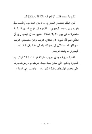 ‫ﺘﻘﺩﻡ ﻴﺎ ﻤﺤﻤﺩ ﻓﺄﻨﺕ ﻻ ﺘﻌﺭﻑ ﻤﺎﺫﺍ ﻜﺎﻥ ﺒﺎﻨﺘﻅﺎﺭﻙ.‬
‫ﻜﺎﻥ ﺍﻟﻅﻠﻡ ﺒﺎﻨﺘﻅﺎﺭ ﺍﻟﺒﺤﻴﺭﻱ – ﻜـﺎﻥ ﺍﻟﺠﻨـﻭﺩ ﻭﺍﻟﻀـﺒﺎﻁ‬
‫ﻴﺘﺭﺒﺼﻭﻥ ﺒﻤﺤﻤﺩ ﺍﻟﺒﺤﻴﺭﻱ – ﺍﻗﺘﺎﺩﻭﻩ ﺇﻟﻰ ﻓﺭﻉ ﺃﻤـﻥ ﺍﻟﺩﻭﻟـﺔ‬
‫ﺒﺎﻟﺠﻴﺯﺓ – ﻓﻲ ﻴﻭﻡ ٠٢/٥/٧٨٩١. ﻁﻠﺒﻭﺍ ﻤـﻥ ﺍﻟﺒﺤﻴـﺭﻱ ﺃﻥ‬
‫ﻴﺤﻜﻲ ﻟﻬﻡ ﻜل ﺸﻲﺀ ﻋﻥ ﻤﺠﺩﻱ ﻏﺭﻴﺏ ﻭﻋﻥ ﻤﺼﻁﻔﻰ ﻏﺭﻴﺏ‬
‫– ﻭﻗﺎﻟﻭﺍ ﻟﻪ ﻋﺩ ﺍﻵﻥ ﺇﻟﻰ ﻤﻨﺯﻟﻙ ﻭﺘﻌﺎﻟﻰ ﻏ ‪‬ﺍ ﻭﻓﻲ ﺍﻟﻐﺩ ﺫﻫـﺏ‬
               ‫ﺩ‬
                                ‫ﺍﻟﺒﺤﻴﺭﻱ – ﻭﻟﻜﻨﻪ ﻟﻡ ﻴﻌﺩ.‬
‫ﺃﺨﺫﻭﺍ ﺴﻴﺎﺭﺓ ﻤﺠﺩﻱ ﻏﺭﻴﺏ ﻤﺎﺭﻜﺔ ﻓﻴـﺎﺕ ٤٢١ ﺃﺭﻜﺒـﻭﻩ‬
‫ﺍﻟﺴﻴﺎﺭﺓ ﻭﺫﻫﺒﻭﺍ ﺇﻟﻰ ﻤﻜﺎﻥ ﺒﻌﻴﺩ ﺤﻴﺙ ﻋﺭﻀـﻭﻩ ﻭﻋﺭﻀـﻭﻫﺎ‬
‫ﻋﻠﻰ ﺒﻌﺽ ﺍﻷﺸﺨﺎﺹ ﻓﻘﺎﻟﻭﺍ ﻟﻴﺱ ﻫﻭ – ﻭﻟﻴﺴﺕ ﻫﻲ ﺍﻟﺴﻴﺎﺭﺓ.‬




                      ‫- ٥٠١ -‬
 