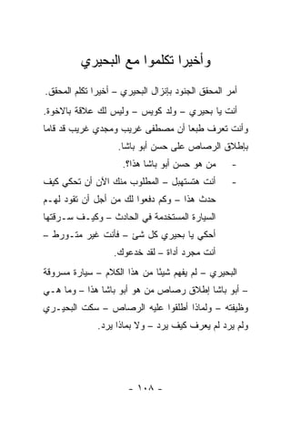 ‫ﻭﺃﺨﻴ ‪‬ﺍ ﺘﻜﻠﻤﻭﺍ ﻤﻊ ﺍﻟﺒﺤﻴﺭﻱ‬
                             ‫ﺭ‬
‫ﺃﻤﺭ ﺍﻟﻤﺤﻘﻕ ﺍﻟﺠﻨﻭﺩ ﺒﺈﻨﺯﺍل ﺍﻟﺒﺤﻴﺭﻱ – ﺃﺨﻴ ‪‬ﺍ ﺘﻜﻠﻡ ﺍﻟﻤﺤﻘﻕ.‬
              ‫ﺭ‬
‫ﺃﻨﺕ ﻴﺎ ﺒﺤﻴﺭﻱ – ﻭﻟﺩ ﻜﻭﻴﺱ – ﻭﻟﻴﺱ ﻟﻙ ﻋﻼﻗﺔ ﺒﺎﻻﺨﻭﺓ.‬
‫ﻭﺃﻨﺕ ﺘﻌﺭﻑ ﻁﺒ ‪‬ﺎ ﺃﻥ ﻤﺼﻁﻔﻰ ﻏﺭﻴﺏ ﻭﻤﺠﺩﻱ ﻏﺭﻴﺏ ﻗﺩ ﻗﺎﻤﺎ‬
                                  ‫ﻌ‬
                    ‫ﺒﺈﻁﻼﻕ ﺍﻟﺭﺼﺎﺹ ﻋﻠﻰ ﺤﺴﻥ ﺃﺒﻭ ﺒﺎﺸﺎ.‬
                     ‫ﻤﻥ ﻫﻭ ﺤﺴﻥ ﺃﺒﻭ ﺒﺎﺸﺎ ﻫﺫﺍ؟.‬       ‫-‬
‫ﺃﻨﺕ ﻫﺘﺴﺘﻬﺒل – ﺍﻟﻤﻁﻠﻭﺏ ﻤﻨﻙ ﺍﻵﻥ ﺃﻥ ﺘﺤﻜﻲ ﻜﻴﻑ‬           ‫-‬
‫ﺤﺩﺙ ﻫﺫﺍ – ﻭﻜﻡ ﺩﻓﻌﻭﺍ ﻟﻙ ﻤﻥ ﺃﺠل ﺃﻥ ﺘﻘﻭﺩ ﻟﻬـﻡ‬
‫ﺍﻟﺴﻴﺎﺭﺓ ﺍﻟﻤﺴﺘﺨﺩﻤﺔ ﻓﻲ ﺍﻟﺤﺎﺩﺙ – ﻭﻜﻴـﻑ ﺴـﺭﻗﺘﻬﺎ‬
‫ﺃﺤﻜﻲ ﻴﺎ ﺒﺤﻴﺭﻱ ﻜل ﺸﺊ – ﻓﺄﻨﺕ ﻏﻴﺭ ﻤﺘـﻭﺭﻁ –‬
                   ‫ﺃﻨﺕ ﻤﺠﺭﺩ ﺃﺩﺍﺓ – ﻟﻘﺩ ﺨﺩﻋﻭﻙ.‬
‫ﺍﻟﺒﺤﻴﺭﻱ – ﻟﻡ ﻴﻔﻬﻡ ﺸﻴ ًﺎ ﻤﻥ ﻫﺫﺍ ﺍﻟﻜﻼﻡ – ﺴﻴﺎﺭﺓ ﻤﺴﺭﻭﻗﺔ‬
                             ‫ﺌ‬
‫– ﺃﺒﻭ ﺒﺎﺸﺎ ﺇﻁﻼﻕ ﺭﺼﺎﺹ ﻤﻥ ﻫﻭ ﺃﺒﻭ ﺒﺎﺸﺎ ﻫﺫﺍ – ﻭﻤﺎ ﻫـﻲ‬
‫ﻭﻅﻴﻔﺘﻪ – ﻭﻟﻤﺎﺫﺍ ﺃﻁﻠﻘﻭﺍ ﻋﻠﻴﻪ ﺍﻟﺭﺼﺎﺹ – ﺴﻜﺕ ﺍﻟﺒﺤﻴـﺭﻱ‬
              ‫ﻭﻟﻡ ﻴﺭﺩ ﻟﻡ ﻴﻌﺭﻑ ﻜﻴﻑ ﻴﺭﺩ – ﻭﻻ ﺒﻤﺎﺫﺍ ﻴﺭﺩ.‬




                       ‫- ٨٠١ -‬
 