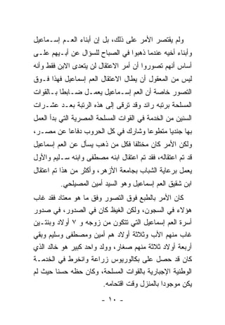 ‫ﻭﻟﻡ ﻴﻘﺘﺼﺭ ﺍﻷﻤﺭ ﻋﻠﻰ ﺫﻟﻙ، ﺒل ﺇﻥ ﺃﺒﻨﺎﺀ ﺍﻟﻌـﻡ ﺇﺴـﻤﺎﻋﻴل‬
‫ﻭﺃﺒﻨﺎﺀ ﺃﺨﻴﻪ ﻋﻨﺩﻤﺎ ﺫﻫﺒﻭﺍ ﻓﻲ ﺍﻟﺼﺒﺎﺡ ﻟﻠﺴﺅﺍل ﻋﻥ ﺃﺒـﻴﻬﻡ ﻋﻠـﻰ‬
‫ﺃﺴﺎﺱ ﺃﻨﻬﻡ ﺘﺼﻭﺭﻭﺍ ﺃﻥ ﺃﻤﺭ ﺍﻻﻋﺘﻘﺎل ﻟﻥ ﻴﺘﻌﺩﻯ ﺍﻻﺒﻥ ﻓﻘﻁ ﻭﺃﻨﻪ‬
‫ﻟﻴﺱ ﻤﻥ ﺍﻟﻤﻌﻘﻭل ﺃﻥ ﻴﻁﺎل ﺍﻻﻋﺘﻘﺎل ﺍﻟﻌﻡ ﺇﺴﻤﺎﻋﻴل ﻓﻬﺫﺍ ﻓـﻭﻕ‬
‫ﺍﻟﺘﺼﻭﺭ ﺨﺎﺼﺔ ﺃﻥ ﺍﻟﻌﻡ ﺇﺴـﻤﺎﻋﻴل ﻴﻌﻤـل ﻀـﺎﺒﻁﺎ ﺒـﺎﻟﻘﻭﺍﺕ‬
          ‫ﹰ‬
‫ﺍﻟﻤﺴﻠﺤﺔ ﺒﺭﺘﺒﻪ ﺭﺍﺌﺩ ﻭﻗﺩ ﺘﺭﻗﻰ ﺇﻟﻰ ﻫﺫﻩ ﺍﻟﺭﺘﺒﺔ ﺒﻌـﺩ ﻋﺸـﺭﺍﺕ‬
‫ﺍﻟﺴﻨﻴﻥ ﻤﻥ ﺍﻟﺨﺩﻤﺔ ﻓﻲ ﺍﻟﻘﻭﺍﺕ ﺍﻟﻤﺴﻠﺤﺔ ﺍﻟﻤﺼﺭﻴﺔ ﺍﻟﺘﻲ ﺒﺩﺃ ﺍﻟﻌﻤل‬
‫ﺒﻬﺎ ﺠﻨﺩﻴﺎ ﻤﺘﻁﻭ ‪‬ﺎ ﻭﺸﺎﺭﻙ ﻓﻲ ﻜل ﺍﻟﺤﺭﻭﺏ ﺩﻓﺎ ‪‬ﺎ ﻋﻥ ﻤﺼـﺭ،‬
          ‫ﻋ‬                         ‫ﻋ‬
‫ﻭﻟﻜﻥ ﺍﻷﻤﺭ ﻜﺎﻥ ﻤﺨﺘﻠ ﹰﺎ ﻓﻜل ﻤﻥ ﺫﻫﺏ ﻴﺴﺄل ﻋﻥ ﺍﻟﻌﻡ ﺇﺴﻤﺎﻋﻴل‬
                                 ‫ﻔ‬
‫ﻗﺩ ﺘﻡ ﺍﻋﺘﻘﺎﻟﻪ، ﻓﻘﺩ ﺘﻡ ﺍﻋﺘﻘﺎل ﺍﺒﻨﻪ ﻤﺼﻁﻔﻰ ﻭﺍﺒﻨﻪ ﺴـﻠﻴﻡ ﻭﺍﻷﻭل‬
‫ﻴﻌﻤل ﺒﺭﻋﺎﻴﺔ ﺍﻟﺸﺒﺎﺏ ﺒﺠﺎﻤﻌﺔ ﺍﻷﺯﻫﺭ، ﻭﺃﻜﺜﺭ ﻤﻥ ﻫﺫﺍ ﺘﻡ ﺍﻋﺘﻘﺎل‬
         ‫ﺍﺒﻥ ﺸﻘﻴﻕ ﺍﻟﻌﻡ ﺇﺴﻤﺎﻋﻴل ﻭﻫﻭ ﺍﻟﺴﻴﺩ ﺃﻤﻴﻥ ﺍﻟﻤﺼﻴﻠﺤﻲ.‬
‫ﻜﺎﻥ ﺍﻷﻤﺭ ﺒﺎﻟﻁﺒﻊ ﻓﻭﻕ ﺍﻟﺘﺼﻭﺭ ﻭﻓﻕ ﻤﺎ ﻫﻭ ﻤﻌﺘﺎﺩ ﻓﻘﺩ ﻏﺎﺏ‬
‫ﻫﺅﻻﺀ ﻓﻲ ﺍﻟﺴﺠﻭﻥ، ﻭﻟﻜﻥ ﺍﻟﻐﻴﻅ ﻜﺎﻥ ﻓﻲ ﺍﻟﺼﺩﻭﺭ، ﻓﻲ ﺼﺩﻭﺭ‬
‫ﺃﺴﺭﺓ ﺍﻟﻌﻡ ﺇﺴﻤﺎﻋﻴل ﺍﻟﺘﻲ ﺘﺘﻜﻭﻥ ﻤﻥ ﺯﻭﺠﻪ ﻭ ٧ ﺃﻭﻻﺩ ﻭﺒﻨﺘـﻴﻥ‬
‫ﻏﺎﺏ ﻤﻨﻬﻡ ﺍﻷﺏ ﻭﺜﻼﺜﺔ ﺃﻭﻻﺩ ﻫﻡ ﺃﻤﻴﻥ ﻭﻤﺼﻁﻔﻰ ﻭﺴﻠﻴﻡ ﻭﺒﻘﻲ‬
‫ﺃﺭﺒﻌﺔ ﺃﻭﻻﺩ ﺜﻼﺜﺔ ﻤﻨﻬﻡ ﺼﻐﺎﺭ، ﻭﻭﻟﺩ ﻭﺍﺤﺩ ﻜﺒﻴﺭ ﻫﻭ ﺨﺎﻟﺩ ﺍﻟﺫﻱ‬
‫ﻜﺎﻥ ﻗﺩ ﺤﺼل ﻋﻠﻰ ﺒﻜﺎﻟﻭﺭﻴﻭﺱ ﺯﺭﺍﻋﺔ ﻭﺍﻨﺨﺭﻁ ﻓﻲ ﺍﻟﺨﺩﻤـﺔ‬
‫ﺍﻟﻭﻁﻨﻴﺔ ﺍﻹﺠﺒﺎﺭﻴﺔ ﺒﺎﻟﻘﻭﺍﺕ ﺍﻟﻤﺴﻠﺤﺔ، ﻭﻜﺎﻥ ﺤﻅﻪ ﺤﺴ ﹰﺎ ﺤﻴﺙ ﻟﻡ‬
         ‫ﻨ‬
                         ‫ﻴﻜﻥ ﻤﻭﺠﻭ ‪‬ﺍ ﺒﺎﻟﻤﻨﺯل ﻭﻗﺕ ﺍﻗﺘﺤﺎﻤﻪ.‬
                                               ‫ﺩ‬
                        ‫- ٠١ -‬
 