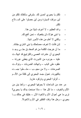 ‫ﺘﻜﻠﻡ ﻴﺎ ﺒﺤﻴﺭﻱ ﺃﺤﺴﻥ ﻟﻙ. ﺒﺸﺭﻓﻲ ﺴﺄﻨﻘﺫﻙ ﺘﻜﻠﻡ ﻤﻥ‬       ‫-‬
‫ﺃﻴﻥ ﺴﺭﻗﺕ ﺍﻟﺴﻴﺎﺭﺓ ﻭﻤﻥ ﺃﻴﻥ ﺤﺼﻠﻭﺍ ﻋﻠﻰ ﺍﻟﺴـﻼﺡ‬
                                          ‫ﺘﻜﻠﻡ.‬
           ‫ﻭﺍﷲ ﺍﻟﻌﻅﻴﻡ – ﻻ ﺃﻋﺭﻑ ﺸﻴ ًﺎ ﻤﻥ ﻫﺫﺍ.‬
                    ‫ﺌ‬                             ‫-‬
        ‫ﻴﺎ ﺍﺒﻨﻲ ﻫﺅﻻﺀ ﻟﻥ ﻴﻨﻔﻌﻭﻙ – ﻨﺤﻥ ﺃﻨﻔﻊ ﻟﻙ.‬     ‫-‬
             ‫ﻭﻟﻜﻨﻲ ﻻ ﺃﻋﻠﻡ ﻤﻥ ﻫﺫﻩ ﺍﻷﻤﻭﺭ ﺸﻴ ًﺎ.‬
               ‫ﺌ‬                                  ‫-‬
‫ﺇﺫﻥ ﻓﺄﻨﺕ ﻻ ﺘﻌﺭﻑ ﻤﺼﻠﺤﺘﻙ ﻴﺎ ﺒﻨﻲ ﺍﺸﺘﺭﻱ ﺠﻠﺩﻙ.‬         ‫-‬
‫ﻤﺎ ﺃﻥ ﺨﺭﺠﺕ ﺍﻟﻜﻠﻤﺔ ﻤﻥ ﻓﻡ ﺍﻟﻤﺤﻘـﻕ ﺤﺘـﻰ ﻭﺠـﺩ‬         ‫-‬
‫ﺍﻟﺒﺤﻴﺭﻱ ﺃﻥ ﻋﺸﺭﺍﺕ ﺍﻟﻌﺼﻲ ﻭﺍﻟﻜﺭﺍﺒﻴﺞ ﻗﺩ ﺍﻨﻬﺎﻟـﺕ‬
‫ﻋﻠﻴﻪ – ﺠﺭﺩﻭﻩ ﻤﻥ ﺍﻟﺸﻭﺭﺕ ﺍﻟﺫﻱ ﻴﻐﻁﻲ ﻋﻭﺭﺘﻪ –‬
‫ﻋﻠﻘﻭﻩ ﻋﻠﻰ ﺍﻟﺒﺎﺏ – ﻭﺍﻨﻬﺎﻟﺕ ﺍﻟﻀﺭﺒﺎﺕ – ﻭﺘﻭﺍﻟـﺕ‬
‫ﺍﻟﺼﺭﺨﺎﺕ – ﻭﻻ ﻤﻥ ﻤﺠﻴـﺏ – ﻤﺸـﻁﻭﺍ ﺠﺴـﺩﻩ‬
‫ﺒﺎﻟﻜﻬﺭﺒﺎﺀ. ﺘﺤﻭل ﺠﺴﺩ ﺍﻟﺒﺤﻴﺭﻱ ﺇﻟﻰ ﻜﺘﻠﺔ ﻤﻥ ﺍﻷﻟـﻡ‬
                ‫– ﺃﻨﺯﻟﻭﺍ ﺍﻟﺒﺤﻴﺭﻱ ﻭﺘﺭﻜﻭﻩ ﻋﺎﺭ ‪‬ﺎ.‬
                  ‫ﻴ‬
‫ﻤﺭ ﻋﺩﺩ ﻤﻥ ﺍﻟﺴﺎﻋﺎﺕ ﻻ ﻴﻌﺭﻓﻬﺎ ﺍﻟﺒﺤﻴﺭﻱ – ﻭﺃﺨﺫ ﻴﺌﻥ ﻤﻥ‬
‫ﺍﻷﻟﻡ ﻭﺍﻟﺨﻭﻑ – ﻤﺎ ﻜل ﻫﺫﺍ – ﻤﺎﺫﺍ ﺼﻨﻌﺕ ﻴﺩﺍﻙ ﻴﺎ ﺒﺤﻴﺭﻱ؟‬
‫ﺘﺭﻯ ﻤﺎ ﻫﻲ ﺃﺤﻭﺍل ﺍﻷﻡ ﻭﺍﻻﺨﻭﺓ ﺍﻵﻥ – ﺨﻠﻴﻙ ﻓﻲ ﺤﺎﻟﻙ ﻴـﺎ‬
        ‫ﺒﺤﻴﺭﻱ – ﻭﻫل ﻫﺫﺍ ﻭﻗﺕ ﺍﻟﺘﻔﻜﻴﺭ ﻓﻲ ﺍﻷﻡ ﻭﺍﻻﺨﻭﺓ؟.‬


                      ‫- ٩٠١ -‬
 