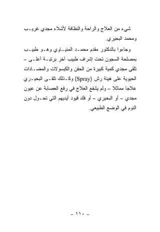 ‫ﺸﻲﺀ ﻤﻥ ﺍﻟﻌﻼﺝ ﻭﺍﻟﺭﺍﺤﺔ ﻭﺍﻟﻨﻅﺎﻓﺔ ﻷﺸﻼﺀ ﻤﺠﺩﻱ ﻏﺭﻴـﺏ‬
                                     ‫ﻭﻤﺤﻤﺩ ﺍﻟﺒﺤﻴﺭﻱ.‬
‫ﻭﺠﺎﺀﻭﺍ ﺒﺎﻟﺩﻜﺘﻭﺭ ﻤﻘﺩﻡ ﻤﺤﻤـﺩ ﺍﻟﻤﻨﻴـﺎﻭﻱ ﻭﻫـﻭ ﻁﺒﻴـﺏ‬
‫ﺒﻤﺼﻠﺤﺔ ﺍﻟﺴﺠﻭﻥ ﺘﺤﺕ ﺇﺸﺭﺍﻑ ﻁﺒﻴﺏ ﺁﺨﺭ ﺒﺭﺘﺒـﺔ ﺃﻋﻠـﻰ –‬
‫ﺘﻠﻘﻰ ﻤﺠﺩﻱ ﻜﻤﻴﺔ ﻜﺒﻴﺭﺓ ﻤﻥ ﺍﻟﺤﻘﻥ ﻭﺍﻟﻜﺒﺴﻭﻻﺕ ﻭﺍﻟﻤﻀـﺎﺩﺍﺕ‬
‫ﺍﻟﺤﻴﻭﻴﺔ ﻋﻠﻰ ﻫﻴﺌﺔ ﺭﺵ )‪ (Spray‬ﻭﻜـﺫﻟﻙ ﺘﻠﻘـﻰ ﺍﻟﺒﺤﻴـﺭﻱ‬
‫ﻋﻼ ‪‬ﺎ ﻤﻤﺎﺜﻼ – ﻭﻟﻡ ﻴﺸﻔﻊ ﺍﻟﻌﻼﺝ ﻓﻲ ﺭﻓﻊ ﺍﻟﻌﺼﺎﺒﺔ ﻋﻥ ﻋﻴﻭﻥ‬
                                        ‫ﹰ‬      ‫ﺠ‬
‫ﻤﺠﺩﻱ – ﺃﻭ ﺍﻟﺒﺤﻴﺭﻱ – ﺃﻭ ﻓﻙ ﻗﻴﻭﺩ ﺃﻴﺩﻴﻬﻡ ﺍﻟﺘﻲ ﺘﺤـﻭل ﺩﻭﻥ‬
                             ‫ﺍﻟﻨﻭﻡ ﻓﻲ ﺍﻟﻭﻀﻊ ﺍﻟﻁﺒﻴﻌﻲ.‬




                     ‫- ٠١١ -‬
 