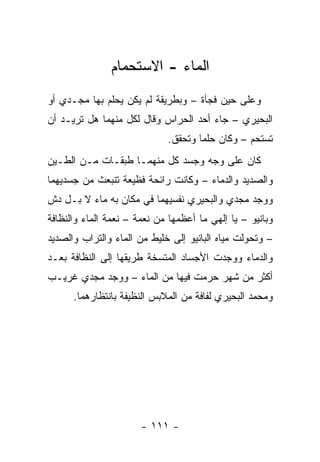 ‫ﺍﻟﻤﺎﺀ - ﺍﻻﺴﺘﺤﻤﺎﻡ‬
‫ﻭﻋﻠﻰ ﺤﻴﻥ ﻓﺠﺄﺓ – ﻭﺒﻁﺭﻴﻘﺔ ﻟﻡ ﻴﻜﻥ ﻴﺤﻠﻡ ﺒﻬﺎ ﻤﺠـﺩﻱ ﺃﻭ‬
‫ﺍﻟﺒﺤﻴﺭﻱ – ﺠﺎﺀ ﺃﺤﺩ ﺍﻟﺤﺭﺍﺱ ﻭﻗﺎل ﻟﻜل ﻤﻨﻬﻤﺎ ﻫل ﺘﺭﻴـﺩ ﺃﻥ‬
                             ‫ﺘﺴﺘﺤﻡ – ﻭﻜﺎﻥ ﺤﻠ ‪‬ﺎ ﻭﺘﺤﻘﻕ.‬
                                     ‫ﻤ‬
‫ﻜﺎﻥ ﻋﻠﻰ ﻭﺠﻪ ﻭﺠﺴﺩ ﻜل ﻤﻨﻬﻤـﺎ ﻁﺒﻘـﺎﺕ ﻤـﻥ ﺍﻟﻁـﻴﻥ‬
‫ﻭﺍﻟﺼﺩﻴﺩ ﻭﺍﻟﺩﻤﺎﺀ – ﻭﻜﺎﻨﺕ ﺭﺍﺌﺤﺔ ﻓﻅﻴﻌﺔ ﺘﻨﺒﻌﺙ ﻤﻥ ﺠﺴﺩﻴﻬﻤﺎ‬
‫ﻭﻭﺠﺩ ﻤﺠﺩﻱ ﻭﺍﻟﺒﺤﻴﺭﻱ ﻨﻔﺴﻴﻬﻤﺎ ﻓﻲ ﻤﻜﺎﻥ ﺒﻪ ﻤﺎﺀ ﻻ ﺒـل ﺩﺵ‬
‫ﻭﺒﺎﻨﻴﻭ – ﻴﺎ ﺇﻟﻬﻲ ﻤﺎ ﺃﻋﻅﻤﻬﺎ ﻤﻥ ﻨﻌﻤﺔ – ﻨﻌﻤﺔ ﺍﻟﻤﺎﺀ ﻭﺍﻟﻨﻅﺎﻓﺔ‬
‫– ﻭﺘﺤﻭﻟﺕ ﻤﻴﺎﻩ ﺍﻟﺒﺎﻨﻴﻭ ﺇﻟﻰ ﺨﻠﻴﻁ ﻤﻥ ﺍﻟﻤﺎﺀ ﻭﺍﻟﺘﺭﺍﺏ ﻭﺍﻟﺼﺩﻴﺩ‬
‫ﻭﺍﻟﺩﻤﺎﺀ ﻭﻭﺠﺩﺕ ﺍﻷﺠﺴﺎﺩ ﺍﻟﻤﺘﺴﺨﺔ ﻁﺭﻴﻘﻬﺎ ﺇﻟﻰ ﺍﻟﻨﻅﺎﻓﺔ ﺒﻌـﺩ‬
‫ﺃﻜﺜﺭ ﻤﻥ ﺸﻬﺭ ﺤﺭﻤﺕ ﻓﻴﻬﺎ ﻤﻥ ﺍﻟﻤﺎﺀ – ﻭﻭﺠﺩ ﻤﺠﺩﻱ ﻏﺭﻴـﺏ‬
      ‫ﻭﻤﺤﻤﺩ ﺍﻟﺒﺤﻴﺭﻱ ﻟﻔﺎﻓﺔ ﻤﻥ ﺍﻟﻤﻼﺒﺱ ﺍﻟﻨﻅﻴﻔﺔ ﺒﺎﻨﺘﻅﺎﺭﻫﻤﺎ.‬




                       ‫- ١١١ -‬
 