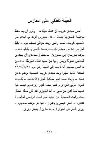 ‫ﺍﻟﺤﻴﻠﺔ ﺘﻨﻁﻠﻲ ﻋﻠﻰ ﺍﻟﺤﺎﺭﺱ‬
‫ﺃﺤﺱ ﻤﺠﺩﻱ ﻏﺭﻴﺏ ﺃﻥ ﻫﻨﺎﻙ ﺸﻴ ًﺎ ﻤﺎ.. ﻭﻗﺭﺭ ﺃﻥ ﻴﺤـﺘﻔﻅ‬
                     ‫ﺌ‬
‫ﺒﻤﻼﺒﺴﺔ ﺍﻟﻤﻤﺘﺯﺠﺔ ﺒﺩﻤﺎﺌﻪ – ﻗﺎل ﻟﻠﺤﺎﺭﺱ ﺃﺘﺭﻙ ﻟﻲ ﺍﻟﻤﻼﺒـﺱ‬
‫ﻷﻀﻌﻬﺎ ﻜﻭﺴﺎﺩﺓ ﺘﺤﺕ ﺭﺃﺴﻲ ﻭﺒﻌﺩ ﺤﻭﺍﻟﻲ ﻨﺼﻑ ﻴﻭﻡ – ﺃﻴﻘﻅ‬
‫ﺍﻟﺤﺭﺍﺱ ﻜﻼ ﻤﻥ ﻤﺠﺩﻱ ﻏﺭﻴﺏ ﻭﻤﺤﻤﺩ ﺍﻟﺒﺤﻴﺭﻱ ﻭﻗﺎﻟﻭﺍ ﻟﻬﻤـﺎ‬
                                        ‫ﹰ‬
‫ﺴﻭﻑ ﺘﺨﺭﺠﺎﻥ ﺇﻟﻰ ﻤﺄﻤﻭﺭﻴﺔ. ﺍﺴـﺘﻁﺎﻉ ﻤﺠـﺩﻱ ﺃﻥ ﻴﺨﻔـﻲ‬
‫ﺍﻟﻤﻼﺒﺱ ﺍﻟﻤﻠﻭﺜﺔ ﻭﻴﺨﺭﺝ ﺒﻬﺎ ﻤﻥ ﻤﻌﻬﺩ ﺃﻤﻨﺎﺀ ﺍﻟﺸﺭﻁﺔ – ﻜـﺎﻥ‬
‫ﻗﺩ ﺃﺤﺱ ﺒﺤﺎﺴﺘﻪ ﺃﻨﻪ ﺫﺍﻫﺏ ﺇﻟﻰ ﺍﻟﻨﻴﺎﺒﺔ ﻭﻓﻲ ﻴﻭﻡ ٦١/٦/٧٨٩١‬
‫ﺍﻟﺴﺎﻋﺔ ﺍﻟﺜﺎﻨﻴﺔ ﻅﻬ ‪‬ﺍ ﻭﺠﺩ ﻤﺠﺩﻱ ﻏﺭﻴﺏ ﺍﻟﻌﺼﺎﺒﺔ ﺘﺭﺘﻔﻊ ﻋـﻥ‬
                                 ‫ﺭ‬
‫ﻋﻴﻨﻴﻪ – ﻭﻭﺠﺩ ﻨﻔﺴﻪ ﺃﻤﺎﻡ ﻤﺤﻜﻤﺔ ﺍﻟﺠﻴﺯﺓ ﺍﻻﺒﺘﺩﺍﺌﻴﺔ – ﻜﺎﻨـﺕ‬
‫ﺍﻟﻤﺭﺓ ﺍﻷﻭﻟﻰ ﺍﻟﺘﻲ ﺘﺭﻯ ﻓﻴﻬﺎ ﻋﻴﻨﺎﻩ ﺍﻟﻨﻭﺭ ﻭﺘﺭﺘﻔـﻊ ﺍﻟﻌﺼـﺎﺒﺔ‬
‫ﻋﻨﻬﻤﺎ ﻤﻨﺫ ﺃﻜﺜﺭ ﻤﻥ ﺸﻬﺭ – ﺃﻤﺎ ﺍﻟﺒﺤﻴﺭﻱ ﻓﻘﺩ ﻜﺎﻥ ﺤﻅﻪ ﺃﻓﻀل‬
‫ﺤﻴﺙ ﺭﻓﻌﺕ ﺍﻟﻌﺼﺎﺒﺔ ﻋﻥ ﻋﻴﻨﻴﻪ ﺃﻤﺎﻡ ﺍﻟﺒﺎﺏ ﺍﻟﺭﺌﻴﺴﻲ ﻟﺠﺎﻤﻌـﺔ‬
‫ﺍﻟﻘﺎﻫﺭﺓ – ﺃﺤﺱ ﺍﻟﺒﺤﻴﺭﻱ ﺒﺎﻟﻔﺭﺡ – ﻓﻬﺎ ﻫﻭ ﻴﺭﻜﺏ ﺴـﻴﺎﺭﺓ –‬
      ‫ﻭﻴﺭﻯ ﺍﻟﻨﺎﺱ ﻓﻲ ﺍﻟﺸﻭﺍﺭﻉ – ﺇﻨﻪ ﻤﺎ ﻴﺯﺍل ﻴﻌﻴﺵ ﻭﻴﺭﻯ.‬




                      ‫- ٢١١ -‬
 