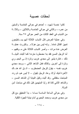 ‫ﻟﺤﻅﺎﺕ ﻋﺼﻴﺒﺔ‬
‫ﻜﺎﻨﻭﺍ ﺨﻤﺴﺔ ﺸﻬﻭﺩ – ﺃﺤﺩﻫﻡ ﻓﻲ ﺤﻭﺍﻟﻲ ﺍﻟﺨﺎﻤﺴﺔ ﻭﺍﻟﺴﺘﻴﻥ‬
‫ﻤﻥ ﻋﻤﺭﻩ – ﻭﺍﻟﺜﺎﻨﻲ ﻓﻲ ﺤﻭﺍﻟﻲ ﺍﻟﺨﺎﻤﺴﺔ ﻭﺍﻟﺜﻼﺜﻴﻥ – ﻭﺜﻼﺜـﺔ‬
      ‫ﻤﻥ ﺍﻟﺸﺒﺎﺏ ﻓﻲ ﺍﻟﻌﻘﺩ ﺍﻟﺜﺎﻟﺙ ﻤﻥ ﺍﻟﻌﻤﺭ ﺤﻭﺍﻟﻲ ٥٢ ﺴﻨﺔ.‬
‫ﻭﻓﻲ ﻋﻤﻠﻴﺔ ﺍﻟﻌﺭﺽ ﻗﺎل ﺍﻟﺸﺒﺎﺏ ﺍﻟﺜﻼﺜﺔ ﺃﻨﻬﻡ ﻴﺴـﺘﻁﻴﻌﻭﻥ‬
‫ﺘﻤﻴﻴﺯ ﺍﻟﻘﺎﺘل ﺘﻤﺎ ‪‬ﺎ.. ﻭﺇﻨﻪ ﻟﻴﺱ ﺒﻴﻥ ﻫﺅﻻﺀ.. ﻭﺘﻜﺭﺭﺕ ﻋﻤﻠﻴـﺔ‬
                                     ‫ﻤ‬
‫ﺍﻟﻌﺭﺽ ﻋﺩﺓ ﻤﺭﺍﺕ – ﻭﺃﺼﺭ ﺍﻟﺸﺒﺎﺏ ﺍﻟﺜﻼﺜﺔ ﻋﻠﻰ ﻤـﻭﻗﻔﻬﻡ –‬
‫ﺃﻤﺎ ﺍﻟﺭﺠل ﺍﻟﻤﺴﻥ ﻓﻘﺩ ﺒﺩﺍ ﻤﻀﻁﺭ ‪‬ﺎ ﻤﺘﺭﺩ ‪‬ﺍ ﻜﻤﺎ ﺃﺜﺒﺘﺕ ﺍﻟﻨﻴﺎﺒـﺔ‬
                    ‫ﺩ‬       ‫ﺒ‬
‫ﺫﻟﻙ – ﻓﺘﺎﺭﺓ ﻴﺸﻴﺭ ﺇﻟﻰ ﻤﺠﺩﻱ ﻏﺭﻴﺏ ﻭﺘﺎﺭﺓ ﺇﻟـﻰ ﺍﻟﺒﺤﻴـﺭﻱ‬
‫ﻭﺘﺎﺭﺓ ﺇﻟﻰ ﺁﺨﺭﻴﻥ. ﻭﻜﺫﻟﻙ ﻓﻌل ﺍﻟﺸﺎﻫﺩ ﺍﻟﺜﺎﻨﻲ – ﻭﻭﺠﺩ ﻤﺠﺩﻱ‬
‫ﻏﺭﻴﺏ ﻨﻔﺴﻪ – ﻴﻘﻭل ﻟﻠﺭﺠل ﺍﻟﻤﻀﻁﺭﺏ – ﺍﺘـﻕ ﺍﷲ ﻫﻨـﺎﻙ‬
‫ﺍﻵﺨﺭﺓ ﻟﺩﻴﻙ ﺃﻭﻻﺩ ﻭﻋﺎﺩ ﺍﻟﺭﺠل ﻟﻴﻘﻭل – ﻻ ﻟﻴﺱ ﻫﻡ، ﺜﻡ ﺭﺩﺩ‬
‫ﺍﻟﻤﺒﺎﺤﺙ ﺴﺘﻘﺘﻠﻨﻲ. ﻭﻗﺩ ﺃﺜﺒﺕ ﻭﻜﻴل ﺍﻟﻨﻴﺎﺒﺔ ﺃﻥ ﺍﻟﺸﺎﻫﺩ ﺍﻟﻤﺴﻥ –‬
‫ﻭﺍﻟﺸﺎﻫﺩ ﺍﻟﺜﺎﻨﻲ ﻜﺎﻨﺎ ﻗﺩ ﺭﺃﻴﺎ ﺍﻟﻤﺘﻬﻤﻴﻥ ﻗﺒل ﺫﻟﻙ ﻓﻲ ﻤﺒﺎﺤﺙ ﺃﻤﻥ‬
                                                   ‫ﺍﻟﺩﻭﻟﺔ.‬
‫ﻭﻓﻲ ﺤﻭﺍﻟﻲ ﺍﻟﺴﺎﻋﺔ ﺍﻟﺴﺎﺩﺴﺔ ﻤﺴﺎﺀﺍ – ﺒﺩﺃ ﺍﻟﺘﺤﻘﻴﻕ ﻤﻊ ﻜل‬
                     ‫‪‬‬
  ‫ﻤﻥ ﻤﺠﺩﻱ ﻏﺭﻴﺏ ﻭﻤﺤﻤﺩ ﺍﻟﺒﺤﻴﺭﻱ ﺃﻤﺎﻡ ﻨﻴﺎﺒﺔ ﺍﻟﺠﻴﺯﺓ ﺍﻟﻜﻠﻴﺔ.‬

                        ‫- ٤١١ -‬
 