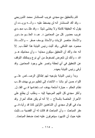 ‫ﻗﺎﻡ ﺒﺎﻟﺘﺤﻘﻴﻕ ﻤﻊ ﻤﺠﺩﻱ ﻏﺭﻴﺏ ﺍﻟﻤﺴﺘﺸﺎﺭ ﻤﺤﻤﺩ ﺍﻟﺸﻭﺭﺒﺠﻲ‬
‫– ﻭﻗﺩ ﺃﻜﺩ ﺍﻟﻤﺴﺘﺸﺎﺭ ﺃﻨﻪ ﻟﻥ ﻴﻀﻐﻁ ﻋﻠﻴﻪ – ﻭﺃﻨـﻪ ﻴﺭﻴـﺩﻩ ﺃﻥ‬
‫ﻴﻘﻭل ﻟﻪ ﺍﻟﺤﻘﻴﻘﺔ ﻜﺎﻤﻠﺔ ﻭﻻ ﻴﺨﺸﻰ ﺸﻴ ًﺎ – ﻭﻗﺩ ﻁﻠـﺏ ﻤﺠـﺩﻱ‬
                  ‫ﺌ‬
‫ﻏﺭﻴﺏ ﺤﻀﻭﺭ ﻜل ﻤﻥ ﺍﻟﻤﺤﺎﻤﻴﻥ ﺩ. ﻋﺒـﺩ ﺍﻟﺤﻠـﻴﻡ ﻤﻨـﺩﻭﺭ‬
‫ﻭﺍﻷﺴﺘﺎﺫ ﻤﻨﺘﺼﺭ ﺍﻟﺯﻴﺎﺕ ﻭﺍﻷﺴﺘﺎﺫ ﻴﻭﺴﻑ ﺼﻘﺭ – ﻭﺍﻷﺴـﺘﺎﺫ‬
‫ﻤﺤﻤﻭﺩ ﻋﺒﺩ ﺍﻟﺸﺎﻓﻲ. ﻭﻗﺩ ﺃﺜﺒﺕ ﺭﺌﻴﺱ ﺍﻟﻨﻴﺎﺒﺔ ﻫﺫﺍ ﺍﻟﻁﻠـﺏ. ﺇﻻ‬
‫ﺃﻨﻪ ﻋﺎﺩ ﻭﺃﻜﺩ ﺃﻥ ﺍﻟﺘﺤﻘﻴﻕ ﺴﻴﻜﻭﻥ ﻤﺤﺎﻴ ‪‬ﺍ – ﻭﺃﻥ ﻤﺤﺎﻤﻴﻙ ﻫـﻭ‬
                  ‫ﺩ‬
‫ﺍﷲ – ﻭﺃﻨﻙ ﻟﻥ ﺘﺘﻌﺭﺽ ﻟﻀﻐﻭﻁ ﻤﻥ ﺃﻱ ﻨﻭﻉ ﻭﻴﻤﻜﻨﻙ ﺍﻟﺘﻭﻗﻑ‬
‫ﻋﻥ ﺍﻟﺘﺤﻘﻴﻕ ﻓﻲ ﺃﻱ ﻟﺤﻅﺔ ﻭﺘﺼﺭ ﻋﻠﻰ ﻭﺠﻭﺩ ﺍﻟﻤﺤﺎﻤﻴﻥ. ﻭﻗﺩ‬
                                ‫ﺃﻭﻓﻰ ﺭﺌﻴﺱ ﺍﻟﻨﻴﺎﺒﺔ ﺒﻌﻬﺩﻩ.‬
‫ﻭﺒﺩﺃ ﺭﺌﻴﺱ ﺍﻟﻨﻴﺎﺒﺔ ﺒﺘﻭﺠﻴﻪ ﺘﻬﻡ ﺇﻁﻼﻕ ﺍﻟﺭﺼـﺎﺹ ﻋﻠـﻰ‬
‫ﺍﻟﻠﻭﺍﺀ ﺤﺴﻥ ﺃﺒﻭ ﺒﺎﺸﺎ – ﺍﻻﻨﺘﻤﺎﺀ ﺇﻟﻰ ﺘﻨﻅﻴﻡ ﺴﺭﻱ ﺒﻬﺩﻑ ﻗﻠـﺏ‬
‫ﻨﻅﺎﻡ ﺍﻟﺤﻜﻡ – ﺤﻴﺎﺯﺓ ﺃﺴﻠﺤﺔ ﺒﻬﺩﻑ ﺍﺴـﺘﺨﺩﺍﻤﻬﺎ ﻓـﻲ ﺍﻟﻘﺘـل.‬
‫ﻭﺃﻨﻜﺭ ﻤﺠﺩﻱ ﻜل ﺍﻟﺘﻬﻡ ﺍﻟﻤﻭﺠﻬﺔ ﺇﻟﻴﻪ – ﻭﻁﻠﺏ ﺃﻥ ﻴﻁﻠﻊ ﻋﻠﻰ‬
‫ﺍﻷﺤﺭﺍﺯ ﺍﻟﺨﺎﺼﺔ ﺒﺎﻟﺴﻼﺡ – ﺇﻻ ﺃﻨﻪ ﻟﻡ ﻴﻜﻥ ﻫﻨﺎﻙ ﺃﺤﺭﺍﺯ ﻭﻗﺩ‬
‫ﺠﺎﺀ ﻓﻲ ﺃﻗﻭﺍل ﻤﺠﺩﻱ ﺃﻥ ﺍﻟﺸﺎﻫﺩﻴﻥ ﺍﻷﻭﻟﻴﻥ ﻜﺎﻨﺎ ﻗﺩ ﺭﺃﻴﺎﻩ ﻓـﻲ‬
‫ﻤﻘﺭ ﺍﻟﻤﺒﺎﺤﺙ – ﻭﺃﻥ ﺍﻟﻤﺒﺎﺤﺙ ﻗﺩ ﻗﺎﻟﺕ ﻟﻪ ﺃﻥ ﺍﻟﻘﻀﻴﺔ ﺴـﺘﺜﺒﺕ‬
 ‫ﻋﻠﻴﻪ ﺤﻴﺙ ﺃﻥ ﺍﻟﺸﻬﻭﺩ ﺴﻴﺘﻌﺭﻓﻭﻥ ﻋﻠﻴﻪ ﺘﺤﺕ ﻀﻐﻁ ﺍﻟﻤﺒﺎﺤﺙ.‬


                      ‫- ٥١١ -‬
 