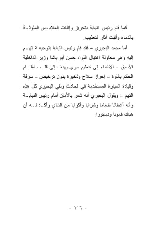 ‫ﻜﻤﺎ ﻗﺎﻡ ﺭﺌﻴﺱ ﺍﻟﻨﻴﺎﺒﺔ ﺒﺘﺤﺭﻴﺯ ﻭﺇﺜﺒﺎﺕ ﺍﻟﻤﻼﺒـﺱ ﺍﻟﻤﻠﻭﺜـﺔ‬
                              ‫ﺒﺎﻟﺩﻤﺎﺀ ﻭﺃﺜﺒﺕ ﺁﺜﺎﺭ ﺍﻟﺘﻌﺫﻴﺏ.‬
‫ﺃﻤﺎ ﻤﺤﻤﺩ ﺍﻟﺒﺤﻴﺭﻱ – ﻓﻘﺩ ﻗﺎﻡ ﺭﺌﻴﺱ ﺍﻟﻨﻴﺎﺒﺔ ﺒﺘﻭﺠﻴﻪ ٥ ﺘﻬـﻡ‬
‫ﺇﻟﻴﻪ ﻭﻫﻲ ﻤﺤﺎﻭﻟﺔ ﺍﻏﺘﻴﺎل ﺍﻟﻠﻭﺍﺀ ﺤﺴﻥ ﺃﺒﻭ ﺒﺎﺸﺎ ﻭﺯﻴﺭ ﺍﻟﺩﺍﺨﻠﻴﺔ‬
‫ﺍﻷﺴﺒﻕ – ﺍﻻﻨﺘﻤﺎﺀ ﺇﻟﻰ ﺘﻨﻅﻴﻡ ﺴﺭﻱ ﻴﻬﺩﻑ ﺇﻟﻰ ﻗﻠـﺏ ﻨﻅـﺎﻡ‬
‫ﺍﻟﺤﻜﻡ ﺒﺎﻟﻘﻭﺓ – ﺇﺤﺭﺍﺯ ﺴﻼﺡ ﻭﺫﺨﻴﺭﺓ ﺒﺩﻭﻥ ﺘﺭﺨﻴﺹ – ﺴﺭﻗﺔ‬
‫ﻭﻗﻴﺎﺩﺓ ﺍﻟﺴﻴﺎﺭﺓ ﺍﻟﻤﺴﺘﺨﺩﻤﺔ ﻓﻲ ﺍﻟﺤﺎﺩﺙ ﻭﻨﻔﻲ ﺍﻟﺒﺤﻴﺭﻱ ﻜل ﻫﺫﻩ‬
‫ﺍﻟﺘﻬﻡ – ﻭﻴﻘﻭل ﺍﻟﺒﺤﻴﺭﻱ ﺃﻨﻪ ﺸﻌﺭ ﺒﺎﻷﻤﺎﻥ ﺃﻤﺎﻡ ﺭﺌﻴﺱ ﺍﻟﻨﻴﺎﺒـﺔ‬
‫ﻭﺃﻨﻪ ﺃﻋﻁﺎﻨﺎ ﻁﻌﺎ ‪‬ﺎ ﻭﺸﺭﺍ ‪‬ﺎ ﻭﺃﻜﻭﺍﺒﺎ ﻤﻥ ﺍﻟﺸﺎﻱ ﻭﺃﻜـﺩ ﻟـﻪ ﺃﻥ‬
                       ‫‪‬‬       ‫ﺒ‬       ‫ﻤ‬
                                    ‫ﻫﻨﺎﻙ ﻗﺎﻨﻭ ﹰﺎ ﻭﺩﺴﺘﻭ ‪‬ﺍ.‬
                                      ‫ﺭ‬        ‫ﻨ‬




                       ‫- ٦١١ -‬
 