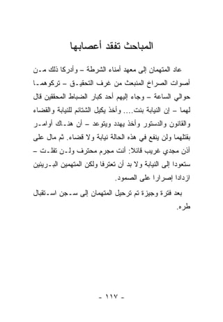 ‫ﺍﻟﻤﺒﺎﺤﺙ ﺘﻔﻘﺩ ﺃﻋﺼﺎﺒﻬﺎ‬
‫ﻋﺎﺩ ﺍﻟﻤﺘﻬﻤﺎﻥ ﺇﻟﻰ ﻤﻌﻬﺩ ﺃﻤﻨﺎﺀ ﺍﻟﺸﺭﻁﺔ – ﻭﺃﺩﺭﻜﺎ ﺫﻟﻙ ﻤـﻥ‬
‫ﺃﺼﻭﺍﺕ ﺍﻟﺼﺭﺍﺥ ﺍﻟﻤﻨﺒﻌﺙ ﻤﻥ ﻏﺭﻑ ﺍﻟﺘﺤﻘﻴـﻕ – ﺘﺭﻜﻭﻫﻤـﺎ‬
‫ﺤﻭﺍﻟﻲ ﺍﻟﺴﺎﻋﺔ – ﻭﺠﺎﺀ ﺇﻟﻴﻬﻡ ﺃﺤﺩ ﻜﺒﺎﺭ ﺍﻟﻀﺒﺎﻁ ﺍﻟﻤﺤﻘﻘﻴﻥ ﻗﺎل‬
‫ﻟﻬﻤﺎ – ﺇﻥ ﺍﻟﻨﻴﺎﺒﺔ ﺒﻨﺕ.... ﻭﺃﺨﺫ ﻴﻜﻴل ﺍﻟﺸﺘﺎﺌﻡ ﻟﻠﻨﻴﺎﺒﺔ ﻭﺍﻟﻘﻀﺎﺀ‬
‫ﻭﺍﻟﻘﺎﻨﻭﻥ ﻭﺍﻟﺩﺴﺘﻭﺭ ﻭﺃﺨﺫ ﻴﻬﺩﺩ ﻭﻴﺘﻭﻋﺩ – ﺃﻥ ﻫﻨـﺎﻙ ﺃﻭﺍﻤـﺭ‬
‫ﺒﻘﺘﻠﻬﻤﺎ ﻭﻟﻥ ﻴﻨﻔﻊ ﻓﻲ ﻫﺫﻩ ﺍﻟﺤﺎﻟﺔ ﻨﻴﺎﺒﺔ ﻭﻻ ﻗﻀﺎﺀ. ﺜﻡ ﻤﺎل ﻋﻠﻰ‬
‫ﺃﺫﻥ ﻤﺠﺩﻱ ﻏﺭﻴﺏ ﻗﺎﺌﻼ: ﺃﻨﺕ ﻤﺠﺭﻡ ﻤﺤﺘﺭﻑ ﻭﻟـﻥ ﺘﻔﻠـﺕ –‬
                             ‫ﹰ‬
‫ﺴﺘﻌﻭﺩﺍ ﺇﻟﻰ ﺍﻟﻨﻴﺎﺒﺔ ﻭﻻ ﺒﺩ ﺃﻥ ﺘﻌﺘﺭﻓﺎ ﻭﻟﻜﻥ ﺍﻟﻤﺘﻬﻤﻴﻥ ﺍﻟﺒـﺭﻴﺌﻴﻥ‬
                              ‫ﺍﺯﺩﺍﺩﺍ ﺇﺼﺭﺍ ‪‬ﺍ ﻋﻠﻰ ﺍﻟﺼﻤﻭﺩ.‬
                                           ‫ﺭ‬
‫ﺒﻌﺩ ﻓﺘﺭﺓ ﻭﺠﻴﺯﺓ ﺘﻡ ﺘﺭﺤﻴل ﺍﻟﻤﺘﻬﻤﺎﻥ ﺇﻟﻰ ﺴـﺠﻥ ﺍﺴـﺘﻘﺒﺎل‬
                                                     ‫ﻁﺭﻩ.‬




                        ‫- ٧١١ -‬
 