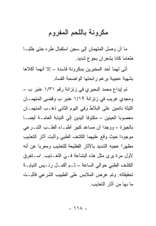 ‫ﻤﻜﺭﻭﻨﺔ ﺒﺎﻟﻠﺤﻡ ﺍﻟﻤﻔﺭﻭﻡ‬
‫ﻤﺎ ﺃﻥ ﻭﺼل ﺍﻟﻤﺘﻬﻤﺎﻥ ﺇﻟﻰ ﺴﺠﻥ ﺍﺴﺘﻘﺒﺎل ﻁﺭﻩ ﺤﺘﻰ ﻁﻠﺒـﺎ‬
                           ‫ﻁﻌﺎ ‪‬ﺎ ﻜﺎﻨﺎ ﻴﺸﻌﺭﺍﻥ ﺒﺠﻭﻉ ﺸﺩﻴﺩ.‬
                                                   ‫ﻤ‬
‫ﺃﺘﻰ ﻟﻬﻤﺎ ﺃﺤﺩ ﺍﻟﻤﺨﺒﺭﻴﻥ ﺒﻤﻜﺭﻭﻨﺔ ﻓﺎﺴﺩﺓ – ﺇﻻ ﺃﻨﻬﻤﺎ ﺃﻜﻼﻫﺎ‬
               ‫ﺒﺸﻬﻴﺔ ﻋﺠﻴﺒﺔ ﺒﺭﻏﻡ ﺭﺍﺌﺤﺘﻬﺎ ﺍﻟﻭﺍﻀﺤﺔ ﺍﻟﻔﺴﺎﺩ.‬
‫ﺘﻡ ﺇﻴﺩﺍﻉ ﻤﺤﻤﺩ ﺍﻟﺒﺤﻴﺭﻱ ﻓﻲ ﺯﻨﺯﺍﻨﺔ ﺭﻗﻡ ١٣/١ ﻋﻨﺒﺭ ﺏ –‬
‫ﻭﻤﺠﺩﻱ ﻏﺭﻴﺏ ﻓﻲ ﺯﻨﺯﺍﻨﺔ ٩١/١ ﻋﻨﺒﺭ ﺏ ﻭﻗﻀﻰ ﺍﻟﻤﺘﻬﻤـﺎﻥ‬
‫ﺍﻟﻠﻴﻠﺔ ﻨﺎﺌﻤﻴﻥ ﻋﻠﻰ ﺍﻟﺒﻼﻁ ﻭﻓﻲ ﺍﻟﻴﻭﻡ ﺍﻟﺜﺎﻨﻲ ﺫﻫـﺏ ﺍﻟﻤﺘﻬﻤـﺎﻥ‬
‫ﻤﻌﺼﻭﺒﺎ ﺍﻟﻌﻴﻨﻴﻥ – ﻤﻜﺘﻭﻓﺎ ﺍﻟﻴﺩﻴﻥ ﺇﻟﻰ ﺍﻟﻨﻴﺎﺒﺔ ﺍﻟﻌﺎﻤـﺔ ﺃﻴ ‪‬ـﺎ‬
  ‫ﻀ‬
‫ﺒﺎﻟﺠﻴﺯﺓ – ﻭﻭﺠﺩﺍ ﺃﻥ ﻤﺴﺎﻋﺩ ﻜﺒﻴﺭ ﺃﻁﺒـﺎﺀ ﺍﻟﻁـﺏ ﺍﻟﺸـﺭﻋﻲ‬
‫ﻤﻭﺠﻭ ‪‬ﺍ ﺤﻴﺙ ﻭﻗﻊ ﻋﻠﻴﻬﻤﺎ ﺍﻟﻜﺸﻑ ﺍﻟﻁﺒﻲ ﻭﺃﺜﺒﺕ ﺁﺜﺎﺭ ﺍﻟﺘﻌﺫﻴﺏ‬
                                               ‫ﺩ‬
‫ﻤﻅﻬﺭﺍ ﻋﺠﺒﻪ ﺍﻟﺸﺩﻴﺩ ﺒﺎﻵﺜﺎﺭ ﺍﻟﻔﻅﻴﻌﺔ ﻟﻠﺘﻌﺫﻴﺏ ﻭﻤﻌﺭﺒﺎ ﻋﻥ ﺃﻨﻪ‬
        ‫‪‬‬                                         ‫‪‬‬
‫ﻷﻭل ﻤﺭﺓ ﻴﺭﻯ ﻤﺜل ﻫﺫﻩ ﺍﻟﺒﺸﺎﻋﺔ ﻓـﻲ ﺍﻟﺘﻌـﺫﻴﺏ. ﺍﺴـﺘﻐﺭﻕ‬
‫ﺍﻟﻜﺸﻑ ﺍﻟﻁﺒﻲ ﺤﻭﺍﻟﻲ ﺍﻟﺴﺎﻋﺔ – ﺜـﻡ ﺃﻜﻤـل ﺭﺌـﻴﺱ ﺍﻟﻨﻴﺎﺒـﺔ‬
‫ﺘﺤﻘﻴﻘﺎﺘﻪ. ﻭﺘﻡ ﻋﺭﺽ ﺍﻟﻤﻼﺒﺱ ﻋﻠﻰ ﺍﻟﻁﺒﻴﺏ ﺍﻟﺸﺭﻋﻲ ﻓﺄﺜﺒـﺕ‬
                                  ‫ﻤﺎ ﺒﻬﺎ ﻤﻥ ﺁﺜﺎﺭ ﺍﻟﺘﻌﺫﻴﺏ.‬



                       ‫- ٨١١ -‬
 