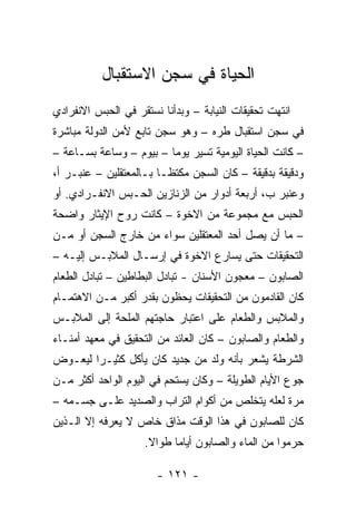 ‫ﺍﻟﺤﻴﺎﺓ ﻓﻲ ﺴﺠﻥ ﺍﻻﺴﺘﻘﺒﺎل‬
‫ﺍﻨﺘﻬﺕ ﺘﺤﻘﻴﻘﺎﺕ ﺍﻟﻨﻴﺎﺒﺔ – ﻭﺒﺩﺃﻨﺎ ﻨﺴﺘﻘﺭ ﻓﻲ ﺍﻟﺤﺒﺱ ﺍﻻﻨﻔﺭﺍﺩﻱ‬
‫ﻓﻲ ﺴﺠﻥ ﺍﺴﺘﻘﺒﺎل ﻁﺭﻩ – ﻭﻫﻭ ﺴﺠﻥ ﺘﺎﺒﻊ ﻷﻤﻥ ﺍﻟﺩﻭﻟﺔ ﻤﺒﺎﺸﺭﺓ‬
‫– ﻜﺎﻨﺕ ﺍﻟﺤﻴﺎﺓ ﺍﻟﻴﻭﻤﻴﺔ ﺘﺴﻴﺭ ﻴﻭ ‪‬ﺎ – ﺒﻴﻭﻡ – ﻭﺴﺎﻋﺔ ﺒﺴـﺎﻋﺔ –‬
                         ‫ﻤ‬
‫ﻭﺩﻗﻴﻘﺔ ﺒﺩﻗﻴﻘﺔ – ﻜﺎﻥ ﺍﻟﺴﺠﻥ ﻤﻜﺘ ﹰـﺎ ﺒـﺎﻟﻤﻌﺘﻘﻠﻴﻥ – ﻋﻨﺒـﺭ ﺃ،‬
                         ‫ﻅ‬
‫ﻭﻋﻨﺒﺭ ﺏ، ﺃﺭﺒﻌﺔ ﺃﺩﻭﺍﺭ ﻤﻥ ﺍﻟﺯﻨﺎﺯﻴﻥ ﺍﻟﺤـﺒﺱ ﺍﻻﻨﻔـﺭﺍﺩﻱ. ﺃﻭ‬
‫ﺍﻟﺤﺒﺱ ﻤﻊ ﻤﺠﻤﻭﻋﺔ ﻤﻥ ﺍﻻﺨﻭﺓ – ﻜﺎﻨﺕ ﺭﻭﺡ ﺍﻹﻴﺜﺎﺭ ﻭﺍﻀﺤﺔ‬
‫– ﻤﺎ ﺃﻥ ﻴﺼل ﺃﺤﺩ ﺍﻟﻤﻌﺘﻘﻠﻴﻥ ﺴﻭﺍﺀ ﻤﻥ ﺨﺎﺭﺝ ﺍﻟﺴﺠﻥ ﺃﻭ ﻤـﻥ‬
‫ﺍﻟﺘﺤﻘﻴﻘﺎﺕ ﺤﺘﻰ ﻴﺴﺎﺭﻉ ﺍﻻﺨﻭﺓ ﻓﻲ ﺇﺭﺴـﺎل ﺍﻟﻤﻼﺒـﺱ ﺇﻟﻴـﻪ –‬
‫ﺍﻟﺼﺎﺒﻭﻥ – ﻤﻌﺠﻭﻥ ﺍﻷﺴﻨﺎﻥ - ﺘﺒﺎﺩل ﺍﻟﺒﻁﺎﻁﻴﻥ – ﺘﺒﺎﺩل ﺍﻟﻁﻌﺎﻡ‬
‫ﻜﺎﻥ ﺍﻟﻘﺎﺩﻤﻭﻥ ﻤﻥ ﺍﻟﺘﺤﻘﻴﻘﺎﺕ ﻴﺤﻅﻭﻥ ﺒﻘﺩﺭ ﺃﻜﺒﺭ ﻤـﻥ ﺍﻻﻫﺘﻤـﺎﻡ‬
‫ﻭﺍﻟﻤﻼﺒﺱ ﻭﺍﻟﻁﻌﺎﻡ ﻋﻠﻰ ﺍﻋﺘﺒﺎﺭ ﺤﺎﺠﺘﻬﻡ ﺍﻟﻤﻠﺤﺔ ﺇﻟﻰ ﺍﻟﻤﻼﺒـﺱ‬
‫ﻭﺍﻟﻁﻌﺎﻡ ﻭﺍﻟﺼﺎﺒﻭﻥ – ﻜﺎﻥ ﺍﻟﻌﺎﺌﺩ ﻤﻥ ﺍﻟﺘﺤﻘﻴﻕ ﻓﻲ ﻤﻌﻬﺩ ﺃﻤﻨـﺎﺀ‬
‫ﺍﻟﺸﺭﻁﺔ ﻴﺸﻌﺭ ﺒﺄﻨﻪ ﻭﻟﺩ ﻤﻥ ﺠﺩﻴﺩ ﻜﺎﻥ ﻴﺄﻜل ﻜﺜﻴـ ‪‬ﺍ ﻟﻴﻌـﻭﺽ‬
        ‫ﺭ‬
‫ﺠﻭﻉ ﺍﻷﻴﺎﻡ ﺍﻟﻁﻭﻴﻠﺔ – ﻭﻜﺎﻥ ﻴﺴﺘﺤﻡ ﻓﻲ ﺍﻟﻴﻭﻡ ﺍﻟﻭﺍﺤﺩ ﺃﻜﺜﺭ ﻤـﻥ‬
‫ﻤﺭﺓ ﻟﻌﻠﻪ ﻴﺘﺨﻠﺹ ﻤﻥ ﺃﻜﻭﺍﻡ ﺍﻟﺘﺭﺍﺏ ﻭﺍﻟﺼﺩﻴﺩ ﻋﻠـﻰ ﺠﺴـﻤﻪ –‬
‫ﻜﺎﻥ ﻟﻠﺼﺎﺒﻭﻥ ﻓﻲ ﻫﺫﺍ ﺍﻟﻭﻗﺕ ﻤﺫﺍﻕ ﺨﺎﺹ ﻻ ﻴﻌﺭﻓﻪ ﺇﻻ ﺍﻟـﺫﻴﻥ‬
                    ‫ﺤﺭﻤﻭﺍ ﻤﻥ ﺍﻟﻤﺎﺀ ﻭﺍﻟﺼﺎﺒﻭﻥ ﺃﻴﺎ ‪‬ﺎ ﻁﻭﺍﻻ.‬
                     ‫ﹰ‬     ‫ﻤ‬

                       ‫- ١٢١ -‬
 