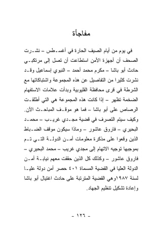 ‫ﻤﻔﺎﺠﺄﺓ‬
‫ﻓﻲ ﻴﻭﻡ ﻤﻥ ﺃﻴﺎﻡ ﺍﻟﺼﻴﻑ ﺍﻟﺤﺎﺭﺓ ﻓﻲ ﺃﻏﺴـﻁﺱ – ﻨﺸـﺭﺕ‬
‫ﺍﻟﺼﺤﻑ ﺃﻥ ﺃﺠﻬﺯﺓ ﺍﻷﻤﻥ ﺍﺴﺘﻁﺎﻋﺕ ﺃﻥ ﺘﺼل ﺇﻟﻰ ﻤﺭﺘﻜﺒـﻲ‬
‫ﺤﺎﺩﺙ ﺃﺒﻭ ﺒﺎﺸﺎ – ﻤﻜﺭﻡ ﻤﺤﻤﺩ ﺃﺤﻤﺩ – ﺍﻟﻨﺒﻭﻱ ﺇﺴﻤﺎﻋﻴل ﻭﻗـﺩ‬
‫ﻨﺸﺭﺕ ﻜﺜﻴﺭﺍ ﻤﻥ ﺍﻟﺘﻔﺎﺼﻴل ﻋﻥ ﻫﺫﻩ ﺍﻟﻤﺠﻤﻭﻋﺔ ﻭﺍﺸﺘﺒﺎﻜﺎﺘﻬﺎ ﻤﻊ‬
                                            ‫‪‬‬
‫ﺍﻟﺸﺭﻁﺔ ﻓﻲ ﻗﺭﻯ ﻤﺤﺎﻓﻅﺔ ﺍﻟﻘﻠﻴﻭﺒﻴﺔ ﻭﺒﺩﺃﺕ ﻋﻼﻤﺎﺕ ﺍﻻﺴﺘﻔﻬﺎﻡ‬
‫ﺍﻟﻀﺨﻤﺔ ﺘﻅﻬﺭ – ﺇﺫﺍ ﻜﺎﻨﺕ ﻫﺫﻩ ﺍﻟﻤﺠﻤﻭﻋﺔ ﻫﻲ ﺍﻟﺘﻲ ﺃﻁﻠﻘـﺕ‬
‫ﺍﻟﺭﺼﺎﺹ ﻋﻠﻰ ﺃﺒﻭ ﺒﺎﺸﺎ – ﻓﻤﺎ ﻫﻭ ﻤﻭﻗـﻑ ﺍﻟﻤﺒﺎﺤـﺙ ﺍﻵﻥ.‬
‫ﻭﻜﻴﻑ ﺴﻴﺘﻡ ﺍﻟﺘﺼﺭﻑ ﻓﻲ ﻗﻀﻴﺔ ﻤﺠـﺩﻱ ﻏﺭﻴـﺏ – ﻤﺤﻤـﺩ‬
‫ﺍﻟﺒﺤﻴﺭﻱ – ﻓﺎﺭﻭﻕ ﻋﺎﺸﻭﺭ – ﻭﻤﺎﺫﺍ ﺴﻴﻜﻭﻥ ﻤﻭﻗﻑ ﺍﻟﻀـﺒﺎﻁ‬
‫ﺍﻟﺫﻴﻥ ﻭﻗﻌﻭﺍ ﻋﻠﻰ ﻤﺫﻜﺭﺓ ﻤﻌﻠﻭﻤﺎﺕ ﺃﻤـﻥ ﺍﻟﺩﻭﻟـﺔ ﺍﻟﺘـﻲ ﺘـﻡ‬
‫ﺒﻤﻭﺠﺒﻬﺎ ﺘﻭﺠﻴﻪ ﺍﻻﺘﻬﺎﻡ ﺇﻟﻰ ﻤﺠﺩﻱ ﻏﺭﻴﺏ – ﻤﺤﻤﺩ ﺍﻟﺒﺤﻴﺭﻱ –‬
‫ﻓﺎﺭﻭﻕ ﻋﺎﺸﻭﺭ – ﻭﻜﺫﻟﻙ ﻜل ﺍﻟﺫﻴﻥ ﺤﻘﻘﺕ ﻤﻌﻬﻡ ﻨﻴﺎﺒـﺔ ﺃﻤـﻥ‬
‫ﺍﻟﺩﻭﻟﺔ ﺍﻟﻌﻠﻴﺎ ﻓﻲ ﺍﻟﻘﻀﻴﺔ ﺍﻟﻤﺴﻤﺎﺓ ١٠٤ ﺤﺼﺭ ﺃﻤﻥ ﺩﻭﻟﺔ ﻋﻠﻴـﺎ‬
‫ﻟﺴﻨﺔ ٧٨٩١ﻭﻫﻲ ﺍﻟﻘﻀﻴﺔ ﺍﻟﻤﺘﺭﺘﺒﺔ ﻋﻠﻰ ﺤﺎﺩﺙ ﺍﻏﺘﻴﺎل ﺃﺒﻭ ﺒﺎﺸﺎ‬
                             ‫ﻭﺇﻋﺎﺩﺓ ﺘﺸﻜﻴل ﺘﻨﻅﻴﻡ ﺍﻟﺠﻬﺎﺩ.‬



                      ‫- ٦٢١ -‬
 