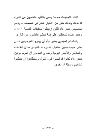 ‫ﻜﺎﻨﺕ ﺍﻟﺘﺤﻘﻴﻘﺎﺕ ﻤﻊ ﻤﺎ ﻴﺴﻤﻰ ﺒﺘﻨﻅﻴﻡ »ﺍﻟﻨﺎﺠﻭﻥ ﻤﻥ ﺍﻟﻨﺎﺭ«‬
‫ﻗﺩ ﺒﺩﺃﺕ ﻭﺒﺩﺃﺕ ﻜﺜﻴﺭ ﻤﻥ ﺍﻷﺨﺒﺎﺭ ﺘﻨﺸﺭ ﻓﻲ ﺍﻟﺼﺤﻑ – ﻭﺘـﻡ‬
‫ﺘﺨﺼﻴﺹ ﻋﻨﺒﺭ »ﺃ« ﻟﻠﺫﻴﻥ ﺍﺭﺘﺒﻁﻭﺍ ﺒﺘﺤﻘﻴﻘﺎﺕ ﺍﻟﻘﻀﻴﺔ ١٠٤ –‬
 ‫ﻭﻋﻨﺒﺭ »ﺏ« ﻟﻠﻤﻌﺘﻘﻠﻴﻥ ﻋﻠﻰ ﺫﻤﺔ ﺘﻨﻅﻴﻡ »ﺍﻟﻨﺎﺠﻭﻥ ﻤﻥ ﺍﻟﻨﺎﺭ«.‬
‫ﻭﺍﺴﺘﻁﺎﻉ ﺍﻟﻤﻘﻴﻤﻭﻥ ﺒﻌﻨﺒﺭ »ﺃ« ﺃﻥ ﻴﻭﻓﺭﻭﺍ ﻟﻠﻤﻭﺠﻭﺩﻴﻥ ﻓـﻲ‬
‫ﻋﻨﺒﺭ »ﺏ« ﺒﺴﺠﻥ ﺍﺴﺘﻘﺒﺎل ﻁـﺭﻩ – ﺍﻟﻜﺜﻴـﺭ ﻤـﻥ ﺍﻟﻐـﺫﺍﺀ‬
‫ﻭﺍﻟﻤﻼﺒﺱ ﻭﺍﻷﺨﺒﺎﺭ ﺍﻟﻴﻭﻤﻴﺔ ﻭﻋﻠـﻰ ﺍﻋﺘﺒـﺎﺭ ﺃﻥ ﺍﻟﻤﻭﺠـﻭﺩﻴﻥ‬
‫ﺒﻌﻨﺒﺭ »ﺃ« ﻜﺎﻨﻭﺍ ﻗﺩ ﻗﻀﻭﺍ ﻓﺘﺭﺓ ﺃﻁﻭل ﻭﺍﺴﺘﻁﺎﻋﻭﺍ ﺃﻥ ﻴﻨﻅﻤﻭﺍ‬
                                ‫ﺸﺌﻭﻨﻬﻡ ﺒﻭﺴﻴﻠﺔ ﺃﻭ ﺃﺨﺭﻯ.‬




                      ‫- ٧٢١ -‬
 