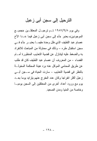 ‫ﺍﻟﺘﺭﺤﻴل ﺇﻟﻰ ﺴﺠﻥ ﺃﺒﻰ ﺯﻋﺒل‬
‫ﻭﻓﻲ ﻴﻭﻡ ٨/٩/٧٨٩١ ﺘـﻡ ﺘﺭﺤﻴـل ﺍﻟﻤﻌﺘﻘﻠـﻴﻥ »ﺠﻤﻴـﻊ‬
‫ﺍﻟﻤﻭﺠﻭﺩﻴﻥ« ﺒﻌﻨﺒﺭ »ﺃ« ﺇﻟﻰ ﺴﺠﻥ ﺃﺒﻰ ﺯﻋﺒل ﻓﻴﻤﺎ ﻋـﺩﺍ ﺍﻷﺥ‬
‫ﻋﺼﺎﻡ ﻋﺒﺩ ﺍﻟﻠﻁﻴﻑ ﺍﻟﺫﻱ ﻅل ﻭﺤﺩﺓ ﻤﻘﻴ ‪‬ـﺎ ﺒﻌﻨﺒـﺭ »ﺃ« ﻓـﻲ‬
                 ‫ﻤ‬
‫ﺴﺠﻥ ﺍﺴﺘﻘﺒﺎل ﻁﺭﻩ – ﻭﺫﻟﻙ ﻓﻲ ﻤﺤﺎﻭﻟﺔ ﻤﻥ ﺍﻟﻤﺒﺎﺤﺙ ﻟﻼﻨﻔﺭﺍﺩ‬
‫ﺒﻪ ﻭﺍﻟﻀﻐﻁ ﻋﻠﻴﻪ ﻟﻴﺘﻨﺎﺯل ﻋﻥ ﻗﻀﻴﺔ ﺍﻟﺘﻌﺫﻴﺏ ﺍﻟﻤﻨﻅﻭﺭﺓ ﺃﻤـﺎﻡ‬
‫ﺍﻟﻘﻀﺎﺀ - ﻤﻥ ﺍﻟﻤﻌﺭﻭﻑ ﺃﻥ ﻋﺼﺎﻡ ﻋﺒﺩ ﺍﻟﻠﻁﻴﻑ ﻜﺎﻥ ﻗﺩ ﻁﻠﺏ‬
‫ﻋﻥ ﻁﺭﻴﻕ ﺍﻟﻤﺤﺎﻤﻲ ﺍﻟﻤﻭﻜل ﻋﻨﻪ ﺒﺭﺩ ﻫﻴﺌﺔ ﺍﻟﻤﺤﻜﻤﺔ ﺍﻟﻤﺨﻭﻟـﺔ‬
‫ﺒﺎﻟﻨﻅﺭ ﻓﻲ ﻗﻀﻴﺔ ﺍﻟﺘﻌﺫﻴﺏ - ﺴﺎﺭﺕ ﺍﻟﺤﻴﺎﺓ ﻓﻲ ﺴـﺠﻥ ﺃﺒـﻲ‬
‫ﺯﻋﺒل ﺃﻜﺜﺭ ﺍﻨﻔﺭﺍﺠﺎ ﻭﻜﺎﻥ ﻋﺩﺩ ﺍﻟﻤﻔﺭﺝ ﻋﻨﻬﻡ ﻴﺘﺯﺍﻴﺩ ﻴﻭ ‪‬ﺎ ﺒﻌـﺩ‬
      ‫ﻤ‬                                 ‫‪‬‬
‫ﻴﻭﻡ ﻤﻊ ﻭﺭﻭﺩ ﺃﻋﺩﺍﺩ ﺃﺨﺭﻯ ﻤﻥ ﺍﻟﻤﻌﺘﻘﻠﻴﻥ ﺇﻟﻰ ﺍﻟﺴﺠﻥ ﻴﻭﻤ ‪‬ـﺎ‬
  ‫ﻴ‬
                         ‫ﻭﺨﺎﺼﺔ ﻤﻥ ﺍﻟﻤﻨﻴﺎ ﻭﻤﺩﻥ ﺍﻟﺼﻌﻴﺩ.‬




                       ‫- ٨٢١ -‬
 