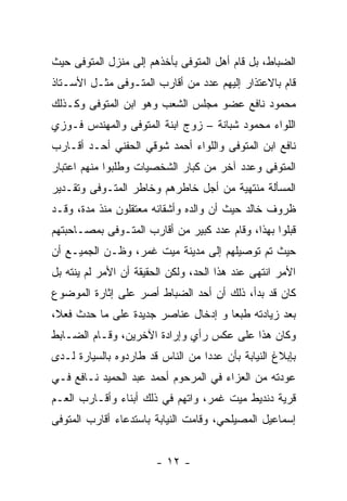 ‫ﺍﻟﻀﺒﺎﻁ، ﺒل ﻗﺎﻡ ﺃﻫل ﺍﻟﻤﺘﻭﻓﻰ ﺒﺄﺨﺫﻫﻡ ﺇﻟﻰ ﻤﻨﺯل ﺍﻟﻤﺘﻭﻓﻰ ﺤﻴﺙ‬
‫ﻗﺎﻡ ﺒﺎﻻﻋﺘﺫﺍﺭ ﺇﻟﻴﻬﻡ ﻋﺩﺩ ﻤﻥ ﺃﻗﺎﺭﺏ ﺍﻟﻤﺘـﻭﻓﻰ ﻤﺜـل ﺍﻷﺴـﺘﺎﺫ‬
‫ﻤﺤﻤﻭﺩ ﻨﺎﻓﻊ ﻋﻀﻭ ﻤﺠﻠﺱ ﺍﻟﺸﻌﺏ ﻭﻫﻭ ﺍﺒﻥ ﺍﻟﻤﺘﻭﻓﻰ ﻭﻜـﺫﻟﻙ‬
‫ﺍﻟﻠﻭﺍﺀ ﻤﺤﻤﻭﺩ ﺸﺒﺎﻨﺔ – ﺯﻭﺝ ﺍﺒﻨﺔ ﺍﻟﻤﺘﻭﻓﻰ ﻭﺍﻟﻤﻬﻨﺩﺱ ﻓـﻭﺯﻱ‬
‫ﻨﺎﻓﻊ ﺍﺒﻥ ﺍﻟﻤﺘﻭﻓﻰ ﻭﺍﻟﻠﻭﺍﺀ ﺃﺤﻤﺩ ﺸﻭﻗﻲ ﺍﻟﺤﻔﻨﻲ ﺃﺤـﺩ ﺃﻗـﺎﺭﺏ‬
‫ﺍﻟﻤﺘﻭﻓﻰ ﻭﻋﺩﺩ ﺁﺨﺭ ﻤﻥ ﻜﺒﺎﺭ ﺍﻟﺸﺨﺼﻴﺎﺕ ﻭﻁﻠﺒﻭﺍ ﻤﻨﻬﻡ ﺍﻋﺘﺒﺎﺭ‬
‫ﺍﻟﻤﺴﺄﻟﺔ ﻤﻨﺘﻬﻴﺔ ﻤﻥ ﺃﺠل ﺨﺎﻁﺭﻫﻡ ﻭﺨﺎﻁﺭ ﺍﻟﻤﺘـﻭﻓﻰ ﻭﺘﻘـﺩﻴﺭ‬
‫ﻅﺭﻭﻑ ﺨﺎﻟﺩ ﺤﻴﺙ ﺃﻥ ﻭﺍﻟﺩﻩ ﻭﺃﺸﻘﺎﺌﻪ ﻤﻌﺘﻘﻠﻭﻥ ﻤﻨﺫ ﻤﺩﺓ، ﻭﻗـﺩ‬
‫ﻗﺒﻠﻭﺍ ﺒﻬﺫﺍ، ﻭﻗﺎﻡ ﻋﺩﺩ ﻜﺒﻴﺭ ﻤﻥ ﺃﻗﺎﺭﺏ ﺍﻟﻤﺘـﻭﻓﻰ ﺒﻤﺼـﺎﺤﺒﺘﻬﻡ‬
‫ﺤﻴﺙ ﺘﻡ ﺘﻭﺼﻴﻠﻬﻡ ﺇﻟﻰ ﻤﺩﻴﻨﺔ ﻤﻴﺕ ﻏﻤﺭ، ﻭﻅـﻥ ﺍﻟﺠﻤﻴـﻊ ﺃﻥ‬
‫ﺍﻷﻤﺭ ﺍﻨﺘﻬﻰ ﻋﻨﺩ ﻫﺫﺍ ﺍﻟﺤﺩ، ﻭﻟﻜﻥ ﺍﻟﺤﻘﻴﻘﺔ ﺃﻥ ﺍﻷﻤﺭ ﻟﻡ ﻴﻨﺘﻪ ﺒل‬
‫ﻜﺎﻥ ﻗﺩ ﺒﺩﺃ، ﺫﻟﻙ ﺃﻥ ﺃﺤﺩ ﺍﻟﻀﺒﺎﻁ ﺃﺼﺭ ﻋﻠﻰ ﺇﺜﺎﺭﺓ ﺍﻟﻤﻭﻀﻭﻉ‬
‫ﺒﻌﺩ ﺯﻴﺎﺩﺘﻪ ﻁﺒﻌﺎ ﻭ ﺇﺩﺨﺎل ﻋﻨﺎﺼﺭ ﺠﺩﻴﺩﺓ ﻋﻠﻰ ﻤﺎ ﺤﺩﺙ ﻓﻌ ﹰ،‬
 ‫ﻼ‬
‫ﻭﻜﺎﻥ ﻫﺫﺍ ﻋﻠﻰ ﻋﻜﺱ ﺭﺃﻱ ﻭﺇﺭﺍﺩﺓ ﺍﻵﺨﺭﻴﻥ، ﻭﻗـﺎﻡ ﺍﻟﻀـﺎﺒﻁ‬
‫ﺒﺈﺒﻼﻍ ﺍﻟﻨﻴﺎﺒﺔ ﺒﺄﻥ ﻋﺩﺩﺍ ﻤﻥ ﺍﻟﻨﺎﺱ ﻗﺩ ﻁﺎﺭﺩﻭﻩ ﺒﺎﻟﺴﻴﺎﺭﺓ ﻟـﺩﻯ‬
                                  ‫‪‬‬
‫ﻋﻭﺩﺘﻪ ﻤﻥ ﺍﻟﻌﺯﺍﺀ ﻓﻲ ﺍﻟﻤﺭﺤﻭﻡ ﺃﺤﻤﺩ ﻋﺒﺩ ﺍﻟﺤﻤﻴﺩ ﻨـﺎﻓﻊ ﻓـﻲ‬
‫ﻗﺭﻴﺔ ﺩﻨﺩﻴﻁ ﻤﻴﺕ ﻏﻤﺭ، ﻭﺍﺘﻬﻡ ﻓﻲ ﺫﻟﻙ ﺃﺒﻨﺎﺀ ﻭﺃﻗـﺎﺭﺏ ﺍﻟﻌـﻡ‬
‫ﺇﺴﻤﺎﻋﻴل ﺍﻟﻤﺼﻴﻠﺤﻲ، ﻭﻗﺎﻤﺕ ﺍﻟﻨﻴﺎﺒﺔ ﺒﺎﺴﺘﺩﻋﺎﺀ ﺃﻗﺎﺭﺏ ﺍﻟﻤﺘﻭﻓﻰ‬


                        ‫- ٢١ -‬
 